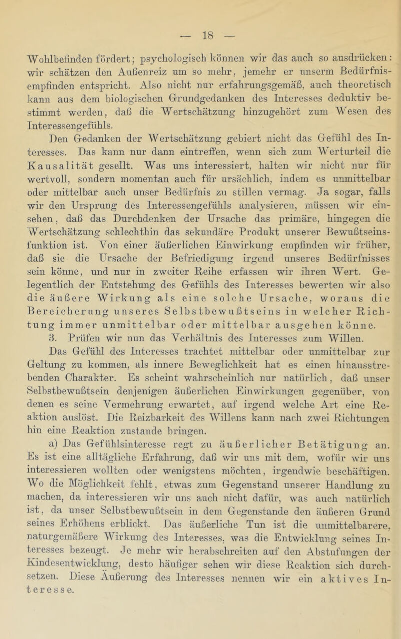 Wohlbefinden fördert; psychologisch können wir das auch so ausdriicken: wir schätzen den Außenreiz um so mehr, jemehr er unserm ßedürfnis- empfinden entspricht. Also nicht nur erfahrungsgemäß, auch theoretisch kann aus dem biologischen Grundgedanken des Interesses deduktiv be- stimmt werden, daß die Wertschätzung hinzugehört zum Wesen des Interessengefiihls. Den Gedanken der Wertschätzung gebiert nicht das Gefühl des In- teresses. Das kann nur dann eintreffen, wenn sich zum Werturteil die Kausalität gesellt. Was uns interessiert, halten wir nicht nur für wertvoll, sondern momentan auch für ursächlich, indem es unmittelbar oder mittelbar auch unser Bedürfnis zu stillen vermag. Ja sogar, falls wir den Ursprung des Interessengefühls analysieren, müssen wir ein- sehen, daß das Durchdenken der Ursache das primäre, hingegen die Wertschätzung schlechthin das sekundäre Produkt unserer Bewußtseins- funktion ist. Von einer äußerlichen Einwirkung empfinden wir früher, daß sie die Ursache der Befriedigung irgend unseres Bedürfnisses sein könne, und nur in zweiter Reihe erfassen wir ihren Wert. Ge- legentlich der Entstehung des Gefühls des Interesses bewerten wir also die äußere Wirkung als eine solche Ursache, woraus die Bereicherung unseres Selbstbewußtseins in welcher Rich- tung immer unmittelbar oder mittelbar ausgehen könne. 3. Prüfen wir nun das Verhältnis des Interesses zum Willen. Das Gefühl des Interesses trachtet mittelbar oder unmittelbar zur Geltung zu kommen, als innere Beweglichkeit hat es einen hinausstre- benden Charakter. Es scheint wahrscheinlich nur natürlich, daß unser Selbstbewußtsein denjenigen äußerlichen Einwirkungen gegenüber, von denen es seine Vermehrung erwartet, auf irgend welche Art eine Re- aktion auslöst. Die Reizbarkeit des Willens kann nach zwei Richtungen hin eine Reaktion zustande bringen. a) Das Gefühlsinteresse regt zu äußerlicher Betätigung an. Es ist eine alltägliche Erfahrung, daß wir uns mit dem, wofür wir uns interessieren wollten oder wenigstens möchten, irgendwie beschäftigen. Wo die Möglichkeit fehlt, etwas zum Gegenstand unserer Handlung zu machen, da interessieren wir uns auch nicht dafür, was auch natürlich ist, da unser Selbstbewußtsein in dem Gegenstände den äußeren Grund seines Erhöhens erblickt. Das äußerliche Tun ist die unmittelbarere, naturgemäßere Wirkung des Interesses, was die Entwicklung seines In- teresses bezeugt, de mehr wir herabschreiten auf den Abstufungen der Kindesentwicklung, desto häufiger sehen wir diese Reaktion sich durch- setzen. Diese Äußerung des Interesses nennen wir ein aktives In- teresse.