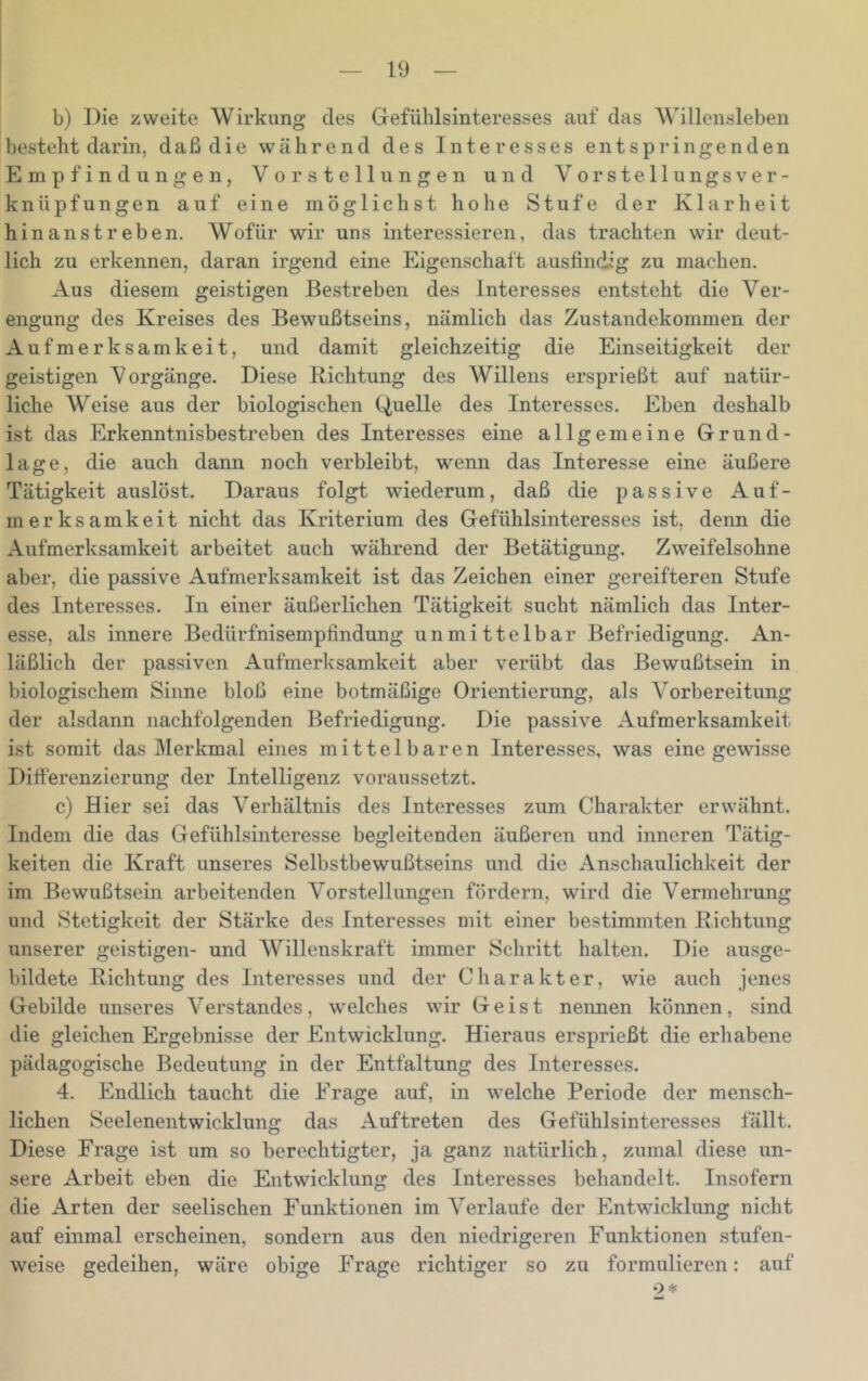 j b) Die zweite Wirkung des Gefiihlsinteresses auf das Willensleben besteht darin, daß die während des Interesses entspringenden Empfindungen, Vorstellungen und Vorstellungsver- knüpfungen auf eine möglichst hohe Stufe der Klarheit hinanstreben. Wofür wir uns interessieren, das trachten wir deut- lich zu erkennen, daran irgend eine Eigenschaft ausfindig zu machen. Aus diesem geistigen Bestreben des Interesses entsteht die Ver- engung des Kreises des Bewußtseins, nämlich das Zustandekommen der Aufmerksamkeit, und damit gleichzeitig die Einseitigkeit der geistigen Vorgänge. Diese Richtung des Willens ersprießt auf natür- liche AVeise aus der biologischen Quelle des Interesses. Eben deshalb ist das Erkenntnisbestreben des Interesses eine allgemeine Grund- lage, die auch dann noch verbleibt, wenn das Interesse eine äußere Tätigkeit auslöst. Daraus folgt wiederum, daß die passive Auf- merksamkeit nicht das Kriterium des Gefühlsinteresses ist, denn die Aufmerksamkeit arbeitet auch während der Betätigung. Zweifelsohne aber, die passive Aufmerksamkeit ist das Zeichen einer gereifteren Stufe des Interesses. In einer äußerlichen Tätigkeit sucht nämlich das Inter- esse, als innere Bedürfnisempfindung unmittelbar Befriedigung. An- läßlich der passiven Aufmerksamkeit aber verübt das Bewußtsein in biologischem Sinne bloß eine botmäßige Orientierung, als Vorbereitung der alsdann nachfolgenden Befriedigung. Die passive Aufmerksamkeit ist somit das ]\Ierkmal eines mittelbaren Interesses, was eine gewisse Differenzierung der Intelligenz voraussetzt. c) Hier sei das Verhältnis des Interesses zum Charakter erwähnt. Indem die das Gefühlsinteresse begleitenden äußeren und inneren Tätig- keiten die Kraft unseres Selbstbewußtseins und die Anschaulichkeit der im Bewußtsein arbeitenden Vorstellungen fördern, wird die Vermehrung und Stetigkeit der Stärke des Interesses mit einer bestimmten Richtung unserer geistigen- und Willenskraft immer Schritt halten. Die ausge- bildete Richtung des Interesses und der Charakter, wie auch jenes Gebilde unseres Verstandes, welches wir Geist nennen können, sind die gleichen Ergebnisse der Entwicklung. Hieraus ersprießt die erhabene pädagogische Bedeutung in der Entfaltung des Interesses. 4. Endlich taucht die Frage auf, in welche Periode der mensch- lichen Seelenentwicklung das Auftreten des Gefühlsinteresses fällt. Diese Frage ist um so berechtigter, ja ganz natürlich, zumal diese un- sere Arbeit eben die Entwicklung des Interesses behandelt. Insofern die Arten der seelischen Funktionen im Verlaufe der Entwicklung nicht auf einmal erscheinen, sondern aus den niedrigeren Funktionen stufen- weise gedeihen, wäre obige Frage richtiger so zu formulieren: auf 9*