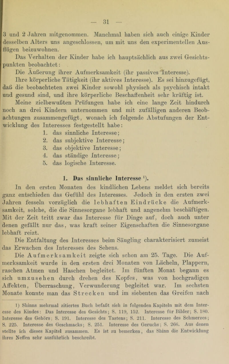 3 und 2 .Jahren mitgenommen. Manchmal haben sich auch einige Kinder desselben Alters uns angeschlossen, um mit uns den experimentellen Aus- Hügen beizuwohnen. Das Verhalten der Kinder habe ich hauptsächlich aus zwei Gesichts- punkten beobachtet: Die Äußerung ihrer Aufmerksamkeit (ihr passives Interesse). Ihre körperliche Tätigkeit (ihr aktives Interesse). Es sei hinzugefügt, daß die beobachteten zwei Kinder sowohl physisch als psychisch intakt und gesund sind, und ihre körperliche Beschaffenheit sehr kräftig ist. Meine zielbewußten Prüfungen habe ich eine lange Zeit hindurch noch an drei Kindern unternommen und mit zufälligen anderen Beob- achtungen zusammengefügt, wonach ich folgende Abstufungen der Ent- wicklung des Interesses festgestellt habe: 1. das sinnliche Interesse; 2. das subjektive Interesse; 3. das objektive Interesse; 4. das ständige Interesse; 5. das logische Interesse. 1. Das sinnliche Interesse ‘). ln den ersten Monaten des kindlichen Lebens meldet sich bereits ganz entschieden das Gefühl des Interesses. Jedoch in den ersten zwei .lahren fesseln vorzüglich die lebhaften Eindrücke die Aufmerk- samkeit, solche, die die Sinnesorgane lebhaft und angenehm beschäftigen. Mit der Zeit tritt zwar das Interesse für Dinge auf, doch auch unter denen gefällt nur das, was kraft seiner Eigenschaften die Sinnesorgane lebhaft reizt. Die Entfaltung des Interesses beim Säugling charakterisiert zumeist das Erwachen des Interesses des Sehens. Die Aufmerksamkeit zeigte sich schon am 25. Tage. Die Auf- merksamkeit wurde in den ersten drei Monaten von Lächeln, Plappern, raschen Atmen und Haschen begleitet. Im fünften Monat begann es sich umzusehen durch drehen des Kopfes, was von hochgradigen Affekten, Überraschung, Verwunderung begleitet war. Im sechsten Monate konnte man das Strecken und im siebenten das Greifen nach 1) Sbinns melirmal zitiertes Buch befaßt sich in folgenden Kapiteln mit dem Inter- esse des Kindes: Das Interesse des Gesichts; S. llij, 152. Interesse für Bilder; S. IHO. Interesse des Gehörs; S. 191. Interesse des Tastens; S. 211. Interesse des Schmerzes; S. 225. Interesse des Geschmacks; S. 251. Interesse des Geruchs; S. 26(i. Aus denen stellte ich dieses Kapitel zusammen. Es ist zu bemerken, das Shinn die Entwicklung ihres Neffen sehr ausführlich beschreibt.