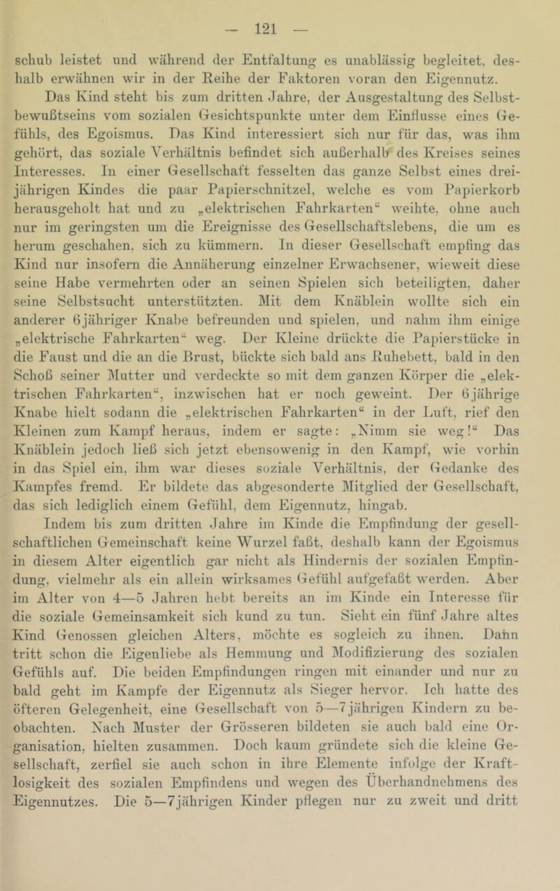 schub leistet und während der Entfaltung es unablässig begleitet, des- halb erwähnen wir in der Reihe der Faktoren voran den Eigennutz. Das Kind steht bis zum dritten Jahre, der Ausgestaltung des Selbst- bewußtseins vom sozialen Gesichtspunkte unter dem Eindusse eines Ge- fühls, des Egoismus. Das Kind interessiert sich nur für das, was ihm gehört, das soziale Verhältnis befindet sich außerhalb des Kreises seines Interesses. In einer Gesellschaft fesselten das ganze Selbst eines drei- jährigen Kindes die paar Papierschnitzel, welclie es vom Papierkorb herausgeholt hat und zu „elektrischen Fahrkarten“ weihte, ohne auch nur im geringsten um die Ereignisse des Gesellschaftslebens, die um es herum geschahen, sich zu kümmern. In dieser Gesellschaft empfing das Kind nur insofern die Annäherung einzelner Erw^achsener, wieweit diese seine Habe vermehrten oder an seinen Spielen sich beteiligten, daher seine Selbstsucht unterstützten. Mit dem Knäblein wollte sich ein anderer ßjähriger Knabe befreunden und spielen, und nahm ihm einige „elektrische Fahrkarten“ weg. Der Kleine drückte die Papierstücke in die Faust und die an die Brust, bückte sich bald ans Ruhebett, bald in den Schoß seiner ]\[utter und verdeckte so mit dem ganzen Körper die „elek- trischen Fahrkarten“, inzwischen hat er noch geweint. Der 6jährige Knabe hielt sodann die „elektrischen Fahrkarten“ in der Luft, rief den Kleinen zum Kampf heraus, indem er sagte: „Nimm sie weg!“ Das Knäblein jedoch ließ sich jetzt ebensowenig in den Kampf, wie vorhin in das Spiel ein, ihm war dieses soziale Verhältnis, der Gedanke des Kampfes fremd. Er bildete das abgesonderte Mitglied der Gesellschaft, das sich lediglich einem Gefühl, dem Eigennutz, hingab. Indem bis zum dritten Jahre im Kinde die Empfindung der gesell- schaftlichen Gemeinschaft keine Wurzel faßt, deshalb kann der Egoismus in diesem Alter eigentlich gar nicht als Hindernis der sozialen EmpHn- dung, vielmehr als ein allein wirksames Gefühl aufgefaßt w'erden. Aber im Alter von 4—5 Jahren hebt bereits an im Kinde ein Interesse für die soziale Gemeinsamkeit sich kund zu tun. Sieht ein fünf Jahre altes Kind Genossen gleichen Alters, möchte es sogleich zu ihnen. Dahn tritt schon die Eigenliebe als Hemmung und Modifizierung des sozialen Gefühls auf. Die beiden Empfindungen ringen mit einander und nur zu bald geht im Kampfe der Eigennutz als Sieger hervor. Ich hatte des öfteren Gelegenheit, eine Gesellschaft von 5—7jährigen Kindern zu be- obachten. Nach Muster der Grösseren bildeten sie auch bald eine Or- ganisation, hielten zusammen. Doch kaum gründete sich die kleine Ge- sellschaft, zerfiel sie auch schon in ihre Elemente infolge der Kraft- losigkeit des sozialen Empfindens und wegen des Überhandnehmens des Eigennutzes. Die 5—7jährigen Kinder pfiegen nur zu zweit und dritt