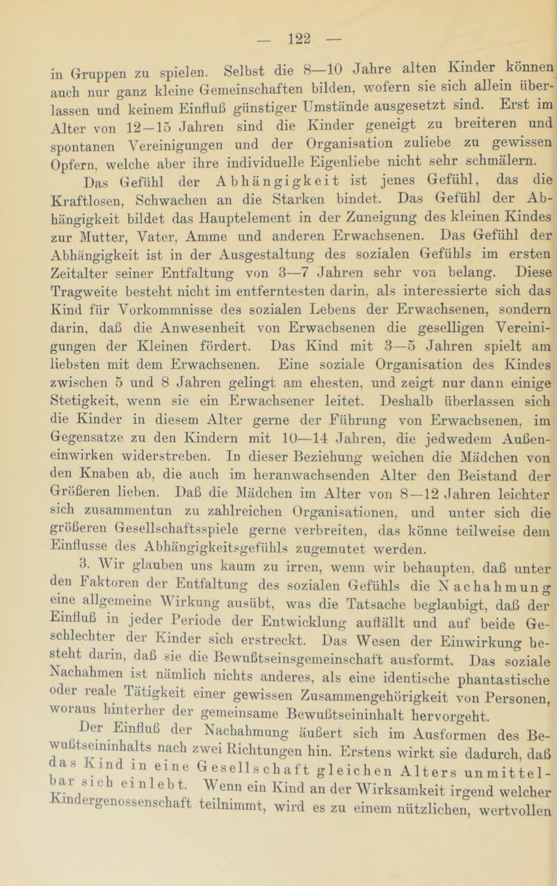 in Gruppen zu spielen. Selbst die 8—10 Jahre alten Kinder können auch nur ganz kleine Gemeinschaften bilden, wofern sie sich allein übei- lassen und keinem Einfluß günstiger Umstände ausgesetzt sind. Eist im Alter von 12-15 Jahren sind die Kinder geneigt zu breiteren und spontanen Vereinigungen und der Organisation zuliebe zu gewissen Opfern, welche aber ihre individuelle Eigenliebe nicht sehr schmälern. Das Gefühl der Abhängigkeit ist jenes Gefühl, das die Kraftlosen, Schwachen an die Starken bindet. Das Gefühl der Ab- hängigkeit bildet das Hauptelement in der Zuneigung des kleinen Kindes zur Mutter, Vater, Amme und anderen Erwachsenen. Das Gefühl der Abhängigkeit ist in der Ausgestaltung des sozialen Gefühls im ersten Zeitalter seiner Entfaltung von 3—7 Jahren sehr von belang. Diese Tragweite besteht nicht im entferntesten darin, als interessierte sich das Kind für Vorkommnisse des sozialen Lebens der Erwachsenen, sondern darin, daß die Anwesenheit von Erwachsenen die geselligen Vereini- gungen der Kleinen fördert. Das Kind mit 3—5 Jahren spielt am liebsten mit dem Erwachsenen. Eine soziale Organisation des Kindes zwischen 5 und 8 Jahren gelingt am ehesten, und zeigt nur dann einige Stetigkeit, wenn sie ein Erwachsener leitet. Deshalb überlassen sich die Kinder in diesem Alter gerne der Führung von Erwachsenen, im Gegensätze zu den Kindern mit 10—Id Jahren, die jedwedem Außen- einwirken widerstreben. In dieser Beziehung weichen die Mädchen von den Knaben ab, die auch im heranwachsenden Alter den Beistand der Größeren lieben. Daß die IMädchen im Alter von 8—12 .Jahren leichter sich zusammentun zu zahlreichen Organisationen, und unter sich die größeren Gesellschaftsspiele gerne verbreiten, das könne teilweise dem Einflüsse des Abhängigkeitsgefühls zugemutet werden. 3. Vir glauben uns kaum zu irren, wenn wir behaupten, daß unter den Faktoren der Entfaltung des sozialen Gefühls die Nachahmung eine allgemeine VJrkung ausübt, was die Tatsache beglaubigt, daß der Einfluß in jeder Periode der Entwicklung auflällt und auf beide Ge- schlechter der Ivinder sich erstreckt. Das Wesen der Einwirkung be- steht darin, daß sie die Bewußtseinsgemeinschaft ausformt. Das soziale Nachahmen ist^ nämlich nichts anderes, als eine identische phantastische oder reale Tätigkeit einer gewissen Zusammengehörigkeit von Personen, woraus hinterher der gemeinsame Bewußtseininhalt hervorgeht. Der Einfluß der Nachahmung äußert sich im Ausformen des Be- wußtseininhalts nach zwei Richtungen hin. Erstens wirkt sie dadurch, daß das Kind m eine Gesellschaft gleichen Alters unmittel- bai sich einlebt. Wenn ein Kind an der Wirksamkeit irgend welcher -rr* „ wtiiuuer rgenossenschaft teilnimmt, wird es zu einem nützlichen, wertvollen