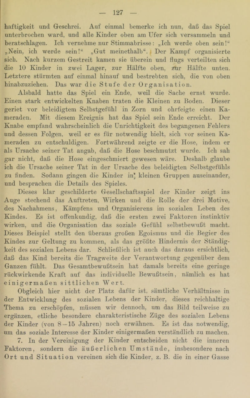 haftigkeit und Greschrei. Auf einmal bemerke ich nun, daß das Spiel unterbrochen ward, und alle Kinder oben am Ufer sich versammeln und beratschlagen. Ich vernehme nur Stimmabrisse: „Ich werde oben sein!“ „Nein, ich werde sein!“ „Gut meinethalb“. . Der Kampf organisierte sich. Nach kurzem Gestreit kamen sie überein und flugs verteilten sich die 10 Kinder in zwei Lager, zur Hälfte oben, zur Hälfte unten. Letztere stürmten auf einmal hinauf und bestrebten sich, die von oben hinabzuziehen. Das war die Stufe der Organisation. Alsbald hatte das Spiel ein Ende, weil die Sache ernst wurde. Einen stark entwickelten Knaben traten die Kleinen zu Hoden. Dieser geriet vor beleidigtem Selbstgefühl in Zorn und ohrfeigte einen Ka- meraden. Mit diesem Ereignis hat das Spiel sein Ende erreicht. Der Knabe empfand wahrscheinlich die Unrichtigkeit des begangenen Fehlers und dessen Folgen, weil er es für notwendig hielt, sich vor seinen Ka- meraden zu entschuldigen. Fortwährend zeigte er die Hose, indem er als Ursache seiner Tat angab, daß die Hose beschmutzt wurde. Ich sah gar nicht, daß die Hose eingeschmiert gewesen wäre. Deshalb glaube ich die Ursache seiner Tat in der Ursache des beleidigten Selbstgefühls zu finden. Sodann gingen die Kinder in] kleinen Gruppen auseinander, und besprachen die Details des Spieles. Dieses klar geschilderte Gesellschaftsspiel der Kinder zeigt ins Auge stechend das Auftreten, Wirken und die Rolle der drei Motive, des Nachahmens, Kämpfens und Organisierens im sozialen Leben des Kindes. Es ist offenkundig, daß die ersten zwei Faktoren instinktiv wirken, und die Organisation das soziale Gefühl selbstbewußt macht. Dieses Beispiel stellt den überaus großen Egoismus und die Begier des Kindes zur Geltung zu kommen, als das größte Hindernis der Ständig- keit des sozialen Lebens dar. Schließlich ist auch das daraus ersichtlich, daß das Kind bereits die Tragweite der Verantwortung gegenüber dem Ganzen fühlt. Das Gesamtbewußtsein hat damals bereits eine geringe rückwirkende Kraft auf das individuelle Bewußtsein, nämlich es hat einigermaßen sittlichen Wert. Obgleich hier nicht der Platz dafür ist, sämtliche Verhältnisse in der Entwicklung des sozialen Lebens der Kinder, dieses reichhaltige Thema zu erschöpfen, müssen wir dennoch, um das Bild teilweise zu ergänzen, etliche besondere charakteristische Züge des sozialen Lebens der Kinder (von 8 — 15 Jahren) noch erwähnen. Es ist das notwendig, um das soziale Interesse der Kinder einigermaßen verständlich zu machen. 7. In der Vereinigung der Kinder entscheiden nicht die inneren Faktoren, sondern die äußerlichen Umstände, insbesondere nach Ort und Situation vereinen sich die Kinder, z. B. die in einer Gasse