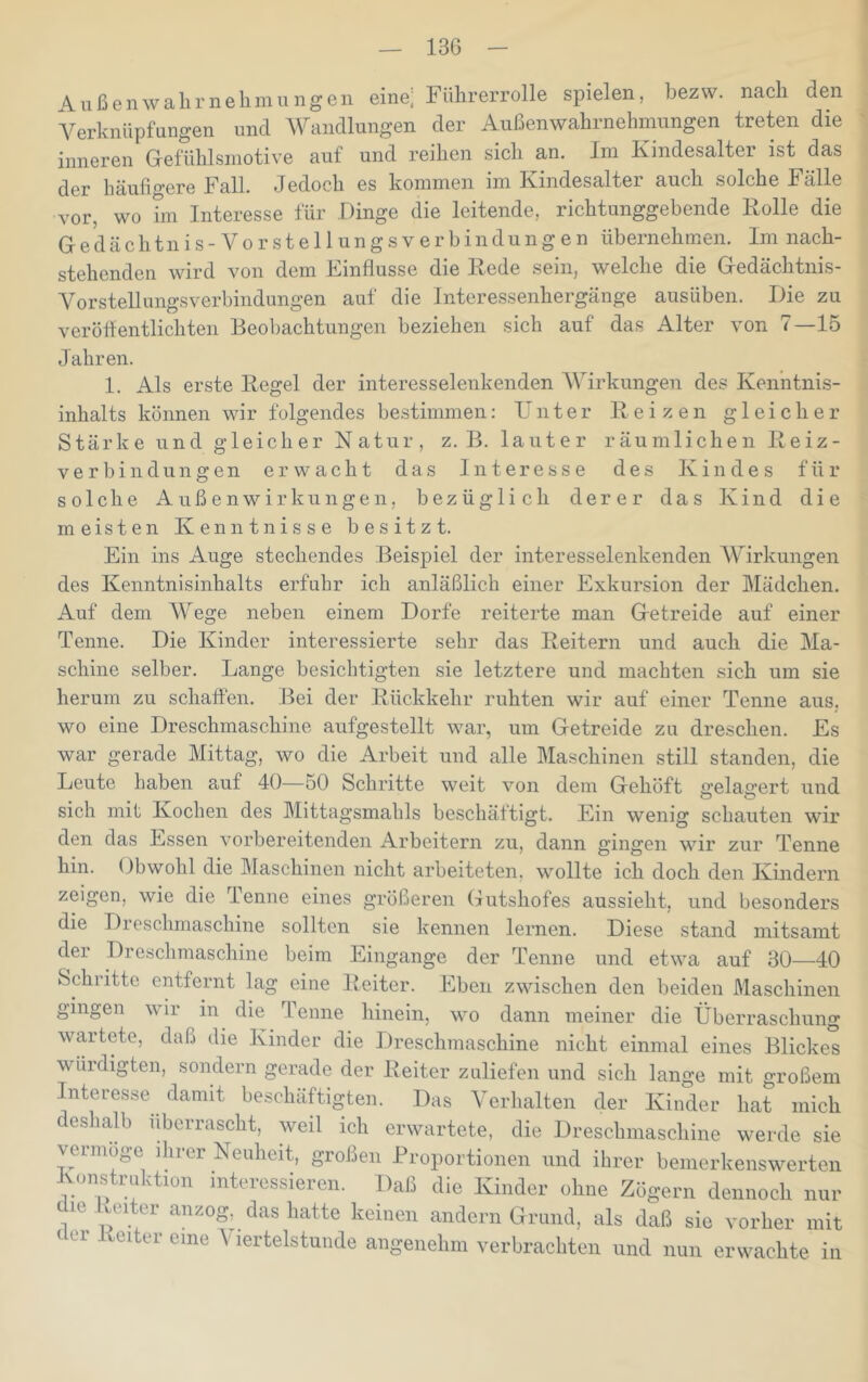 Aiißenwalirnehmnngen eine, Führerrolle spielen, bezw. nach den A^erknüpfnngen und Wandlungen der Außenwahrnehnmngen treten die inneren Gefühlsinotive auf und reihen sich an. Im Kindesalter ist das der häufigere Fall. Jedoch es kommen im Kindesalter auch solche Fälle vor, wo hn Interesse für Dinge die leitende, richtunggebende Rolle die Gedächtnis -Vor Stellungsverbindungen übernehmen. Im nach- stehenden wird von dem Einflüsse die Rede sein, welche die Gedächtnis- Vorstellungsverbindungen auf die Interessenhergänge ausüben. Die zu veröffentlichten Beobachtungen beziehen sich auf das Alter von 7—15 Jahren. 1. Als erste Regel der interesselenkenden AVirkungen des Ken’ntnis- inhalts können wir folgendes bestimmen: Unter Reizen gleicher Stärke und gleicher Natur, z. B. lauter räumlichen Reiz- ve r bin dun gen erwacht das Interesse des Kindes für solche Außenwirkungen, bezüglich derer das Kind die meisten Kenntnisse besitzt. Ein ins Auge stechendes Beispiel der interesselenkenden AVirkungen des Kenntnisinhalts erfuhr ich anläßlich einer Exkursion der Mädchen. Auf dem AVege neben einem Dorfe reiterte man Getreide auf einer Tenne. Die Kinder interessierte sehr das Reitern und auch die Ma- schine selber. Lange besichtigten sie letztere und machten sich um sie herum zu schaffen. Bei der Rückkehr ruhten wir auf einer Tenne aus, wo eine Dreschmaschine aufgestellt war, um Getreide zu dreschen. Es war gerade Mittag, wo die Arbeit und alle Maschinen still standen, die Leute haben auf 40—50 Schritte weit von dem Gehöft gelagert und sich mit Kochen des Mittagsmahls beschäftigt. Ein wenig schauten wir den das Essen vorbereitenden Arbeitern zu, dann gingen wir zur Tenne hin. Obwohl die Maschinen nicht arbeiteten, wollte ich doch den Kindern zeigen, wie die lenne eines größeren Gutshofes aussieht, und besonders die Dreschmaschine sollten sie kennen lernen. Diese stand mitsamt der Dreschmaschine beim Eingänge der Tenne und etwa auf 30—40 Schritte entfernt lag eine Reiter. Eben zwischen den beiden Maschinen gingen wir in die Tenne hinein, wo dann meiner die Überraschung wartete, daß die Kinder die Dreschmaschine nicht einmal eines Blickes würdigten, sondern gerade der Reiter zuliefen und sich lange mit großem Interesse damit beschäftigten. Das A^erhalten der Kinder hat mich deshalb überrascht, weil ich erwartete, die Dreschmaschine werde sie vermöge ihrer Neuheit, großen Proportionen und ihrer bemerkenswerten Konstruktion interessieren. Daß die Kinder ohne Zögern dennoch nur die veiter anzog, das hatte keinen andern Grund, als daß sie vorher mit der Reiter eine A'lertelstunde angenehm verbrachten und nun erwachte in