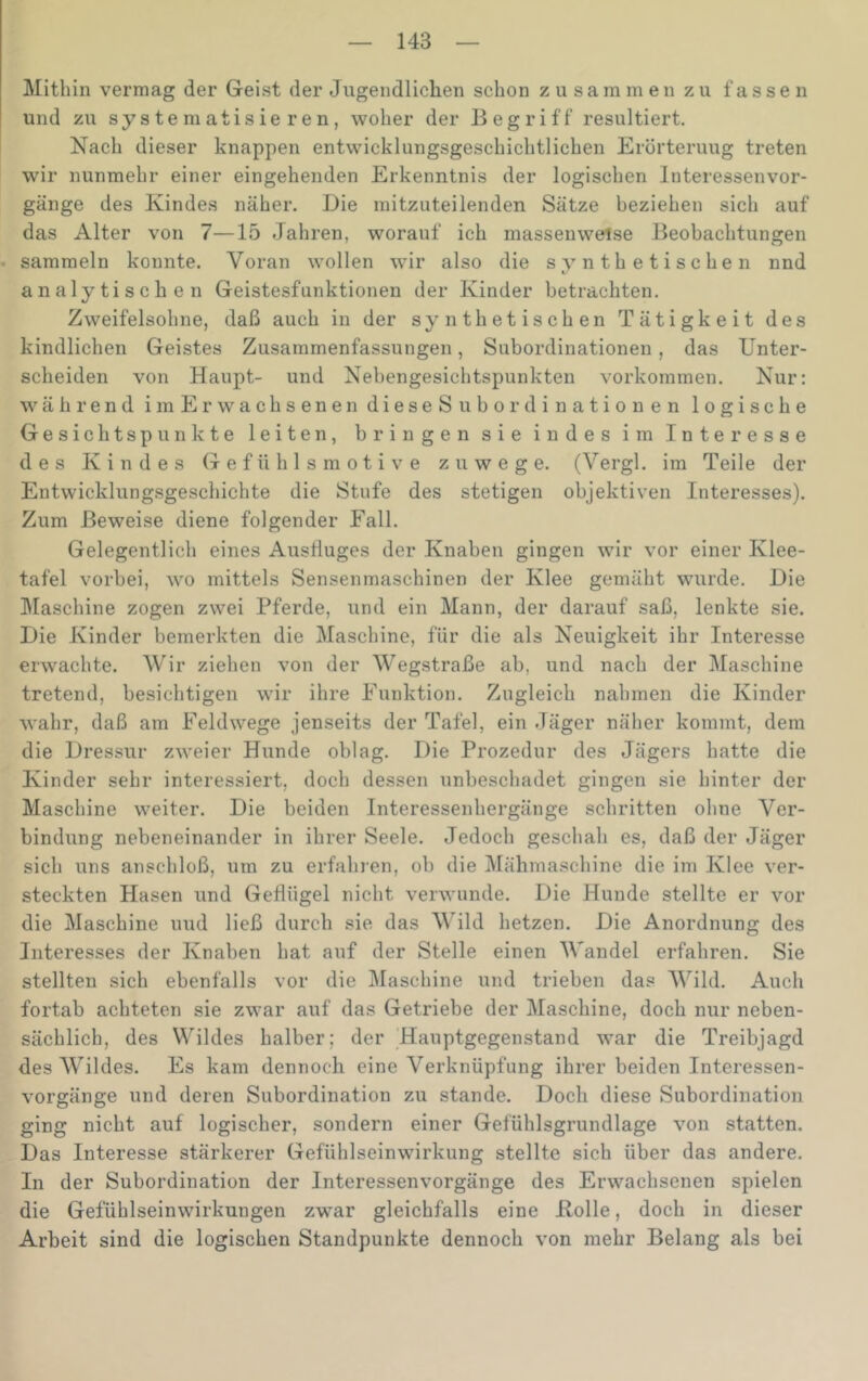 Mithin vermag der Geist der Jugendliclien schon zusammen zu fassen und zu systematisieren, woher der Begriff resultiert. Nach dieser knappen entwicklungsgeschichtlichen Erörterung treten wir nunmehr einer eingehenden Erkenntnis der logischen Interessenvor- gänge des Kindes näher. Die mitzuteilenden Sätze beziehen sich auf das Alter von 7—15 Jahren, worauf ich massenweise Beobachtungen sammeln konnte. Voran wollen wir also die synthetischen nnd analytischen Geistesfunktionen der Kinder betrachten. Zweifelsohne, daß auch in der synthetischen Tätigkeit des kindlichen Geistes Zusammenfassungen, Subordinationen, das Unter- scheiden von Haupt- und Nebengesichtspunkten verkommen. Nur: während im Erwachsenen dieseSubordinationen logische Gesichtspunkte leiten, bringen sie indes im Interesse des Kindes Gefühlsmotive zuwege. (Vergl. im Teile der Entwicklung.sgeschichte die Stufe des stetigen objektiven Interesses). Zum Beweise diene folgender Fall. Gelegentlich eines Ausfluges der Knaben gingen wir vor einer Klee- tafel vorbei, wo mittels Sensenmaschinen der Klee gemäht wurde. Die IMaschine zogen zwei Pferde, und ein Mann, der darauf saß, lenkte sie. Die Kinder bemerkten die Maschine, für die als Neuigkeit ihr Interesse erwachte. Wir ziehen von der Wegstraße ab, und nach der Maschine tretend, besichtigen wir ihre Funktion. Zugleich nahmen die Kinder wahr, daß am Feldwege jenseits der Tafel, ein Jäger näher kommt, dem die Dressur zweier Hunde oblag. Die Prozedur des Jägers hatte die Kinder sehr interessiert, doch dessen unbeschadet gingen sie hinter der Maschine weiter. Die beiden Interessenhergänge schritten ohne Ver- bindung nebeneinander in ihrer Seele. Jedoch geschah es, daß der Jäger sich uns anschloß, um zu erfahren, ob die IMähmaschine die im Klee ver- steckten Hasen und Geflügel nicht verwunde. Die Hunde stellte er vor die Maschine uud ließ durch sie das VJld hetzen. Die Anordnung des Interesses der Knaben hat auf der Stelle einen Wandel erfahren. Sie stellten sich ebenfalls vor die Maschine und trieben das Wild. Auch fortab achteten sie zwar auf das Getriebe der Maschine, doch nur neben- sächlich, des Wildes halber; der ’Hauptgegenstand war die Treibjagd des Wildes. Es kam dennoch eine Verknüpfung ihrer beiden Interessen- vorgänge und deren Subordination zu stände. Doch diese Subordination ging nicht auf logischer, sondern einer Gefühlsgrundlage von statten. Das Interesse stärkerer Gefühlseinwirkung stellte sich über das andere. In der Subordination der Interessenvorgänge des Erwachsenen spielen die Gefühlseinwirkungen zwar gleichfalls eine Holle, doch in dieser Arbeit sind die logischen Standpunkte dennoch von mehr Belang als bei