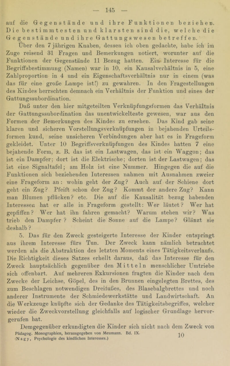 auf die Gegenstände und ihre Funktionen beziehen. Die bestimmtesten und klarsten sind die, welche die Gegenstände und ihre Gattungswesen betreffen. Über den 7 jährigen Knaben, dessen ich oben gedachte, habe ich im Zuge reisend 31 Fragen und Bemerkungen notiert, worunter auf die Funktionen der Gegenstände 11 Bezug hatten. Ein- Interesse für die Begriffsbestimmung (Namen) war in 10, ein Kausalverhältnis in 5, eine Zahlproportion in 4 und ein Eigenschaftsverhältnis nur in einem (was das für eine große Lampe ist!) zu gewahren. In den Fragestellungen des Kindes herrschten demnach ein Verhältnis der Funktion und eines der Gattungssubordination. Daß unter den hier mitgeteilten Verknüpfungsformen das Verhältnis der Gattungssubordination das unentwickelteste gewesen, war aus den Formen der Bemerkungen des Kindes zu ersehen. Das Kind gab seine klaren und sicheren Vorstellungsverknüpfungen in bejahenden Urteils- formen kund, seine unsicheren Verbindungen aber hat es in Frageform gekleidet. Unter 10 Begriffsverknüpfungen des Kindes hatten 7 eine bejahende Form, z. B. das ist ein Lastwagen, das ist ein Waggon; das ist ein Dampfer; dort ist die Elektrische; dorten ist der Lastwagen; das ist eine Signaltafel; am Holz ist eine Nummer. Hingegen die auf die Funktionen sich beziehenden Interessen nahmen mit Ausnahmen zweier eine Frageform an : wohin geht der Zug? Auch auf der Schiene dort geht ein Zug? Pfeift schon der Zug? Kommt der andere Zug? Kann man Blumen pflücken? etc. Die auf die Kausalität bezug habenden Interessen hat er alle in Frageform gestellt: Wer läutet? Wer hat gepfiffen? Wer hat ihn fahren gemacht? Warum stehen wir? Was trieb den Dampfer ? Scheint die Sonne auf die Lampe? Glänzt sie deshalb ? 5. Das für den Zweck gesteigerte Interesse der Kinder entspringt aus ihrem Interesse fürs Tun. Der Zweck kann nämlich betrachtet werden als die Abstraktion des letzten Moments eines Tätigkeitsverlaufs. Die Richtigkeit dieses Satzes erhellt daraus, daß das Interesse für den Zweck hauptsächlich gegenüber den Mitteln menschlicher Umtriebe sich offenbart. Auf mehreren Exkursionen fragten die Kinder nach dem Zwecke der Leichse, Göpel, des in den Brunnen eingelegten Brettes, des zum Beschlagen notwendigen Dreifußes, des Blasebalgbrettes und noch anderer Instrumente der Schmiedewerkstätte und Landwirtschaft. An die Werkzeuge knüpfte sich der Gedanke des Tätigkeitsbegriffes, welcher wieder die Zweckvorstellung gleichfalls auf logischer Grundlage hervor- gerufen hat. Demgegenüber erkundigten die Kinder sich nicht nach dem Zweck von Pädagog. Monographien, herausgegeben von Meumann. Bd. IX. (Nagy, Psychologie des kindlichen Interesses.)