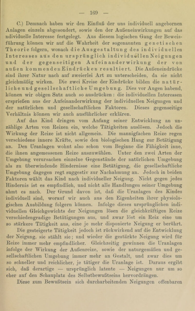 1G9 C.) Demnach haben wir den Einfluß der uns individuell angebornen Anlagen einzeln abgesondert, sowie den der Außeneinwirkungen auf das ndividuelle Interesse festgelegt. Aus diesem logischen Gang der Beweis- führung können wir auf die Wahrheit der sogenannten genetischen Theorie folgern, wonach die Ausgestaltung des individuellen Interesses aus den ursprünglich individufellenKeigungen und der gegenseitigen Au feinander Wirkung der von außen kommenden Eindrücken resultiert. Die Außeueindrücke sind ihrer Natur nach auf zweierlei Art zu unterscheiden, da sie nicht gleichmäßig wirken. Die zwei Kreise der Eindrücke bilden die natür- liche und gesellschaftliche Umgebung. Dies vor Augen habend, können wir obigen Satz auch so ausdrücken : die individuellen Interessen ersprießen aus der Aufeinauderwirkung der individuellen Neigungen und der natürlichen und gesellschaftlichen Faktoren. Dieses gegenseitige Verhältnis können wir auch ausführlicher erklären. Auf das Kind dringen vom Anfang seiner Entwicklung an un- zählige Arten von Reizen ein, welche Tätigkeiten auslösen. Jedoch die Wirkung der Reize ist nicht allgemein. Die mannigfachen Reize regen verschiedene innere Kräfte, sowie den biologischen Hang zur Betätigung an. Den üranlagen wohnt also schon vom Beginne die Fähigkeit inne, die ihnen angemessenen Reize auszuwählen. Unter den zwei Arten der Umgebung verursachen einzelne Gegenstände der natürlichen Umgebung als zu überwindende Hindernisse eine Betätigung, die gesellschaftliche Umgebung dagegen regt suggestiv zur Nachahmung an. Jedoch in beiden Faktoren wählt das Kind nach individueller Neigung. Nicht gegen jedes Hindernis ist es empfindlich, und nicht alle Handlungen seiner Umgebung ahmt es nach. Der Grund davon ist, daß die Uranlagen des Kindes individuell sind, worauf wir auch aus den Eigenheiten ihrer physiolo- gischen Ausbildung folgern können. Infolge dieses ursprünglichen indi- viduellen Gleichgewichts der Neigungen lösen die gleichkräftigen Reize verschiedengradige Betätigungen aus, und zwar löst ein Reiz eine um so stärkere Tätigkeit aus, eine je mehr disponierte Neigung er berührt. Die gesteigerte Tätigkeit jedoch ist rückwirkend auf die Entwicklung der Neigung, sie stählt sie; und wieder die gestärkte Neigung wird für Reize immer mehr empfindlicher. Gleichzeitig gewinnen die Uranlagen infolge der Wirkung der Außenreize, sowie der naturgemäßen und ge- sellschaftlichen Umgebung immer mehr an Gestalt, und zwar dies um so schneller und reichlicher, je tätiger die Uranlage ist. Daraus ergibt sich, daß derartige — ursprünglich latente — Neigungen nur um so eher auf den Schauplatz des Selbstbewußtseins hervordrängen. Diese zum Bewußtsein sich durcharbeitenden Neigungen offenbaren