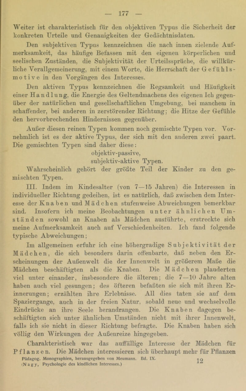 Weiter ist charakteristisch für den objektiven Typus die Sicherheit der konkreten Urteile und Genauigkeiten der Gedächtnisdaten. Den subjektiven Typus kennzeichnen die nach innen zielende Auf- merksamkeit, das häußge Befassen mit den eigenen körperlichen und seelischen Zuständen, die Subjektivität der Urteilssprüche, die willkür- liche Verallgemeinerung, mit einem Worte, die Herrschaft der Gefühls- motive in den Vorgängen des Interesses. Den aktiven Typus kennzeichnen die Regsamkeit und Häuligkeit einer Handlung, die Energie des Geltendmachens des eigenen Ich gegen- über der natürlichen und gesellschaftlichen Umgebung, bei manchem in schaffender, bei anderen in zerstörender Richtung; die Hitze der Gefühle den hervorbrechenden Hindernissen gegenüber. Außer diesen reinen Typen kommen noch gemischte Typen vor. Vor- nehmlich ist es der aktive Typus, der sich mit den anderen zwei paart. Die gemischten Typen sind daher diese: objektiv-passive, subjektiv-aktive Typen. Wahrscheinlich gehört der größte Teil der Kinder zu den ge- mischten Typen. III. Indem im Kinde.salter (von 7—15 Jahren) die Interessen in individueller Richtung gedeihen, ist es natürlich, daß zwischen dem Inter- esse der Knaben und Mädchen stufenweise Abweichungen bemerkbar sind. Insofern ich meine Beobachtungen unter ähnlichen Um- ständen sowohl an Knaben als Mädchen ausführte, erstreckte sich meine Aufmerksamkeit auch auf Verschiedenheiten, Ich fand folgende typische Abweichungen; Im allgemeinen erfuhr ich eine höhergradige Subjektivität der Mädchen, die sich besonders darin offenbarte, daß neben den Er- scheinungen der Außenwelt die der Innenwelt in größerem Maße die ]\Iädchen beschäftigten als die Knaben. Die Mädchen plauderten viel unter einander, insbesondere die älteren; die 7—10 Jahre alten haben auch viel gesungen; des öfteren befaßten sie sich mit ihren Er- innerungen ; erzählten ihre Erlebnisse. All dies taten sie auf dem Spaziergange, auch in der freien Natur, sobald neue und wechselvolle Eindrücke an ihre Seele herandrangen. Die Knaben dagegen be- schäftigten sich unter ähnlichen Umständen nicht mit ihrer Innenwelt, falls ich sie nicht in dieser Richtung befragte. Die Knaben haben sich völlig den Wirkungen der Außenreize hingegeben. Charakteristisch war das auffällige Interesse der Mädchen für Pflanzen, Die Mädchen interessieren sich überhaupt mehr für Pflanzen Pädagog. Monographien, herausgegeben von Meumann. Bd. IX. (Nagy, Psychologie des kindlichen Interesses.)