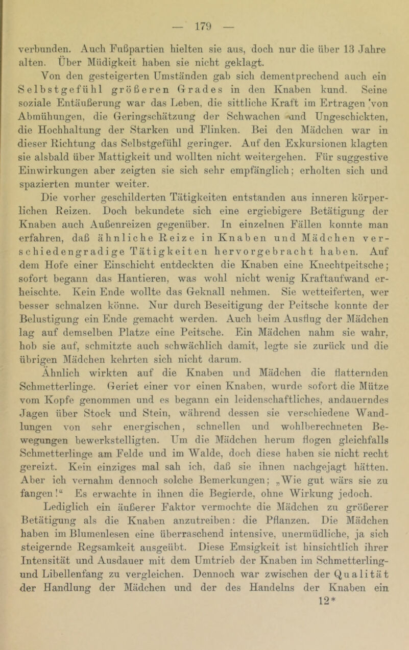 verbunden. Auch Fußpartien hielten sie aus, doch nur die über 13 Jahre alten. Über IVIüdigkeit haben sie nicht geklagt. Von den gesteigerten Umständen gab sich dementprechend auch ein Selbstgefühl größeren Grades in den Knaben kund. Seine soziale Entäußerung war das Leben, die sittliche Kraft im Ertragen ‘von Abmühungen, die Geringschätzung der Schwachen Aind Ungeschickten, die Hochhaltung der Starken und Flinken. Bei den Mädchen war in dieser Richtung das Selbstgefühl geringer. Auf den Exkursionen klagten sie alsbald über Mattigkeit und wollten nicht weitergehen. Für suggestive Einwirkungen aber zeigten sie sich sehr empfänglich; erholten sich und spazierten munter weiter. Die vorher geschilderten Tätigkeiten entstanden aus inneren körper- lichen Reizen. Doch bekundete sich eine ergiebigere Betätigung der Knaben auch Außenreizen gegenüber. In einzelnen Fällen konnte man erfahren, daß ähnliche Reize in Knaben und Mädchen ver- seil iedengradige Tätigkeiten hervorgebracht haben. Auf dem Hofe einer Einschicht entdeckten die Knaben eine Knechtpeitsche; sofort begann das Hantieren, was wohl nicht wenig Kraftaufwand er- heischte. Kein Ende wollte das Geknall nehmen. Sie wetteiferten, wer besser schnalzen könne. Nur durch Beseitigung der Peitsche konnte der Belustigung ein Ende gemacht werden. Auch beim AusÜug der Mädchen lag auf demselben Platze eine Peitsche. Ein Mädchen nahm sie wahr, hob sie auf, schmitzte auch schwächlich damit, legte sie zurück und die übrigen Mädchen kehrten sich nicht darum. Ähnlich wirkten auf die Knaben und Mädchen die flatternden Schmetterlinge. Geriet einer vor einen Knaben, wurde sofort die Mütze vom Kopfe genommen und es begann ein leidenschaftliches, andauerndes Jagen über Stock und Stein, während dessen sie verschiedene Wand- lungen von sehr energischen, schnellen und wohlberechneten Be- wegungen bewerkstelligten. Um die Mädchen herum flogen gleichfalls Schmetterlinge am Felde und im Walde, doch diese haben sie nicht reclit gereizt. Kein einziges mal sah ich, daß sie ihnen nachgejagt hätten. Aber ich vernahm dennoch solche Bemerkungen; „Wie gut wärs sie zu fangen!“ Es erwachte in ihnen die Begierde, ohne Wirkung jedoch. Lediglich ein äußerer Faktor vermochte die Mädchen zu größerer Betätigung als die Knaben anzutreiben: die Pflanzen. Die Mädchen haben im Blumenlesen eine überraschend intensive, unermüdliche, ja sich steigernde Regsamkeit ausgeübt. Diese Emsigkeit ist hinsichtlich ihrer Intensität und Ausdauer mit dem Umtrieb der Knaben im Schmetterling- und Libellenfang zu vergleichen. Dennoch war zwischen der Qualität der Handlung der Mädchen und der des Handelns der Knaben ein 12*