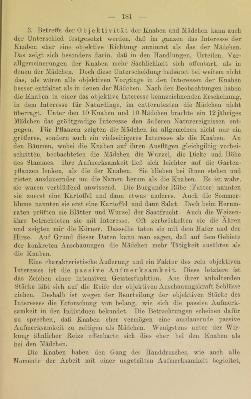 3. ßetretts der Obj ektivitiit der Knaben und Mädchen kann auch der Unterschied festgesetzt werden, daß im ganzen das Interesse der Knaben eher eine objektive Richtung annimmt als das der Mädchen. Das zeigt sich besonders darin, daß in den Handlungen, Urteilen, Ver- allgemeinerungen der Knaben mehr Sachlichkeit sich offenbart, als in denen der Mädchen. Doch diese Unterscheidung bedeutet bei weitem nicht das, als wären alle objektiven Vorgänge in den Interessen der Jvnaben besser entfaltet als in denen der Mädchen. Nach den Beobachtungen haben die Knaben in einer das objektive Interesse kennzeichnenden Erscheinung, in dem Interesse für Naturdinge, im entferntesten die Mädchen nicht überragt. Unter den 10 Knaben und 10 Mädchen brachte ein 12 jähriges Mädchen das größtgradige Interesse den äußeren Naturereignissen ent- gegen. Für Pflanzen zeigten die Mädchen im allgemeinen nicht nur ein größeres, sondern auch ein vielseitigeres Interesse als die Knaben. An den Bäumen, wobei die Knaben auf ihren Ausflügen gleichgiltig vorbei- schritten, beobachteten die I\Iädchen die Wurzel, die Dicke und Höhe des Stammes. Ihre Aufmerksamkeit ließ sich leichter auf die Garten- pflanzen lenken, als die der Knaben. Sie blieben bei ihnen stehen und rieten ausdauernder um die Namen herum als die Knaben. Es ist wahr, sie waren verblüffend unwissend. Die Burgunder Rübe (Futter) nannten sie zuerst eine Kartoffel und dann etwas anderes. Auch die Sommer- blume nannten sie erst eine Kartoffel und dann Salat. Doch beim Herum- raten prüften sie Blätter und Wurzel der Saatfrucht. Auch die Weizen- ähre betrachteten sie mit Interesse. Oft zerbröckelten sie die Ähren und zeigten mir die Körner. Dasselbe taten sie mit dem Hafer und der Hirse. Auf Grund dieser Daten kann man sagen, daß auf dem Gebiete der konkreten Anschauungen die Mädchen mehr Tätigkeit ausübten als die Knaben. Eine charakteristische Äußerung und ein Faktor des rein objektiven Interesses ist die passive Aufmerksamkeit. Diese letztere ist das Zeichen einer intensiven Geistesfunktion. Aus ihrer anhaltenden Stärke läßt sich auf die Reife der objektiven Anschauungskraft Schlüsse ziehen. Deshalb ist wegen der Beurteilung der objektiven Stärke des Interesses die Erforschung von belang, wie sich die passive Aufmerk- samkeit in den Individuen bekundet. Die Betrachtungen scheinen dafür zu sprechen, daß Knaben eher vermögen eine ausdauernde passive Aufmerksamkeit zu zeitigen als Mädchen. Wenigstens unter der Wir- kung ähnlicher Reize offenbarte sich dies eher bei den Knaben als bei den Mädchen. Die Knaben haben den Gang des Handdrusches, wie auch alle Momente der Arbeit mit einer ungeteilten Aufmerksamkeit begleitet,