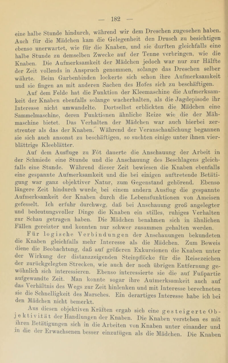 eine halbe Stunde hindurch, während wir dem Dreschen zugesehen haben. Auch für die Mädchen harn die Gelegenheit den Drusch zu besichtigen ebenso unerwartet, wie für die Knaben, und sie durften gleichfalls eine halbe Stunde zu demselben Zwecke auf der Tenne verbringen, wie die Knaben. Die Aulmerksamkeit der Mädchen jedoch wai nur zur Hälfte der Zeit vollends in Anspruch genommen, solange das Dreschen selber währte. Beim Garbenbinden lockerte sich schon ihre Aufmerksamkeit und sie fingen an mit anderen Sachen des Hofes sich zu beschäftigen. Auf dem Felde hat die Funktion der Kleemaschine die Aufmerksam- keit der Knaben ebenfalls solange wacherhalten, als die Jagdepisode ihr Interesse nicht umwandelte. Dortselbst erblickten die Mädchen eine Sammelmaschine, deren Funktionen ähnliche Reize wie die der Mäh- maschine bietet. Das Verhalten der Mädchen war auch hierbei zer- streuter als das der Knaben.' Während der Veranschaulichung begannen sie sich auch ansonst zu beschäftigen, so suchten einige unter ihnen vier- blättrige Kleeblätter. Auf dem Ausfluge zu Föt dauerte die Anschauung der Arbeit in der Schmiede eine Stunde und die Anschauung des Beschlagens gleich- falls eine Stunde. Während dieser Zeit bewiesen die Knaben ebenfalls eine gespannte Aufmerksamkeit und die bei einigen auftretende Betäti- gung war ganz objektiver Natur, zum Gegenstand gehörend. Ebenso längere Zeit hindurch wurde^ bei einem andern Ausflug die gespannte Aufmerksamkeit der Knaben durch die Lebensfunktionen von Ameisen gefesselt. Ich erluhr durchweg, daß bei Anschauung groß angelegter und bedeutungsvoller Dinge die Knaben ein stilles, ruhiges Verhalten zur Schau getragen haben. Die Mädchen benahmen sich in ähnlichen h ällen gereizter und konnten nur schwer zusammen gehalten werden. Für logische Verbindungen der Anschauungen bekundeten die Knaben gleichfalls mehr Interesse als die Mädchen. Zum Beweis diene die Beobachtung, daß auf größeren Exkursionen die Knaben unter der W iikung der distanzzeigenden Steinpflöcke für die Reisezeichen der zurückgelegten Strecken, wie auch der noch übrigen Entfernung ge- wöhnlich sich ^interessieren. Ebenso interessierte sie die auf Fußplrtie aufgewandte Zeit. Man konnte sogar ihre Aulmerksamkeit auch auf das Verhältnis des Wegs zur Zeit hinlenken und mit Interesse berechneten sie die Schnelligkeit des Marsches. Ein derartiges Interesse habe ich bei den Mädchen nicht bemerkt. Aus diesen objektiven Kräften ergab sich eine gesteigerte Ob- j ektivität dei Handlungen der Knaben. Die Knaben verstehen es mit 1 ren Betätigungen sich in die Arbeiten von Knaben unter einander und in die der Erwachsenen besser einzufügen als die Mädchen. Die Knaben