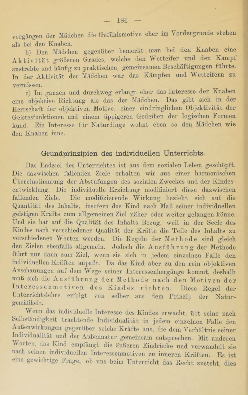 Vorgängen der Mädchen die &efuhlsmotive eher im Vordergründe stehen als bei den Knaben. b) Den Mädchen gegenüber bemerkt man bei den Knaben eine Aktivität größeren Grades, welche den Wetteifer und den Kampf anstrebte und häufig zu praktischen, gemeinsamen Beschäftigungen führte. In der Aktivität der Mädchen war das Kämpfen und Wetteifern zu vermissen. c) Im ganzen und durchweg erlangt eher das Interesse der Knaben eine objektive Richtung als das der Mädchen. Das gibt sich in der Herrschaft der objektiven Motive, einer eindringlichen Objektivität der Geistesfunktionen und einem üppigeren Gedeihen der logischen Formen kund. Ein Interesse für Katurdinge wohnt eben so den Mädchen wie den Knaben inne. Grundprinzipien des individuellen Unterrichts. Das Endziel des Unterrichtes ist aus dem sozialen Leben geschöpft. Die dazwischen fallenden Ziele erhalten wir aus einer harmonischen Übereinstimmung der Abstufungen des sozialen Zweckes und der Kindes- entwicklung. Die individuelle Erziehung modifiziert diese dazwischen fallenden Ziele. Die modifizierende Wirkung bezieht sich auf die Quantität des Inhalts, insofern das Kind nach Maß seiner individuellen geistigen Kräfte zum allgemeinen Ziel näher oder weiter gelangen könne. Und sie hat auf die Qualität des Inhalts Bezug, weil in der Seele des Kindes nach verschiedener Qualität der Kräfte die Teile des Inhalts zu verschiedenen Werten werden. Die Regeln der Methode sind gleich den Zielen ebenfalls allgemein. Jedoch die Ausführung der Methode führt nur dann zum Ziel, wenn sie sich in jedem einzelnen Falle den individuellen Kräften anpaßt. Da das Kind aber zu den rein objektiven Anschauungen auf dem W'^ege seiner Interessenhergänge kommt, deshalb muß sich die Ausführung der Methode nach den hl o t i v e n der Interessenmotiven des Kindes richten. Diese Regel der Unterrichtslehre erfolgt von selber aus dem Prinzip der Katur- gemäßheit. Wenn das individuelle Interesse des Kindes erwacht, übt seine nach Selbständigkeit trachtende Individualität in jedem einzelnen Falle den Außenwirkungen gegenüber solche Kräfte aus, die dem Verhältnis seiner Individualität und der Außennatur gemeinsam entsprechen. Mit anderen Worten, das Kind empfängt die äußeren Eindrücke und verwandelt sie nach seinen individuellen Interessenmotiven zu inneren Kräften. Es ist eine gewichtige Frage, ob uns beim Unterricht das Recht zusteht, dies