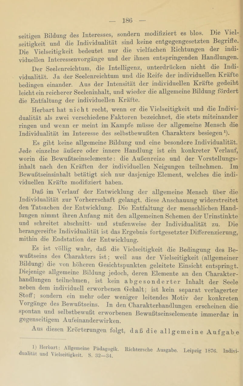 seitigen Bildung des Interesses, sondern modifiziert es blos. Die Viel- seitigkeit und die Individualität sind keine entgegengesetzten Begrifie. Die Vielseitigkeit bedeutet nur die vielfachen Eichtungen der indi- viduellen Interessenvorgänge und der ihnen entspringenden Handlungen. Der Seelenreichtum, die Intelligenz, unterdrücken nicht die Indi- vidualität. Ja der Seelenreichtum und die Eeife der individuellen Kräfte bedingen einander. Aus der Inten.sität der individuellen Kräfte gedeiht leicht ein reicherer Seeleninhalt, und wieder die allgemeine Bildung fördert die Entfaltung der individuellen Kräfte. Herbart hat nicht recht, wenn er die Vielseitigkeit und die Indivi- dualität als zwei verschiedene Faktoren bezeichnet, die stets miteinander ringen und wenn er meint im Kampfe müsse der allgemeine Mensch die Individualität im Interesse des selbstbewußten Charakters besiegen^). Es gibt keine allgemeine Bildung und eine besondere Individualität. Jede einzelne äußere oder innere Handlung ist ein konkreter Verlauf, worin die Bewußtseinselemente: die Außenreize und der Vorstellungs- inhalt nach den Kräften der individuellen Neigungen teilnehmen. Im Bewußtseinsinhalt betätigt sich nur dasjenige Element, welches die indi- viduellen Kräfte modifiziert haben. Daß im Verlauf der Entwicklung der allgemeine Mensch über die Individualität zur Vorherrschaft gelangt, diese Anschauung widerstreitet den Tatsachen der Entwicklung. Die Entfaltung der menschlichen Hand- lungen nimmt ihren Anfang mit den allgemeinen Schemen der Urinstinkte und schreitet abschnitt- und stufenweise der Individualität zu. Die herangereifte Individualität ist das Ergebnis fortgesetzter Differenzierung, mithin die Endstation der Entwicklung. Es ist völlig wahr, daß die A ielseitigkeit die Bedingung des Be- wußtseins des Charakters ist; weil aus der Vielseitigkeit (allgemeiner Bildung) die von höheren Gesichtspunkten geleitete Einsicht entspringt. Diejenige allgemeine Bildung jedoch, deren Elemente an den Charakter- handlungen ^teilnehmen, ist kein abgesonderter Inhalt der Seele neben dem individuell erworbenen Gehalt; ist kein separat verlagerter Stoff; sondern ein mehr oder weniger leitendes Motiv der konkreten Vorgänge des Bewußtseins. In den Charakterhandlungen erscheinen die spontan und selbstbewußt erworbenen Bewußtseinselemente immerdar in gegenseitigem Aufeinanderwirken. Aus diesen Erörterungen folgt, daß die allgemeine Aufgabe 1) Ilorbart: Allgemeine Pädagogik, llichtersclie Ausgabe, dualität und Vielseitigkeit. S. 32 34. Leipzig 187G. Indivi-