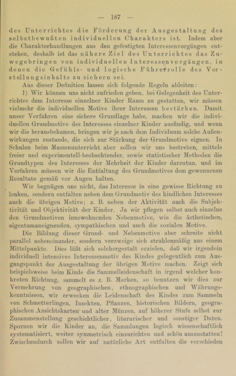 des Unterrichtes die Förderung der Ausgestaltung des selbstbewußten individuellen Charakters ist. Indem aber die Charakterhandlungen aus den gefestigten Interessenvorgängen ent- stehen, deshalb ist das nähere Ziel des Unterrichtes das Zu- wegebringen von individuellen Inte ressen Vorgängen, in denen die Gefühls- und logische Fühl“ er rolle des V er- st ellungsinhalts zu sichern sei. Aus dieser Detinition lassen sich folgende Regeln ableiten: 1) Wir können uns nicht zufrieden geben, bei Gelegenheit des Unter- richtes dem Interesse einzelner Kinder Raum zu gestatten, wir müssen vielmehr die individuellen Motive ihrer Interessen bestärken. Damit unser Verfahren eine sichere Grundlage habe, machen wir die indivi- duellen Grundmotive des Interesses einzelner Kinder ausfindig, und wenn wir die herausbekamen, bringen wir je nach dem Individuum solche Außen- wirkungen zustande, die sich zur Stärkung der Grundmotive eignen, ln Schulen beim Alassenunterricht aber sollen wir uns bestreben, mittels freier und experimentell-beobachtender, sowie statistischer IMethoden die Grundtypen des Interesses der ^Mehrheit der Kinder darzutun, und im Verfahren müssen wir die Entfaltung des Grundmotives dem gewonnenen Resultate gemäß vor Augen halten. Wir begnügen uns nicht, das Interesse in eine gewisse Richtung zu lenken, sondern entfalten neben dem Grundmotiv des kindlichen Interesses auch die übrigen Motive; z. B. neben der Aktivität auch die Subjek- tivität und Objektivität der Kinder. Ja wir pflegen selbst auch einzelne den Grundmotiven innewohnenden Nebenmotive, wie die ästhetischen, eigentumaneignenden, sympathischen und auch die sozialen Motive. Die Bildung dieser Grund- und Nebenmotive aber schreite nicht parallel nebeneinander, sondern verzweige sich strahlenmäßig aus einem IMittelpunkte. Dies läßt sich solchergestalt erzielen, daß wir irgendein individuell intensives Interessenmotiv des Kindes gelegentlich zum Aus- gangspunkt der Ausgestaltung der übrigen 3Iutive machen. Zeigt sich beispielsweise beim Kinde die Sammelleidenschaft in irgend welcher kon- kreten Richtung, sammelt es z. B. Marken, so benutzen wir dies zur Vermehrung von geographischen, ethnographischen und AVährungs- kenntnissen, wir erwecken die Leidenschaft des Kindes zum Sammeln von Schmetterlingen, Insekten, Pflanzen, historischen Bildern, geogra- phischen Ansichtskarten und alter IMünzen, auf höherer Stufe selbst zur Zusammenstellung geschichtlicher, literarischer und sonstiger Daten. Spornen wir die Kinder an, die Sammlungen logisch wissenschaftlich systematisiert, weiter symmetrisch einzurichten und schön auszustatten! Zwischendurch sollen wir auf natürliche Art entfalten die verschieden