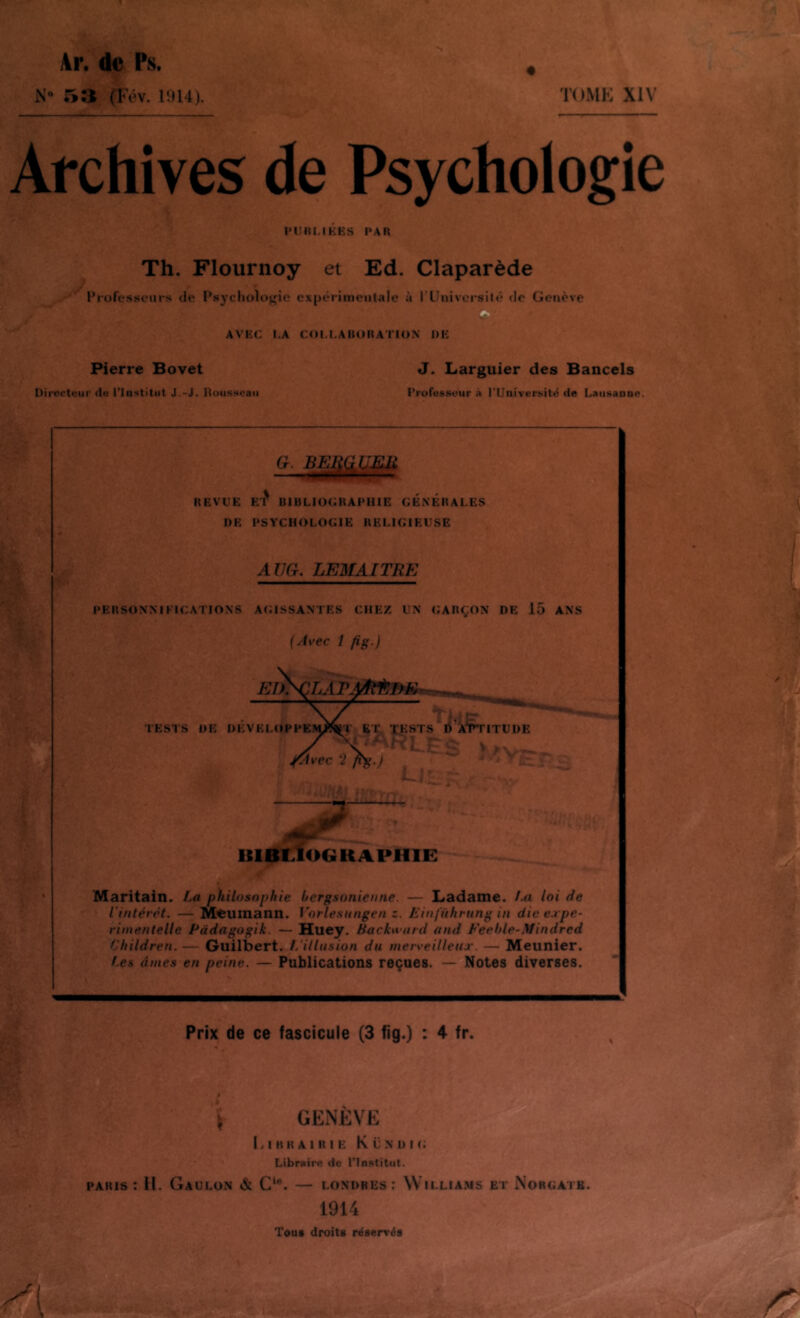 4r. ûe Ps. N» 5:1 (Fév. Ii)l4). S TOME XIV Archives de Psychologie l'Uni.lKES PAH Th. Flournoy et Ed. Claparède l’rofesMcurs de Psychologie expérimentale à l’Univci*silé (le Genève AVEC l.A COl.LAUOItATIOX DE Pierre Bovet J. Larguier des Bancels Uirecteur (lu l'Institut J.-J. itousspaii Profussour à rUniversité (le LaiisanDe. }■ G. BEI REVEE ET BIBLlUtatAPHIE GENERALES DE PSYCHOLOGIE RELIGIEUSE AÜG. LEMAITRE PERStINMKICATIONS AGISSANTES CHEZ UN GARÇON DE 15 ANS (Avec 1 fis) bibliographie: Maritain. La philosophie bergsonienne. — Ladame. f-a loi de l'intérêt. — Meutnann. Vorlesnngen z. Einfnhrung in die expe- riinentelle Pàdagogik. — B[uey. Backwiird and Feeble-yUndred Children. — Guilbert. //illusion du merveilleux. — Meunier. (.es âmes en peine. — Publications reçues. — Notes diverses. \y. .T • ü / Prix de ce fascicule (3 fig.) : 4 fr. \ GENÈVE li I K R A 1 R I E K Ü N 1) I G Libraire de l’Inatitut. PARIS : II. GaULüN & G*®. — LONDRES: WlLLIA.MS ET NoRGATB. 1914 Tout droits réservés