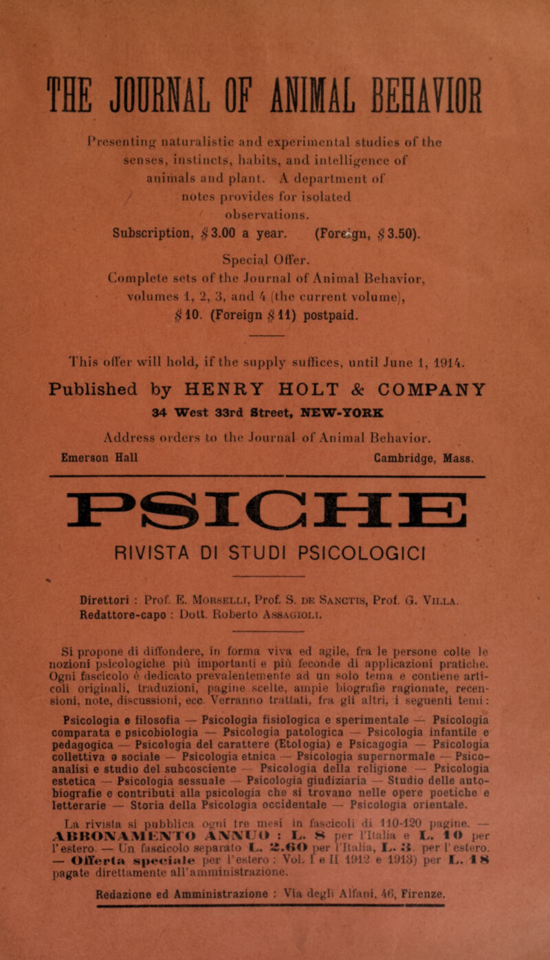 THE JODBNiL OF ANlHâL BEiiïIOB Prescntinir Daturalistic and experimental studies of the sensés, instincts, liabits, and inlelli<(encc ol' animais and plant. A department oT notes provides for isolated observations. Subscription, .$^3.00 a year. (Foreigu, ,$3.50). Spécial OfFer. Complote sets of the Journal of Animal IBebavior, volumes 1, 2, 3, and 4 (the cunent volume', $10. (Foreign$ll) postpaid. 'l'his od’er vvill hold, if the supply suflices, until June 1, 1914. Published by HENRY HOLT Sc COMPANY 34 West 33rd Street, NEW-YORK Address orders to the Journal of Animal Beliavior. Emerson Hall Cambridge, Mass. RIVISTA DI STUDI PSICOLOGICI Direttori : Prof. E. Morselli, Prof. S. de Sanctis, Prof. G. Villa. Redattore-capo : Doit. Roberto Assagioli. Si propone di difïondere, in forma viva ed agile, fra le persone colle le nozioni psicologiche più imporlanti e più fécondé di applicazioni pratiebe. Ogni fascicolo è dedicato prevalentemente ad un solo tema e contiene arti- coli originali, traduzioni, pagine .scelle, airipie biografie ragionate, recen- sioni, noie, discussioni, ecc. Verranno trattali, fra gli altri, i seguenli terni : Psicologia e filosofia — Psicologia fisiologica e sperimentale — Psicologia comparata e psicobiologia — Psicologia patologica — Psicologia infantile e pedagogica — Psicologia del carattere (Etologia) e Psicagogia — Psicologia collettiva o sociale — Psicologia etnica — Psicologia supernormale — Psico- analisi e studio del subcosciente Psicologia délia rcligione — Psicologia estetica — Psicologia sessuale — Psicologia giudiziaria — Studio delle auto- biografie e contributi alla psicologia che si trovano nelle opéré poetiche e letterarie — Storia délia Psicologia occidentale — Psicologia orientale. La rivisfa si pubblica ogni tre mesi in fascicoli di 110-120 pagine. — .\llBOiXAMF:iVT<> AXXUB : H per l’ilalia e !.. 1 « per l’estero. — Un fascicolo separato I.,. îî.HO i)er l ltaliu, Ij. per l’estero. — Oiïerta speeialw per l’estero: Vol. 1 e II 1912 e 1913) per I.,. 18 pagate direltaraenle airammiuistrazione. Redazione ed Amministrazione : Via degli Alfani, 40, Firenze.