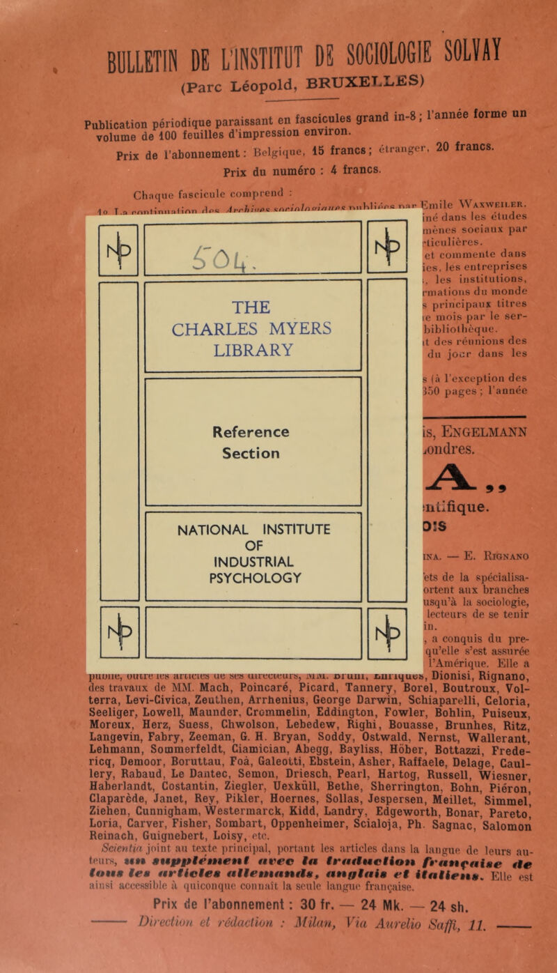 BULLETIN DE L’INSTITUT DE SOCIOLOGIE SOLÏAÏ (Parc Léopold, BRUXELLES) Publication périodique paraissant en fascicules grand in-8 ; 1 année forme un volume de 100 feuilles d’impression environ. Prix de l’abonnement : Belgi(iue, 15 francs ; eirangei, 20 francs. Prix du numéro : 4 francs. Chaque fascicule couipcend ; 10 T.a nnnlimiaHAT, daa Eiuilc ^VAXWF^.ER. me dans les éludés mènes sociaux par cliculières. et coininenle dans ies, les entreprises i, les institutions, pmalions du monde s principaux titres le mois par le ser- bibliothèque. it des réunions des du jour dans les é> ô f |. hb THE CHARLES MYERS LIBRARY B (à l’exception des B50 pages ; l’année is, Engelmann /ondres. 9 9 aiLlfique. D!S INA. — E. Riqnano ets de la spécialisa- ortent aux branches uaqu’à la sociologie, lecteurs de se tenir in. , a conquis du pre- qu’elle s’est assurée l’Amérique. Elle a Suuue, uuu'eies aniciea ue ses uireciiears, iYi.jxL. orum, omiqu»», Dionisi, Rignano, es travaux de MM. Mach, Poincaré, Picard, Tannery, Borel, Boutroux, Vol- terra, Levi-Civica, Zeuthen, Arrbenius, George Darwin, Schiaparelli, Geloria, Seeliger, Lowell, Maunder, Crommelin, Eddington, Fowler, Bohlin, Puiseux, Moreux, Herz, Suess, Chwolson, Lebedew, Righi, Bonasse, Brunhes, Ritz, Langevin, Fabry, Zeeman, G. H. Bryan, Soddy, Ostwald, Nernst, Walleranti Lehmann, Sommerfeldt, Ciamician, Abegg, Bayliss, Hôber, Bottazzi, Frede- ricq, Demoor, Boruttau, Foà, Galeotti, Ebstein, Asher, Raffaele, Delage, Caul- lery, Rabaud, Le Dantec, Semon, Driesch, Pearl, Hartog, Russell, Wiesner, Haberlandt, Costantin, Ziegler, Uexküll, Bethe, Sherrington, Bohn, Piéron] Claparède, Janet, Rey, Pikler, Hoernes, Sollas, Jespersen, Meillet,’simmel’ Ziehen, Gunnigham, Westerraarck, Kidd, Landry, Edgeworth, Bonar, Pareto’ Loria, Carver, Fisher, Sombart, Oppenheimer, Scialoja, Ph. Sagnac, Salomon Reinach, Guignebert, Loisy, etc. ’ Scientia ioint au texte principal, portant les articles dans la langue de leurs au- teurs, «et» stêppiément t$vec tn trattMctiou ft'attçniae tte f»t«« iea f$rtictea ttiientnnaa, anffiaia et itatie»êa. P^lle est ainsi accessible à quiconque connaît la seule langue framjaise. Prix de Tabonnement : 30 fr. — 24 Mk. — 24 sh.