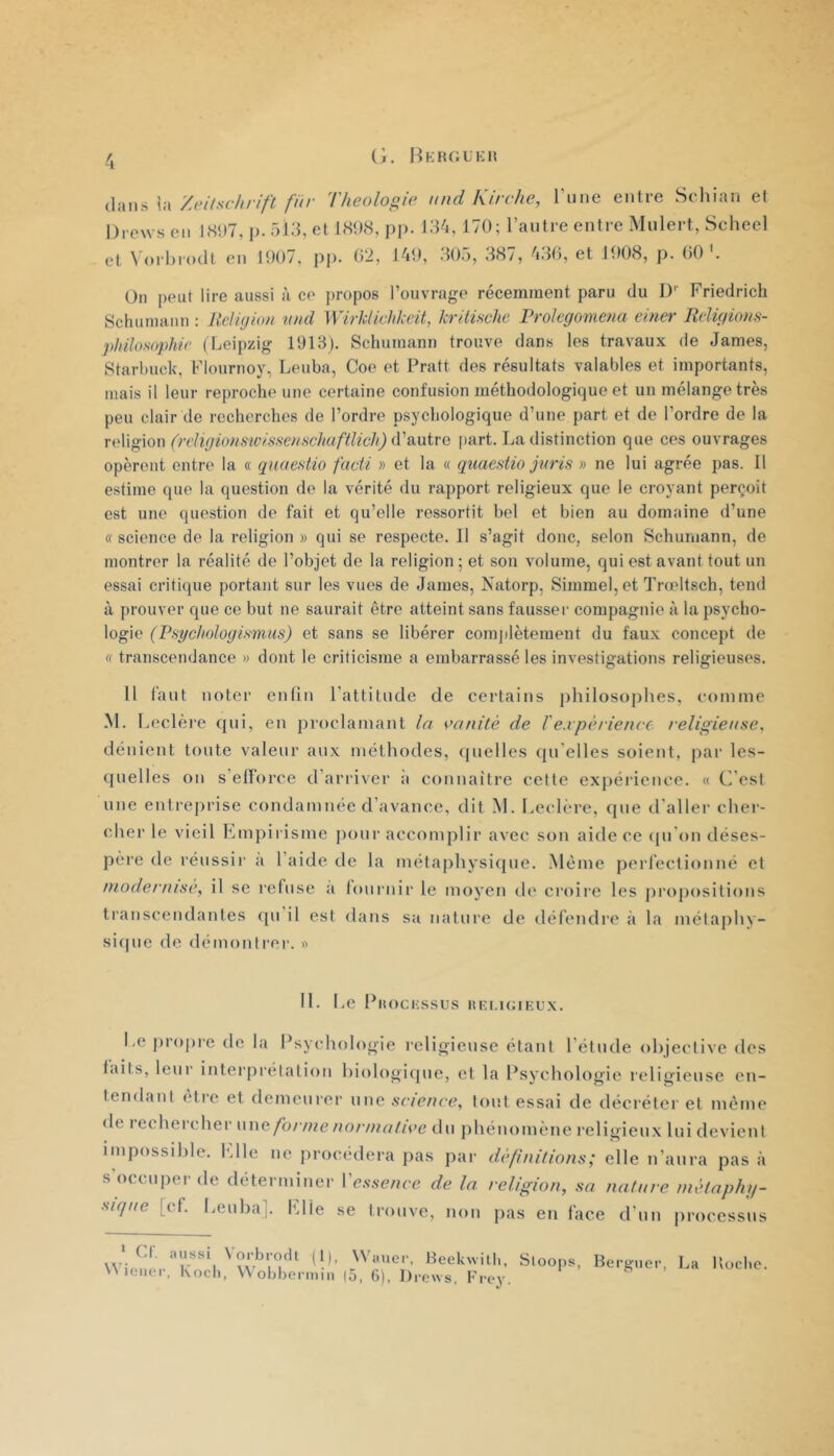 (i. liKHGUKH 4 dans la Zeilsclirift für Théologie nnd kirche, l’une entre Sehian et Drews en l.S‘)7, p. ôld, et 1<S<)<S, p]). 134, 170; l’antre entre Mnlert, Scheel et \ <)rl)i'()dt en 100/, pp- 02, 140, 305, 38/, 430, et 1008, p. 00 . Un peut lire aussi à ce propos l’ouvrage récemment paru du I)'' Friedrich Schumann ; UeUyion nnd \VirliUalikeü, kritûvhc Prolegomena einer EcUyions- philosopMe (Leipzig 1913). Schumann trouve dans les travaux de James, Starbuck, Flournoy, Leuba, Coe et Pratt des résultats valables et importants, niais il leur reproche une certaine confusion méthodologique et un mélange très peu clair de recherches de l’ordre psychologique d’une part et de l’ordre de la vi'\\^\on (reliyions'wissenschaftlich) iVsinive [lart. La distinction que ces ouvrages opèrent entre la « quaestio fucii » et la « quaestio jnris » ne lui agrée pas. Il estime que la question de la vérité du rapport religieux que le croyant perçoit est une question de fait et qu’elle ressortit bel et bien au domaine d’une «science de la religion » qui se respecte. 11 s’agit donc, selon Schumann, de montrer la réalité de l’objet de la religion ; et son volume, qui est avant tout un essai critique portant sur les vues de James, Xatorp, Simmel,et Tneltsch, tend à prouver que ce but ne saurait être atteint sans fausser compagnie à la psycho- logie (Psyclioloyismus) et sans se libérer comjilètement du faux concept de « transcendance » dont le criticisme a embarrassé les investigations religieuses. ü laut noter endn ratlitude de certains jihiloso{)hes, comme M. Leclère qui, en proclamant la vanité de l'expérience religieuse^ dénient toute valeur aux méthodes, (juelles qu elles soient, par les- quelles on s’elïorce d’arriver a connaître cette exj)érience. « C’est une entreprise condamnée d’avance, dit M. I.eclére, que d’aller cher- cher le vieil Kmpirisme poui’ accomplir avec son aide ce tpi’on déses- pèi’e de l’éussir a l’aide de la métaphysique. Même perfection né et modernise, il se refuse a fournir le moyen de croii’c les pi'opositions transcendantes qu il est dans sa nature de défendi’C à la méla[)hy- si([ue de démonti’er. « 11. Le Piiociissus liei.uuEux. Le propre de la Psychologie religieuse étant l’étude objective des laits, leur interprétation hiologitpie, et la Psychologie religieuse en- tendant être et demeurer une science, tout essai de décréter et même de rechercher \u\e forme normative du phénomène religieux lui devient impossible, fdle ne procédera pas par définitions; elle n’anra pas à s occuper de déterminer Vessence de la religion, sa nature métaphi/- sKjne [et. I.euba]. hdle se trouve, non pas en face d’un processus aussi \oi-brodl (1), Wauer, Beekwilb, Sloops, Berguer, La Kuebo.