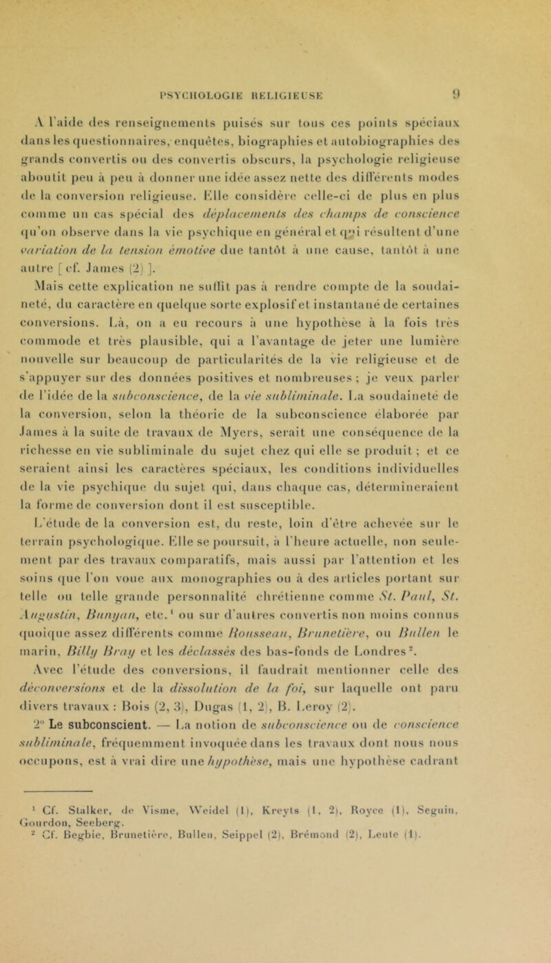 A l’aide des reiiseigiieineiils puisés sur tous ces points spéciaux <lans les questionnaires, enquêtes, biographies et autobiographies des grands convertis ou des convertis obscurs, la psychologie religieuse aboutit peu à peu à donner une idée assez nette des dillerents modes de la conversion religieuse. Klle considère celle-ci de plus en plus comme un cas spécial des dèplacenienls des duinips de conscience (|u’on observe tlans la vie psychique en général et qyi résidtent d’une cnrialion de la tension érnotice due tantht à une cause, tantôt à une autre [ cf. .lames (2) ]. -Mais cette explication ne snilit j)as à rendre compte tle la soudai- neté, du caractèi’e en quehjue sorte explosifet instantané de certaines conversions. Là, on a eu recours à une hypothèse à la fois très commode et très plausible, qui a l’avantage de jetei* une lumière nouvelle sur beaucoup de particularités de la vie religieuse et de s’appuyer sur des données positives et nombreuses; je veux parlei’ de l’idée de la snhconscience, de la vie suhliniinale. La soudaineté de la conversion, selon la théorie de la sidiconscience élaborée par .lames à la suite de travaux de Myers, serait une conséquence de la richesse en vie subliminale du sujet chez qui elle se produit; et ce seraient ainsi les caractères spéciaux, les conditions individuelles de la vie psychi([ue du sujet qui, dans chatjue cas, détermineraient la forme de convei sion dont il est susceptible. L’étude de la conversion est, du reste, loin d’être achevée sur le tenait! psychologique. Klle se poursuit, à l’heure actuelle, non seule- ment par des travaux comparatifs, mais aussi par l’attention et les soins fpie l’on voue aux monographies ou à des articles portant sur telle ou telle grande personnalité chrétienne comme St. Panl, St. Anpnstin, Bnnyan, etc.' ou sur d’autres convertis non moins connus (pioitfue assez dillerents comme l{onsseaii, liriinetière, ou linllen le marin, nUli/ lirai/ et les déclassés des bas-fonds de Londres'. Avec l’étude tles conversions, il faudrait mentionner celle des déconversions et de la dissolution de la foi, sur laquelle ont pain divers travaux : Bois (2, 3), Dugas (1, 2), B. Leroy (2). 2 Le subconscient. — La notion de snhconscience ou de conscience suhliniinale, fréquemment invcxpiée dans les travaux dont nous nous occupons, est à vrai dire vxne ht/pothése, mais une hypothèse cadrant * Cf. Stalker, do Visine, Weidel (1), Kreyts (I, 2), Royce (1), Seguin, (ionrdon, Seeberg. ^ Cf. Begbie, Brunetièro, Bnllen, SeippcI (2), Brémond (2), Lente (I).