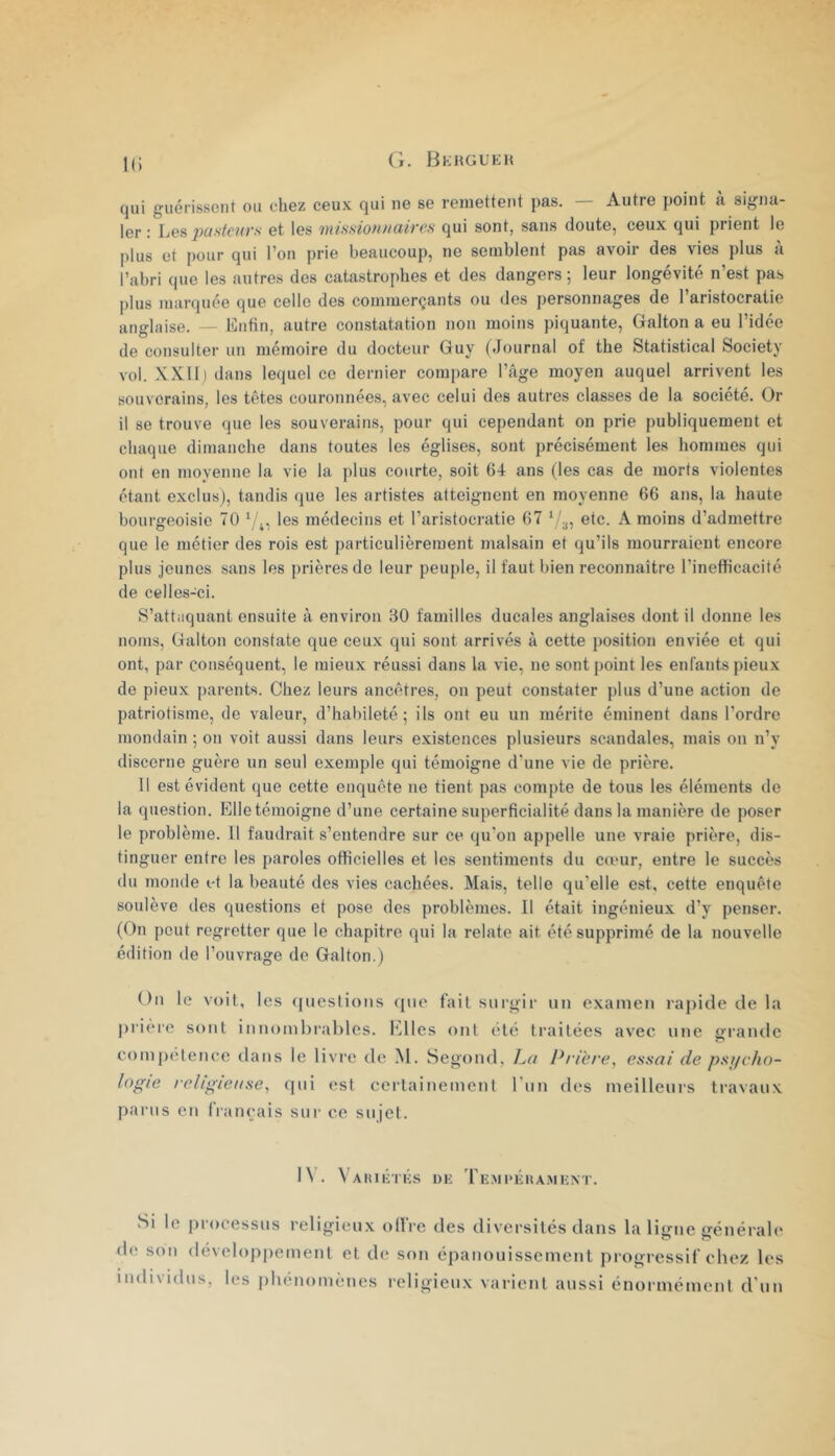 k; qui guérissent ou chez ceux qui ne se remettent pas. — Autre point à signa- ler : Les ijusteurs et les mission//aires qui sont, sans doute, ceux qui prient le plus et [)our qui l’on prie beaucoup, ne semblent pas avoir des vies plus a l’abri que les autres des catastrophes et des dangers ; leur longévité n’est pas plus marquée que celle des commerçants ou des personnages de l’aristocratie anglaise. — Lutin, autre constatation non moins piquante, Galton a eu l’idée de consulter un mémoire du docteur Guy (Journal of the Statistical Society vol. .\X11) dans lequel ce dernier compare l’Age moyen auquel arrivent les souverains, les têtes couronnées, avec celui des autres classes de la société. Or il se trouve que les souverains, pour qui cependant on prie publiquement et chaque dimanche dans toutes les églises, sont précisément les hommes qui ont en moyenne la vie la plus courte, soit 64 ans (les cas de morts violentes étant exclus), tandis que les artistes atteignent en moyenne 66 ans, la haute bourgeoisie 70 les médecins et l’aristocratie 67 etc. A moins d’admettre que le métier des rois est particulièrement malsain et qu’ils mourraient encore plus Jeunes sans les prières de leur peuple, il faut bien reeonnaitre l’inefficacité de celles-ci. S’attaquant ensuite à environ 30 familles ducales anglaises dont il donne les noms, Galton constate que ceux qui sont arrivés à cette position enviée et qui ont, par conséquent, le mieux réussi dans la vie, ne sont point les enfants pieux de pieux parents. Chez leurs ancêtres, on peut constater plus d’une action de patriotisme, de valeur, d’habileté; ils ont eu un mérite éminent dans l’ordre mondain ; on voit aussi dans leurs existences plusieurs scandales, mais on n’y discerne guère un seul exemple qui témoigne d'une vie de prière. 11 est évident que cette enquête ne tient pas compte de tous les éléments do la question. Elletémoigne d’une certaine superficialité dans la manière de poser le problème. U faudrait s’entendre sur ce qu'on appelle une vraie prière, dis- tinguer entre les paroles otficielles et les sentiments du cœur, entre le succès du monde et la beauté des vies cachées. Mais, telle qu'elle est, cette enquête soulève des questions et pose des problèmes. Il était ingénieux d’y penser. (On peut regretter que le chapitre qui la relate ait été supprimé de la nouvelle édition de l’ouvrage de Galton.) Ou le voit, les ({uestions (jiie fait surgir un examen rapide de la j)rière sont innombrables, l'dles ont été traitées avec une ofi’ande comj)elence dans le livre de M. Segond, P/'icre, essai de ps//cho- logie /eligiense, qui est certainement l'un des meilleurs travaux parus en français sur ce sujet. I\. \’aIUKTKS de rE.Ml>ÉHA.MENT. Si le processus religieux offre des diversités dans la ligne générale de son développement et de son épanouissement progressif chez les individus, les phénomènes religieux varient aussi énormément d’un