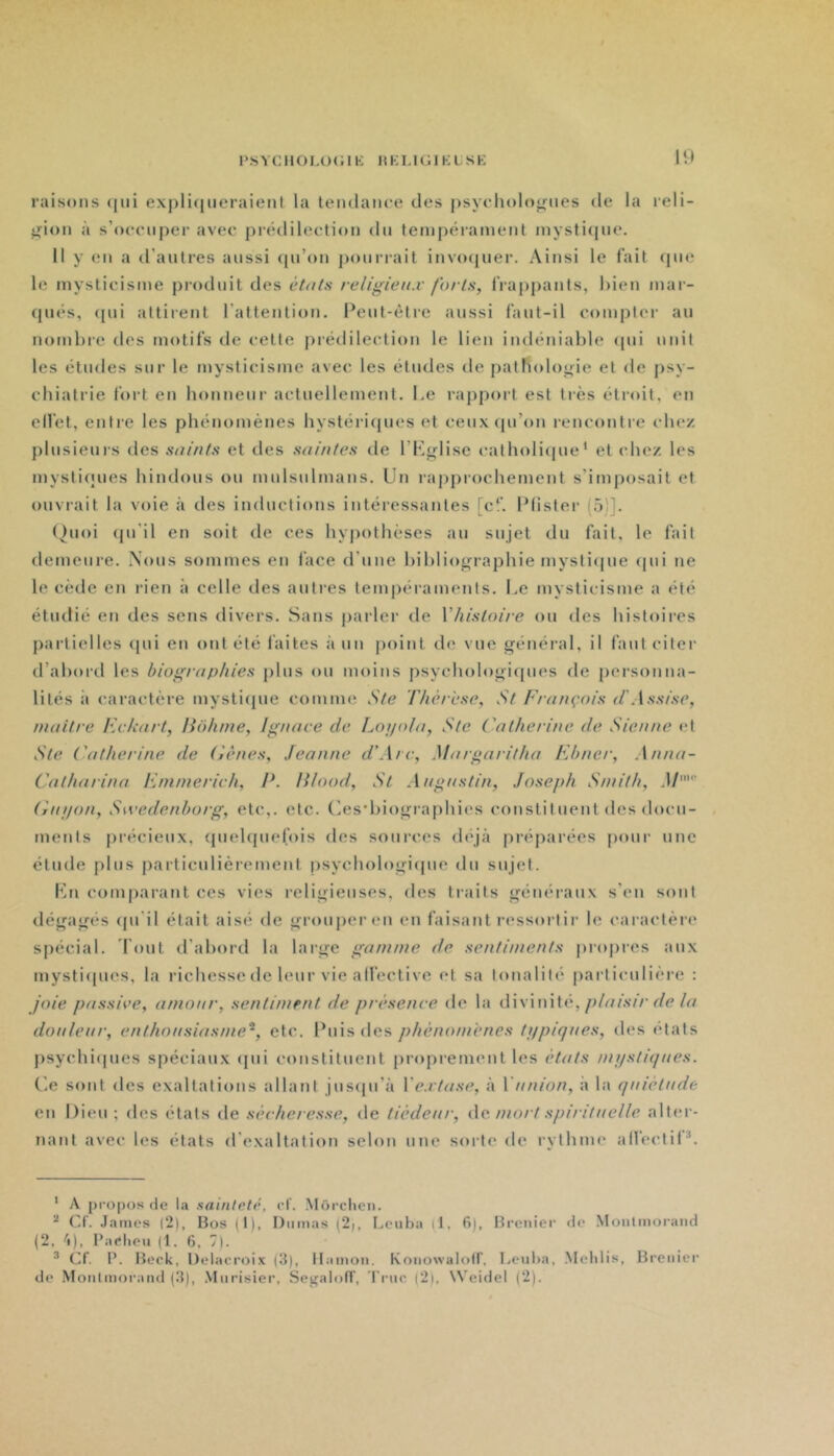 1 * s Y C110 L O ( ; 1K I « K LI ( ; 1 K L s K raisons <[iii exj)li(|ueraient la tendance des psychologues de la reli- gion à s’occuper avec j)rétlilection du tenipéranient inysti(pie. 11 y en a il’autres aussi ([ii’on ponri-ait invo(iuer. Ainsi le fait que le mysticisme produit des ét<its religieux forts, frappants, hien mar- (pu*s, (pii attirent l’attention. 9eut-èdrc aussi faut-il complei- au nombre des motifs de cette prédilection le lien indéniable (pii unit les études sur le mysticisme avec les études de patFioloifie et de psy- chiatrie fort en honneur actuellement. Le rapport est très étroit, en elfet, entre les phénomènes hystéri(pies et ceux(pi’on renconti'e cIk*/ plusieurs des suints et des saintes de l’Kj^lise catholi(jue‘ et chez les mysticuies hindous ou mulsulmans. Un rapj)r()chement s’imposait et ouvrait la voie à des inductions intéressantes [c‘‘. IMister (5)]. ()uoi (pi’il en soit de ces hypothèses au sujet du fait, le fait demeure. Nous sommes en face d’une hihlio^n’aphie mysli(pie (pii ne le cède en rien à celle des antres tempéraments. Le mysticisme a été étudié en des sens divers. Sans parler de Vhistoire ou des histoires partielles (pii en ont été laites à un point de vue général, il faut citer d’abord les biographies plus ou moins psycbologirjues de |)ersonna- niaitre Eekart, Hôhine, Ignace de Loi/ola, Ste Catherine de Sienne et Ste Catherine de Cènes, Jeanne d’Arc, Margaritha Ehncr, Anna- Catharina Eninierich, E. Ulood, St Augustin, Joseph Smith, M' Cuijon, Swedenborg, etc,, etc. (^esd)i()gra|)hies constit lient des docu- ments précieux, qiiebjuefois des sources (b'jà préparées pour une étude plus particulièrement psychologiijne du sujet. Kn comparant ces vies religieuses, des traits généraux s’en sont dégagés (pi'il était aisé de grouper en en faisant ressortir le caractère spécial. l'ont d’abord la large gamme de sentiments jiropres aux mystiipics, la richesse de leur vie alfective et sa tonaliti' particulière : joie passive, amour, sentiment de présence de la divinité,/j/(//.s7'/-r/(?/(/ douleur, enthousiasme^, etc. Puis des phénomènes tfipiques, des états psychiipics spéciaux (jiii constituent proprement les étffts mystiques. Ce sont des exaltations allant jus(prà Vextase, à Vunion, à la quiétude en Dieu; des étals de sécheresse, de tiédeur, do. mort spirituelle alf(“r- nant avec les états d'exaltation selon une sorte de rythme alleclil*. ' A propos de la sainteté, rt'. Môrchcn. Cf. .laines |2), Bos (1), Dumas (2), Leuba (1, 6), Brenier <te Moulmorand (2, ^i), l’aelieu (1. 6, 7). ^ Cf. l*. Beok, Delacroix (3), Ilamon. Koiiowalolf, liCnba, .Meldis, Brenier de Moulmorand (3), Miirisier, Segaloff, l'rnc (2), Weidel (2).