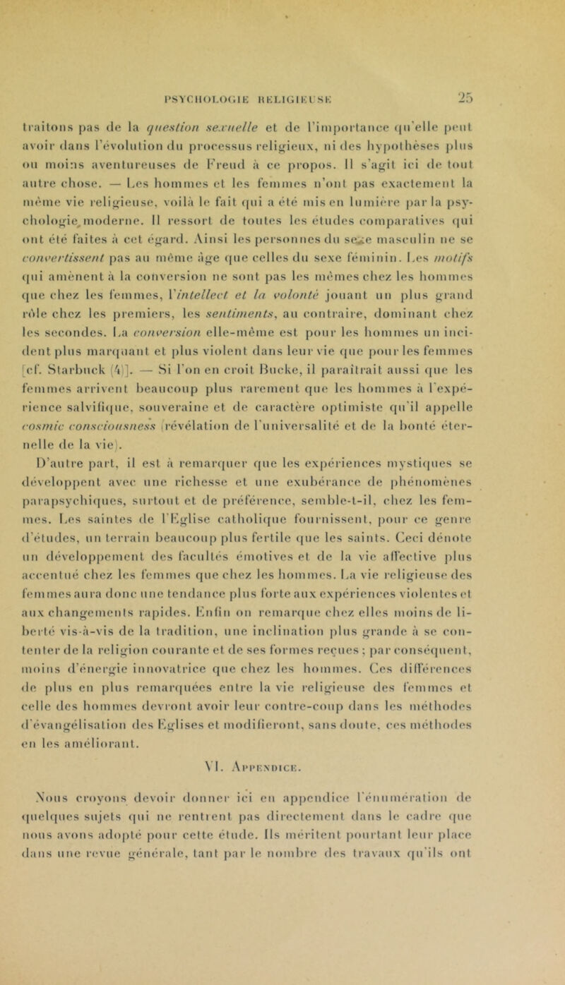 traitons pas de la question se.vuelle et de rimj)ortance (pi’elle peut avoir dans l’évolution dn processus religieux, ni des hypothèses pins on moins aventureuses de Freud à ce propos. Il s’agit ici de tout autre chose. — Les homtnes et les femmes n’ont pas exactement la même vie religieuse, voilà le fait qui a été mis en lumière parla psy- chologie^ moderne. Il ressort de toutes les études comparatives (pii ont été faites à cet égard. Ainsi les personnes du se^e masculin ne se convertissent pas au même âge que celles du sexe féminin. Les motifs (jui amènent à la conversion ne sont pas les memes chez les hommes (pie chez les femmes, {'intellect et la volonté jouant un plus giand r(')le chez les premiers, les sentiments^ au contraire, dominant chez les secondes. La conversion elle-même est pour les hommes un inci- dent plus marijiiant et plus violent dans leur vie que pour les femmes [cf. Starhuck (à)]. — Si l’on en croit Bucke, il paraîtrait aussi que les femmes arrivent heancoup plus rarement que les hommes à l'expé- rience salviliipie, souveraine et de caractère optimiste qu'il appelle cosmic conscionsness (révélation de l'univei'salité et de la lionté éter- nelle de la vie). D’autre part, il est à remar([uer que les expériences mysti(pies se développent avec une richesse et une exubérance de phénomènes parajisychiipies, surtout et de préférence, semhle-t-il, chez les fem- mes. Les saintes de l’Kglise catholiipie fournissent, pour ce genre d’études, un terrain heancoup plus fertile <jue les saints. Oci dénote un développement des facultés émotives et de la vie alfective pins accentué chez les femmes que chez les hommes. La vie religieuse des femmes aura donc une tendance plus forte aux expériences violentes et anx changements rapides. Fnlin on remaripie chez elles moins de li- berté vis-à-vis de la tradition, une inclination plus grande à se con- tenter de la religion courante et de ses formes reçues ; par conséipient, moins d’énergie innovatrice que chez les hommes. Os dilférences de plus en plus rcmar(|u6es entre la vie religieuse des femmes et celle des hommes devront avoir leur contre-coup dans les méthodes d'évangélisation des Kglises et modifieront, sans doute, ces méthodes on les améliorant. \L Ai'pknoick. .Nous croyons devoir donner ici en appendice l'énumération de (piehpies sujets <pii ne rentient pas directement dans le cadre <pie nous avons adopté poui- cette étude. Ils méritent pourtant leur jilace dans une revue générale, tant jiar le nombre des travaux (pi'ils ont