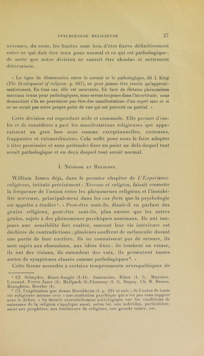 iH'vroscs, (lu reste, les limites sont loin d’être fixées définitivement entre ee (|ni doit être tenu pour noi-mal et ce (jui est patliologi(iue ; de sorte (pie notre division ne saurait être absolue et nettement déterminée. « La ligue (Je démarcation entre le normal et le ])athologi(}ne, dit I. King {'rite Ih'oelopmcnt of rdiijion, p. 3U7), ne peut jamais être tracée (]u’approxi- mativement. Imi tous cas, elle est mouvante. En face de certains phénomènes mentaux tenus pour pathologiques, nous serons toujours dans l’incertitude, nous demandant s’ils ne pourraient pas être des manifestations d’un es[)rit sain et si ce ne serait pas notre propre point de vue qui est perverti ou partial. » Cette division est cepeiulaut utile et commode, h’ile permet d'iso- lei’ et de considérer à part les mauil'estatious religieuses (pii appa- raissent au gros bon sens comme exceptionnelles, curieuses, IVappantes et extraordinaires. Cela sullit pour nous la faire adopter à titre provisoire et sans prétendre fixer un point au delà diupiel tout serait patbologifpie et eu de(,-à clntpiel tout serait noiinal. l. Xkvuosk Kr Ki-;i.i(;i()N. W illiam .lames d(\jà, dans le premier chapitie de ÎJExpérience relip^iense, intitulé précisément: Née rose et religion, faisait ressortir la fré(pieuce de l’uuion entre les phénomènes religieux et l’instabi- lité nei'veuse, principalmnent dans les cas forts (pie la psychologie est appelée à étudierC « Peut-être sont-ils, disait-il en parlant des génies religieux, peut-être sont-ils, plus encore (pie les autres génies, sujets à des phénomènes psychicpies anormaux. Ils ont tou- jours une sensibilité fort exaltée, souvent leur vie intérieure est déchirée de contradictions ; plusieurs souIlVent de mélancolie durant une partie de leur carrière. Ils ne connaissent pas de mesure, ils sont sujets aux obsessions, aux idées fixes ; ils tombent en extase, ils ont des visions, ils entendent des voix, ils présentent toutes sortes de sympti'imes classés comme pathologicpies ®. » Cette faveur accordée à certains tempéraments névropathiipies de * Cl. Scliiiyder, Binel-Saiiglé (l-tt), Saiilenoisc, Kibot (t. .t). Murisior, I.avrand, l’ierre .laiiet (3), tlellpach (2),Flouriioy (I, îf), Diipoy, CIi. K. Hrown, lîronghloii, Bcesler (t). - (]t. l’explicalioii <{(ie donne Dnrcklieiin (d, p 32i et suiv.) de 1 union de loiile vio religieuse intense avec « une exaltation psyidiitpie i{ui n’est pas sans rapport avec le di'dire. » Sa théorie essentiellement sociologitpie sur les conditions de naissance de la religion s’appli(pie aussi, selon lui, aux individus, particuli(‘re- menl aux prophètes, aux fondateui’s de religions, aux grands saints, etc.