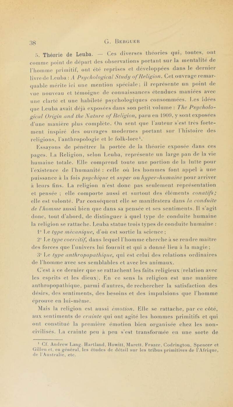 Cl. Bkhgukk Théorie de Leuba. — des diverses théories qui, tontes, ont comme point de départ des oljservalions portant snr la mentalité de riiomme primitif, ont été reprises et développées dans le dernier livre de Lenha : A Psychoîogical Stndij of Religion. Cet ouvrage remar- (piahle mérite ici une mention spéciale; il représente nn jioint de vue nonvean et témoigne de connaissances étendues maniees avec une clarté et nne habileté psychologiques consommées. Les idées (pie Lenha avait déjà exposées dans son petit volume : 7/ie Ps/jcholo- gicdl Origin and the Salure of Religion, paru en 1909. y sont exposées d’nne manière pins complète. On sent <pie l'antenr s es* très forte- ment inspii'é des ouvrages modeines jioiiant snr 1 histoire des religions, l'anthropologie et le lolk-loreL essayons de pénétrer la portée de la théorie exposée dans ces jiages. La Beligion, selon Lenha, représente nn lai'ge pan de la vie humaine totale. Mlle comprend tonte une portion de la lutte pour l’existence de l’hnmanité : celle oii les hommes font appel a nne puissance à la fois psychiqae et saper on Jii/per-hainaine poyw arriver à leurs fins. La religion n’est donc pas seulement représentation et pensée ; elle comporte aussi et sniiont des éléments conatifs; elle est volonté. Par conséquent elle se manifestera dans la conduite de Vlioinme aussi bien fpie dans sa pensée et ses sentiments. Il s’agit donc, tout d’abord, de distinguer à quel type de conduite humaine la religion se rattache. Lenha statue trois types de conduite hnmaine : 1° Le type niècaniqae, d'oii est sortie la science; 'P Le type coercitif, dans lc((nel l’homme cherche à se rendre maître des forces (jne rnnivers lui fonrnit et (pu a donné lien à la magic; .'P Le type anthropopathiqae, (pii est cclni des relations ordinaires de rhomme avec ses semblables et avec les animaux. C’est il ce dernier que se rattachent les faits religieux ( relation avec les cs|)rits et les dienxi. Kn ce sens la religion est une manière iinthropopalhiqne, parmi d’anti-es, de rechercher la satisfaction des désirs, des sentiments, des besoins et des impulsions (pie l’homme éprouve en Ini-mème. Mais la religion est aussi émotion. Plie se rattache, |iar ce cc'ité, aux sentiments de crainte ([ni ont agité les hommes primitifs et ([ni ont consiitné la [iremièie émotion bien organisée chez les non- civilisés. La crainte peu à peu s'est transformée en nne sorte de ' Cl. Aiuli’ew Lang. Harllaïul, Ilowill, iMai’ctl, Frazer, Codringtoii, Spencer et Gilleii et, en général, les études de détail sur les tribus primitives de l’.Mriijue, de l Australie, etc.
