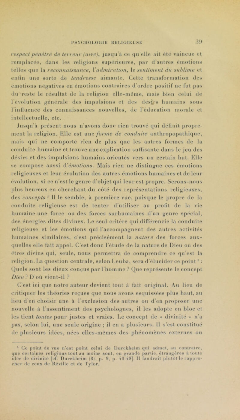l‘SYCHOI.O(;iK HKLKWKLSK respect pénétré de terreur (mve), jusiiu’à ce (ju'elle ail été vaincue et remplacée, dans les relierions supérieures, par d’autres émotions telles (pie la reconnaissance, Vadniiration, Xa sentiment dn sublime et enfin une sorte de tendresse aimante, dette transformation des émotions néeratives en émotions contraires d’ordi-e positif ne fut pas du 'reste le l’ésultat de la relierion elle-même, mais hien celui de révolution générale des impulsions et des désÿ-s humains sous rinlluence des connaissances nouvelles, de réducation morale et intellectuelle, etc. .Ius(pi’à pi’ésent nous n’avons donc rien trouvé (pii définît propre- ment la religion, fdle est une forme de conduite anthropopathiipie, mais (pii ne comporte rien de plus (pie les autres formes de la conduite humaine et trouve une exj)lication suflisante dans le jeu des ih'siis et des impulsions humains orientés vers un certain but. dlle se compose aussi d’é//^o//o/^s. Mais rien ne distingue ces émotions relitrieuses et leur évolution des autres émotions humaines et de leur (ivolution, si ce n’est le ^enre d’objet ([ui leur est j)roj)re. Serons-nous |)his heureux en cherchant du côté des représentations reli<rieuses, des coucepts ? Il le semble, à première vue, puisipie le jiropre de la conduite relij^ieuse est de tenter d’utiliser au profit de la vie humaine une force ou des forces surhumaines d’un ijcenre spécial, des éneriries dites divines. Le seul critère cpii différencie la conduite reli^rieuse et les émotions fpii l’accompagnent des autres activités humaines similaires, c’est précisément la nature des forces aux- (pielles elle fait appel. C’est donc l’élude de la nature de Dieu ou des êtres divins (pii, seule, nous permettra de comjjrendre ce ([u’esi la relijTion. La ([uestion centrale, selon Leuha, sera d’élucider ce point ‘ : Quels sont les dieux conçus par l’homme .' (^)ue représente le concept Dieu ? D’oi’i vient-il ? C’est ici que notre auteur devient tout à fait ori<,dnaL Au lieu de critiipier les théories reçues (pie nous avons esquissées plus haut, au lieu d’en choisir une à l’exclusion des autres ou d’en proposer une nouvelle à l’assentiment des psychologues, il les adopte en bloc et les tient toutes pour justes et vraies. Le concept de « divinité » n’a pas, selon lui, une seule origine ; il en a plusieurs. 11 s’est constitué de plusieurs idées, nées elles-mêmes des phénomènes externes ou * Ce point île vue n’esl point celui de Diircklieim qui adniel, au coutraii'e, ([lie certaines religions tout au moins sont, en grande partie, êlrangères à tonte idée de divinité [cf. Durcklieim (3), p. 9, p. j0-'i9]. Il faudrait plutôt le rappro- cher de ceu.\ de Réville et de Tylor.