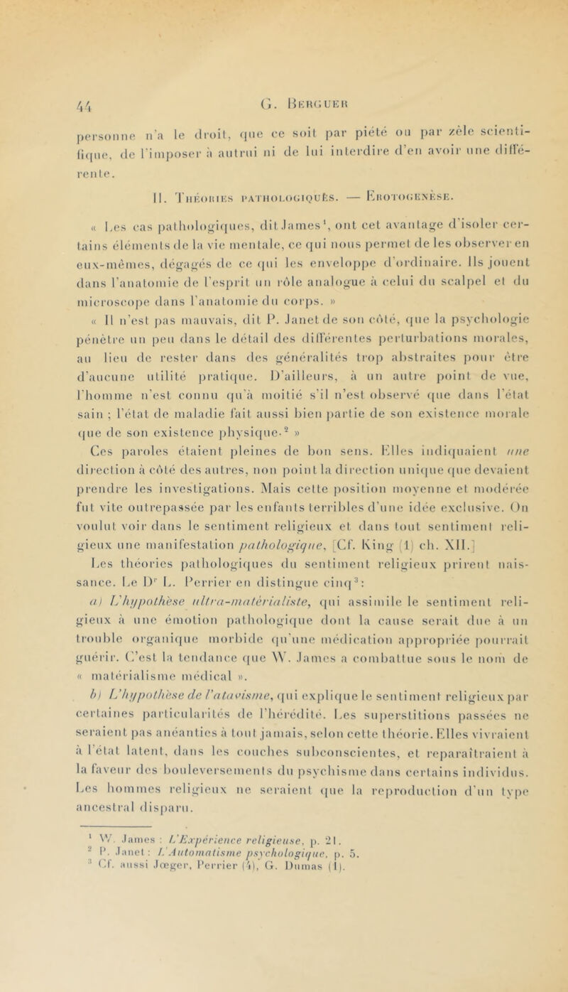 'Il personne n’a le droit, (jiie (i<pte, (le l'imposer à aiilrni renie. ce soit par piélé on par zèle seienti- ni de lui interdire d’en avoir une dille- II. 'l’né.oniKs i>ATUoi.o(;iQL'f:s. — Kiîoro(;iiM';si:. « Les (‘as patholooi(jn(^s, dit.lames', ont cet avantage d'isoler cer- tains éléments de la vie mentale, ce (pii nous permet de les observer en enx-mémes, dégagés de ce (pii les enveloppe d'ordinaire. Ils jouent dans l’anatomie de l’esprit un réde analogue à celui du scalpel et du microscope dans l’anatomie du corps. » « Il n’est pas mauvais, dit P. .lanetde son c(')té, cpie la psychologie pénètre un peu dans le détail des diHV;rentes perturbations morales, au lieu de rester dans des généi’alités trop abstraites pour être d’aucune utilité ])rati([ue. D’ailleurs, à un autre point de vue, l’homme n’est connu (pi’à moitié s’il n’est observé ([ue dans l’état sain ; l’état de maladie lait aussi bien partie de son existence morale <pie de son existence physique-^ » Ces paroles étaient pleines de bon sens, l'dles in(li(piaienl une direction à c(')lé des auti'cs, non point la direction uniipie (pie devaient prendre les investigations. Mais cette position moyenne et modérée fut vite outrepassée par les enfants terribles d’nne idée exclusive. On voulut voir dans le sentiment religieux et dans tout sentiment reli- gieux une manifestation pathologique, Xf. King (1) ch. Xll.] Les théories palh()l()gi([ues du sentiment religieux i)rirenf nais- sance. Le !)'■ L. Perrier en distingue ciiKj^: al L'kj/pothese aitl'a-inatèrialiste, ([ui assimile le sentiment reli- gieux à une émotion pathologi([ue dont la cause serait due cà uii trouble organirpie morbide (pi'une médication appropriée pourrait guérir. (Lest la tendance ([ue . .lames a combattue sous le nom de « matérialisme médical «. hi Uhupothese de ratavisnie,{\\\\ expli(piele sentiment religieux par certaines particularités de l’heredilé. Les suj)erstitions passées ne seraient pas anéanties a tout jamais, selon celle théorie. Plies vivraient a létal latent, dans les couches subconseienles, et reparaîtraient à la faveur des bouleversements du psychisme dans certains individus. Les hommes religieux ne seraient (pie la reproduction d’un tvpe ancestral disparu. ' \V. .James; t/Expérience religieuse, p. 21. ' 1’. .Janet : l.’Automatisme psyehologitiue, p. 5.  Cf. aussi .freger. l'errier ('d,' G. Dumas |t).