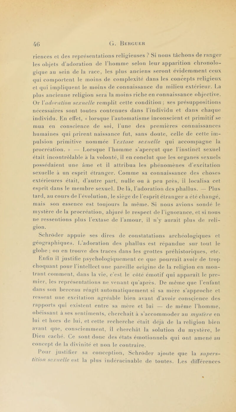 riences et des représentations religieuses ? Si nous tàclions de )‘anger les objets d’adoration de riioinme selon leur apparition elironolo- gi(pie au sein de la race, les pins anciens seront évidemment ceux qui comportent le moins de complexité dans les concepts i-eligieiix et (pii impliquent le moins de connaissance du milieu extérieur. La j)lus ancienne l’eligion sera la moins riche en connaissance objective. Or VadoraUon sexuelle remplit cette condition; ses présuppositions nécessaires sont toutes contenues dans l'individu et dans chacjue individu. Kn ellet, (( lorsque rautomatisme inconscient et primitif se mua en conscience de soi, l’iine des premières connaissances humaines ([ui prirent naissance fut, sans doute, celle de cette im- pulsion primitive nommée XexLase sexuelle qui accompagne la procréation. » — Lors(iue l’homme s’aperçut (pie l’instinct sexuel était incontridable à la volonté, il en conclut (pie les organes sexuels possédaient une âme et il attribua les phénomènes d’excitation sexuelle à un esprit étranger. Comme sa connaissance des choses extérieures était, d’autre part, nulle ou à peu jirès, il localisa cet esprit dans le membre sexuel. Delà, l’adoration desjihallus. — Plus tard, au cours de l’évolution, le siège de l’esprit étranger a étécbangé, mais sou essence est toujours la même. Si nous avions sondé le mystèi'e de la procréation, abjuré le respect de l’ignorance, et si nous ne ressentions jilus l’extase de l’amour, il n’y aurait pins de reli- gion. Schr()der appuie ses dires de constatations archéol()gi(pies et géographi(jues. l/adoration des jihallns est réjiandue sur tout le globe ; on en trouve des ti'aces dans les grottes préhistoriques, etc. f^nfin il justifie psycbologiipiemenI ce (pie pourrait avoir de trop cboquant pour l'intellect une jiareillc origine de la religion en mon- trant comment, dans la vie, c’c'st le c<'»té émotif ([ui apjiarait le pre- mier, les representalions ne venant ipi’après. De même que l’enfant (buisson berceau réagit aut()mati(piement si sa mère s’apjiroche et r('ss('nl une excitation agréable bien avant d'avoir conscience des rapports ((ui (‘xislent entre sa nuMe et lui — de même I bomme. obéissant a ses son liment s, cberchait à s'accommoder au nnjsl'eie en lui et hoi’s de lui, et celle recherche était déjà de la religion bien avant (pie, consciemment, il cherchât la solution du mystère, le Dieu cache. Le sont donc des états émotionnels (jui ont amené an concept de la divinité et non le contraii’e. I OUI' justifier sa conception, Schi'üder ajoute (pie la supees- tihou se.t t/elle est la jilus inderacinabh' de toutes. Les différi'uci's
