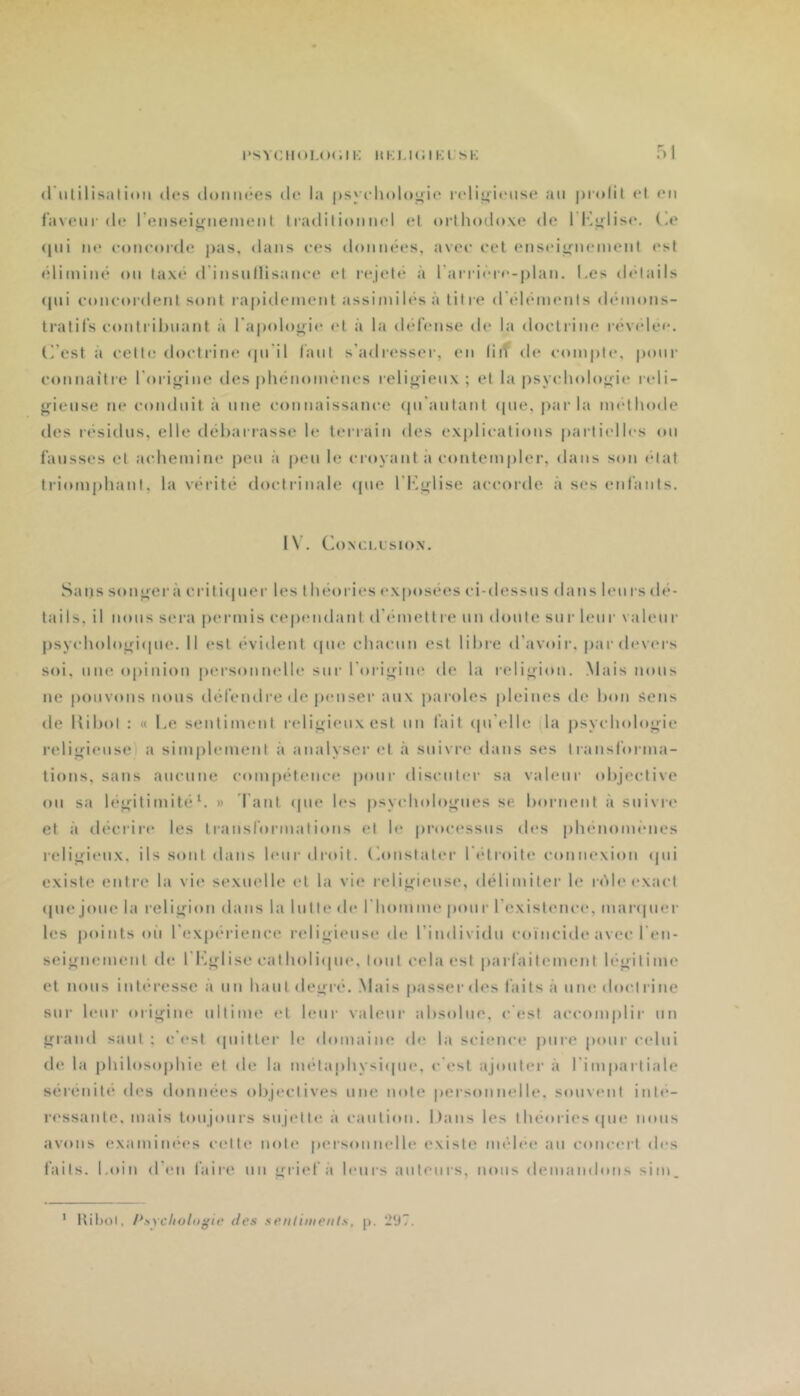 'SYCIIOLOC. Il-; ItKl.KJlKl’SK Ol <riililisati<Mi (les domuies de la |)syeli<)l<»;4;ie ladiyieiise an piadil et en faveur de l’enseignement traditionnel et orthodoxe de l'I'^j^lise. (!e (|ni ne eoneorde pas, dans ees dontuk's, avec eet ensei^^nement est élimiiK' on tax(.* d’insnllisanee et rejet(* à l’arricM-c-plan. Les (hdails (|ni coneordent sont rapidement assimiU'sà litre d éléments démons- tratifs eonlrihnatjt à l'apoloj^ie et à la déhmse de la doetrine rév<dec. (’’cst à celte doetrine (pi’il faut s’adresser, en liif de comj)t(‘, poiu' connaitie l'oiii^ine des phénomènes relij*ienx ; et la psychologie reli- (,^iense ne conduit à une connaissance (pi’anlant (pie, parla nndhode des résidus, elle tléharrasse le terrain des explications parliidles (»n fausses et achemine pen à peu le croyant à contempler, dans son (*lat ti'iomphanl, la vérité doctrinale (pie l’f',(îlise accorde à ses enfants. I\. Coxci.usiox, Sans songera criti(|ner les théories exposées ci-dessns dans leurs dé- tails, il nous sera permis cep(*n(lant d’émettre nn don te sur leur valeur psych()loiri(pi(‘. Il est évident (pie chacun est libre d'avoir, par devers soi, une opinion personnelle sur l'origine de la religion. .Mais nous ne pouvons nous défendre de penser aux |)aroles |)leines de bon sens de Kibol : (( Le sentiment religieux est nn fait (pi’idle (la psycholoj»'ie reliiriense) a sim|)lement à analyser et à snivri' dans ses transforma- tions, sans ancnne compétence pour discuter sa valeur (d)ieclive on sa lésj^itimitéL » l'ant (pie les psycholoj^nes se bornent à suivre et à (lécrir(‘ les transformations et le processus des phénonuMies relij^ienx, ils sont dans Unir dndt. (lonslater l'idroite connexion (pii existe entre la vie sexuelle et la vie religieuse, délimiter le ri'kle exact (pie joue la reli^^ion dans la lutte (h* L ho mine pour l’existence, m a ripi el- les points oii l’expérience relij^iense de l’individn coïncide avec l'en- seignement de l'L^Iise cath()li([ne, tout cela est parfaitement léjrilime et lions int(M-esse à nn haut (ley;ré. .Mais passer des faits à nni' doctrine sur leur origine ultime (‘t leur valeur absolue, c'{îst accomplir nn jrrand saut; c'i'st (piitler le domaine de la science pure pour celui de la philosophie et de la métaphysi(pie, c'est ajouter à l'impartiale sérénité des données objectives nue note personnelle, souvent inti*- ri'ssanle, mais tonjonrs snjelliî à caution. Dans les théories (pie nous avons examiiKM's celle noie personnelle existe mélih* an concert des faits. Loin (l'(;n faire nn ^-rief à leurs anlenrs, nous demamhnis sim. ' !til)oi, iK'iYchohtgie des seiiliineiit.s, p. 297.