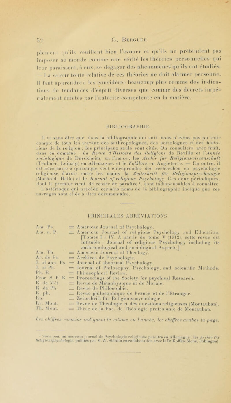 pl.MiKMil (jii’ils v(‘iiill(Mil bien l’avout'i- ol (in'ils iio prbletulciiI pas imposc'i' ail monde comiiH' une vérili* les llieories personnelles ((ni leur |)araissenl, à eux, se (h'gayer des ))henom(‘nes ((ii ils ont elndies. — l,a valeur Ionie ladalive de ces llu'ories ne doil alarinei' |)ersonne. 11 faiil ap|)iendrea les considid'er heancoii]) j)lns comme des indica- tions de tendances d’esprit diverses (pie comme des ch'crels im)té- rialeiiKMil edicli's |)ar ranloril(“ com|)('‘tente en la mali(*re. l^llJldÜ(iKAldlll-: 11 va sans dire i]uo. dans la hil)liographie (pd suit, nous n'avons pas |)u U'iiii- compte de tons les travaux des antliroj)ülognes, des sociologues et des histo- riens de la religion ; les principaux seuls sont cités. On consultera avec fruit, dans ce domaine : La lievue d Ilisloire des Ileli^ions de Réville et VAnnée sociologifjiie de Durcklieim, en l•'rance ; les Arcliie far lieligioaswissetischafi 1 l'euhner. Leipzig) en Allemagne, et le Folklore en Angleterre. — lOi outre, il est nécessaii'e à (piicoiupie veut entreprendre des recherches eu (isychologie religieuse d’avoir enli’e les luaius la Zeitschrift fitr Iteligionspsychologie (.\larhold. Halle) et le Journal of religions Fsychologr. Ces deux périodiipies, dont le premier vient de cesseï- de paraître sont iiulispeusables à connaîtl'e. L’astérisque cpii précède cej’laius noms d(‘ la bibliogra]jhie iiidiipie ipn* ces ouvi-ages sont cités à litre documentaire. 1> R L\ C1 LA L i :S A B R !•: VIA TIO N S Am. l’s. Am. !■. 1’. Am. Th. Ar. de l’s. .1. ot abn. l’s. .1. of l’h. Lh. R l’roc. S. I’. R. R. tie .\I('‘i. R. de l’h. R. ph. I!p. Rv. .Mont, l'h. .Mont. = ,\merican .lournal ot l’sychology. = American .lournal of religions l’sychology and hAlucalion. [Tomes I îi 1\’. .V partir du tome V (1912), celte revue est intitulée : .lournal of religions Psychology including ils anlhi'0|)ological and sociological Asjiects.] American .lournal of Theology. = Archives de Psychologie. .lournal of abnormal Psychology. = .lournal of Philosophy, Psychology, and scienlilic Mcthods. l’hiIoso|)hical Review. Procecdings of lhe Society for psychical Research. Revue de Métaphysique et de .\Ioi-ale. Revue de Philosophie. Revue philosophiipie de l'rauce et de TElrangcr. ~ Zeitschrift fur Religiouspsychologie. =: Revue de Théologie et des questions religieuses (Montauban). ~ Thèse fie la Fac. de Théologie protestante de .Montauban. /.es chiffres romains indujnent le colnme on l'année, les chiffres arnhes la page. 1 Sous peu. un noiivciiii joiirii.il <lo Psycliologiiî n'ligiciiso pariiilra en .\lloniagiie ; les .{rchiv fiir ItcUi'ioiispst/chologi.c, ))iil>liés par M.W. Sliihlin en collahoralion avec le D- KolVka ( Molir,'J'illiingen).