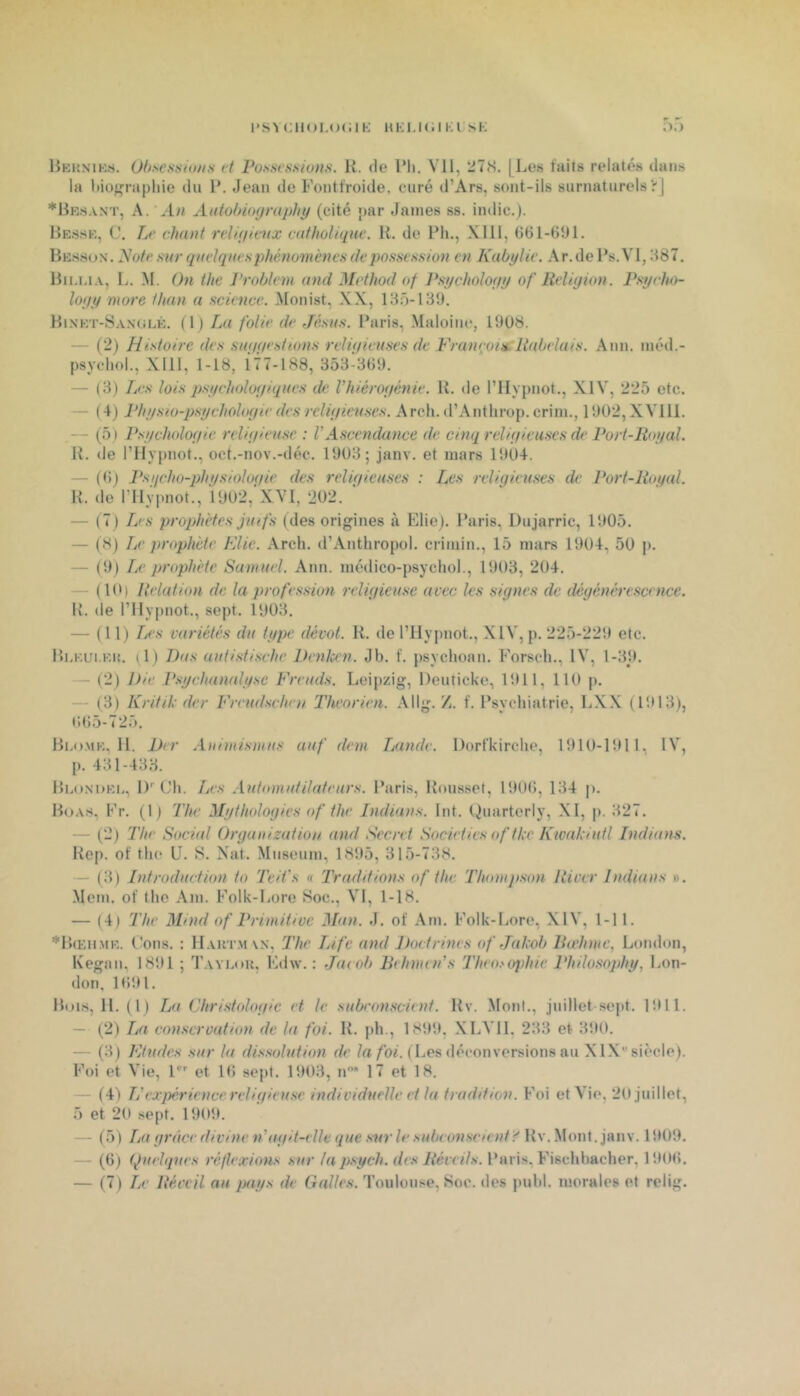 l'SVClIOl.OCIK UK IJ «il Kl SK ;>.) liKKNiKs. Ohsessiini.s ft Pontifs.sion.s. R. «le IMi. VH, 27(S. [Les faits relatés dans la l)iora})liie du P. Jean de Fontfroide, curé d’Ars, sont-ils surnaturels’rj *Rr.s.vnt, a. h» Aiitohiography (cité jiar James ss. indic.). Ressk, C. Le chant rdigaaix catholique. R. de Ph., XIII, 661-üiH. Bbsscjn. Note sur quelques phénomènes de possession en Kabylie. Ar. de Ps. VI, H87. Hiijja, L. M. On thc l’roblem and Mcthod of Psycholoyy of Reliyion. Psycho- loyy more than a science. Monist, XX, 185-1311. Hi.nkt-S.\n(jlé. (1) La folie de Jésus. Paris, Maloine, 19U8. — (2) Histoire des suyyestions religieuses de Françoin:Rabelais. Ann. niéd.- psycliol., XIll, 1-18, 177-188, 358-3(19. — (3) Les lois psychologiques de Vhiérogénie. R. de l’IIvpnot., XIV, 225 etc. — ( 4) Physio-psychologie des religieuses. Arcli. d’Anthrop. crim., 1902, XVlll. — (5 ) Psychologie religieuse : VAscendance de cinq religieuses de Port-Royal. R. de rilypnot., oct.-nov.-déc. 1903; janv. et mars 1904. — (dj Psycho-physiologie des religieuses : Les religieuses de Port-Royal. R. de rilypnot., 1902, XVI, *202. — (7) Tjes prophètes jutfs (des origines à Eliej. Paris, Dujarric, 1905. — (H) Le prophète FAie. Arch. d’Antbropol. crimin., 15 mars 1904, 50 p. — (9) Le prophète Samuel. Ann. médico-psycliol., 1903, 204. — (10) Relation de la profession religieuse arec les signes de dégénérescence. R. de rilypnot., sept. 1903. — (11) TiCs variétés du type dévot. R. de l’ilypnot., XIV, p. 225-229 etc. lîKKUi.KK. (1) l)as autistische Denkcn. Jb. f. psycboan. Forseb., IV, 1-39. — (2) Die Psyehaïudyse Freuds. Leipzig, Deuticke, 1911, 110 p. — (3) Kritik der Freudsclun Theorien. Allg.f. Psychiatrie, LX.X (1913), »l(i5-725. Blo.mk, 11. Der Animismus auf dem Tjande. Dorfkirclie, 1910-1911, IV, p. 431-433. Blo.ndkk, !)'■ Cb. Les Automutilateurs. Paris, Roussel, 1900, 134 |). Bo.\.s, Fr. (1) The Mythologies of the Indians. Int. ()uarterly, XI, p. 327. — (2) The Soeùd Organization and Secret Societies of tkc Kwakiutl Indians. Rep. of tbe U. S. Nat. Muséum, 1895, 315-738. — (3) Introduction to Teit's « Traditions of the Thomjison River Indians ». •Mem. of Ibo Am. Folk-Lore Soc., VI, 1-18. — (4) The Mind of Primitive Man. J. of Am. Folk-Lore, XIV, 1-11. *B(Eumk. t'ons. : H.vktmvx, The Life and Doctrines of Jakcb liadimc, London, Kegan, 1891 ; T.vykou, Edw. : Jacob Behmin's Theo.-ophie Philosophy, Lon- don, 1091. Bons, II. ( 1 ) La Christologie et le subconscient. Rv. Mont., juillet-sept. 1911. — (2) La conservation de la foi. R. pb., 1899, XLVII, 233 et 390. — (3) Etudes sur la dissolution de /bi. ( Les déconversions au XIX‘'siècle). Foi et Vie, P'' et 10 sept. 1903, n 17 et 18. — (4) Inexpérience religieuse individuelle et la tradition. Foi et Vie, 20 juillet, 5 et 20 se[)t. 1909. — (5) La grâce divine n'agit-elle que snrle subconsctenti' Rv. Mont. janv. 1909. — (0) Quelques réflexions .sur ta psych. des Réveils. Paris, Fiscbbacber, 1900.