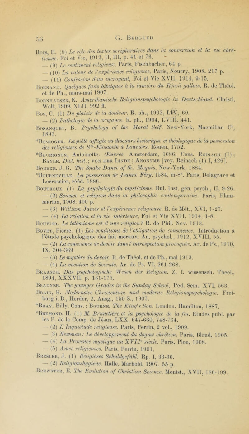 (î. liKH(;LKl{ :>() Bois H. (8) Le rôle des textes scripturaires dans la conversion et la vie chré- tienne. Foi et Vie, 1912, U, III, p. 41 et 76. — (9) Le sentiment religieux. l’aris, Fischbaeher, 64 p. — (10) La valeur de l’expérience religieuse. Paris, Nourry, 1908. 217 p. — (11) Confession d'un incroyant, Foi et Vie XVII, 1914, 9-15. Boun.wo. Quelques faits bibliques à la lumière du Réveil gallois. R. de Théol. et de Pli., mars-mai 1907. Bornhausen, K. Amerikanische Religionspsychologie in Deutschland. (%ristl. Welt, 1909, XLII, 992 lï. Hos, C. (1) Du plaisir de la douleur. R. pli., 1902, LtV, 60. — (2) Pathologie de la croyance. R. pli., 1904, LVIII, 441. Bosanquet, b. Psychology of the Moral Self. Xew-Vork, Macmillan C, 1897. *Bosk()Gek. La piété aifligée ou discours historique et théologique de la possession des religieuses de SElisabeth à Louviers. Rouen, 1752. *Boiirionon, Antoinette. Œuvres. Amsterdam, 1686. Cons. Reinacii (1) ; Bayle. Dict. hist.\ von der Linde ; Anony.me [voy. Reinach (Ij I, 426]. Bourkb, J. (t. The SnaJee Dance of the Moquis. New-York, 1S84. *Bourneville. La possession de Jeanne Féry. 1584, in-S. Paris, Dclagrave et Lecrosnier, rééd. 1886. Boutroux. (1) La psychologie du mysticisme. Biil. Inst. gén. psycli.. Il, 9-26. — (2) Science et religion dans la philosophie contemporaine. Paris, Flam- marion, 1908. 400 p. — (3) William James et l’expérience religieuse. R. de Met., XVI, 1-27, — (4) La religion et la vie intérieure, Foi et Vie XVll, 1914, 1-8. Bouvier. Le totémisme est-il une religion'^ R. de Pliil. Xov. 1913, BoVET, Pierre, {l) Les conditions de l'obligation de eonscieticc. Introduction à rétude psychologique des fait moraux. An. psycliol., 1912, XVIII, 55. — (2) La conscience de devoir lansV introspection provoquée. Ar. de Ps., 1910, IX, 304-369. — (3) Le mystère du devoir. R. de Théol. et de Ph., mai 1913. — (4) La vocation de Socrate. Ar. de Ps. VI, 261-268. Braa.suu. Das psqcholoqische Wesen der Religion. Z. f, wissensch. Theol., 1894, XXXVII,' p. ltil-175. Bhadner. The younger Grades in the Sunday School. Ped. Sem., XVI, 563. Braig, Iv. Modernstes Christentum und moderne Religionspsychologie. Frei- burg i. B., Herder, 2. Ausg., 150 S., 1907. *Bray, Billy. Cons. : Bourne, The King’s Son. London, Ilamilton, 1887. *Brk.mond, M. (1 ) M. Brunvtière et la psychologie de la foi. Etudes publ. par les P. do la Comp. de Jésus, LXX, 647-660, 748-764. — (2) U Inquiétude religieuse. Paris, Perrin, 2 vol., 1909. — 3) Newman: Le développement du dogme chrétien. Paris, Blond, 1905. — (4) La Provence mystique au XVIP siècle. Paris, Plon, 1908. — (5) religieuses. Paris, Perrin, 1901. Bresi.er. J. ( 1) Rcligioses Schuldgefühl. Rp. I, 33-36. — (2) Religionshygiene. Halle, Marhold, 1907, 55 p. Brew.ster, E. The Evolution O f Christian Science. Mouist., .XVll, 186-199.