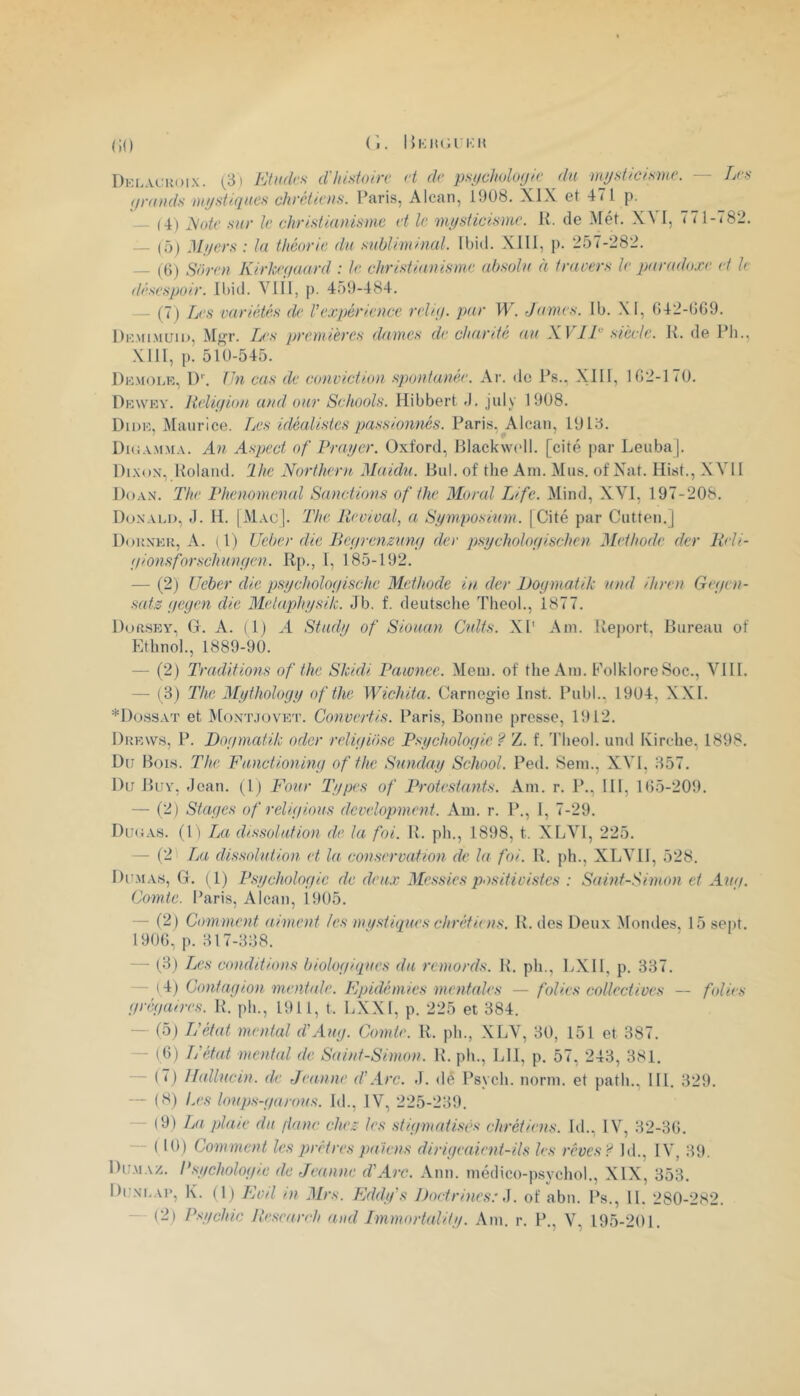 (iO Dkl.vckoix. (3) EUkIvs dlüstoire H dr psychoUxjie du mysticisme. — Les yrunds mystiques chrétiens. Paris, Alcan, 1908. XIX et 471 p. (4) yote sur le christiaulsme et le mysticisme. K. de Met. XVI, 771-782. — (5) Myers : la théorie du subliminal. Ibid. Xlll, p. 257-282. — (()) Soren Kirkeyaurd : le christianisme absolu à travers le qxiradoxe et k (tésespoir. Ibid. VII1, p. 459-484. — (7) Les variétés de l'expérience reliy. par W. James. Ib. .\I, 642-009. Dkmimuiu, M«r. L’s premières dames de chanté au XVIL siècle. P. de Ph., XIII, p. 510-545. Dkmolr, I)''. fhi cas de conviction spontanée. Ar. de Ps.. XIII, 102-170. Dkw'kv. Heliyion and our Schools. Hibbert J. july 1908. Didk, Maurice. Les idéalistes passionnés. Paris, Alcan, 1913. Diii.vM.M.v. An Aspect of Frayer. Oxford, Blackwell, [cité par Leuba]. Di.xox, Roland, lhe Northeni Maidu. Bul. of the Am. Mus. of Nat. Hist., XVI1 Doan. The l'henomenal Sanctions of the Moral Life. Mind, XVI, 197-208. Donald, J. H. |Mac|. The Reoival, a Symposium. |Cité par Cutten.] Douner, a. ( l) Ueber die Beyrenzuny der psycholoyischen Méthode der Reli- yionsforschunyen. Rp., I, 185-192. — (2) Ueber die psycholoyische Méthode in. der JJoymatik und ihren Geyen- sats yeyen die Metaphysik. Jb. f. deutsche Theol., 1877. Dorsey, O. A. ( 1) A Study of Siouan Cuits. XI' Am. Report. Bureau of Ethnol., 1889-90. — (2) Traditions of the Skidi Vawnee. Mem. of the Am. Folklore Soc., VIII. — (3) The Mythology of the Wichita. Carnegie Inst. Publ., 1904, XXI. *I)ossAT et Montjovet. Convertis. Paris, Bonne presse, 1912. Drew.s, p. Doymatik oder reliyibse Psycholoyie ? Z. f. Theol. und Kirche, 1898. Du Bois. The Functioniny of the Sunday School. Ped. Sem., XVI, 357. Du Buy, -Jean. (Ij Four Types of Protestants. Am. r. P., 111, 105-209. — (2) Stayes of reliyious development. Am. r. P., I, 7-29. Duoab. (1) La dissolution de la foi. R. ph., 1898, t. XLVl, 225. — (2 IjU dissolution et la conservation de la foi. R. ph., XLVll, 528. Dumas, G, (1) Psycholoyie de deux Messies positivistes : Saint-Simon et Auy. Comte. Paris, Alcan, 1905. — (2) Comment aiment les mq.stiques chrétiens. R. des Deux Momies, 15 sept. 1900, p. 317-338. — (3) ZrC.v conditions biotoyiques du remords. R. ph., LXIl, p. 337. — (^4) Contayion menbde. Epidémies mentales — folies collectives — folien yréyaires. R. ph., 1911, t. LXXI, p. 225 et 384. — (5) L'état mental d'Auy. Comte. R. ph., XLV, 30, 151 et 387. — (0) L'état mentid <te Saint-Simon. R. ph., LU, p. 57. 243, 381. (7j Ilallucin. de Jeanne d'Arc. J. dé Psych. norm. et path., 111. 329. — (8) Les loups-yarous. Id., IV, 225-239. - (9) Lji plaie du flanc chez les stiymatisés chrétiens. Id., IV, 32-30. ( 10) Comment les prêtres païens diriyeaient-ils les réves'^ Id., IV, 39. Du.maz. Psycholoyie de Jeanne d'Arc. Ann. médico-psychol., XIX, 353, Dun’i.ai’, K. (1) Evil in Mrs. Eddy's Doctrines:,]. of abn. Ps., IL 280-282. (2) Psychic Ilesearrh and Tmmortality. Am. r. P,, V, 195-201.