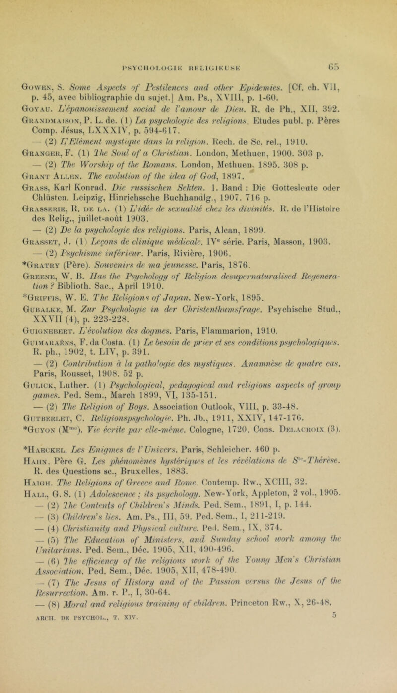 PSVCHOI.OGIK MKLKllKL SK (>;> Gowkn'. s. Some Asp/'cts of Pentilences and other Epidémies. [Cf. ch. VH, p. 45, avec bibliographie du sujet.] Aiu. l’s., XVIll, p. 1-6Ü. Goyau. L'épanouissement social de Vamour de Dieu. K. de Ph., XII. 3b2. Gkaxdmaisox, P. L. de. (1) La psychologie des religions. Etudes publ. p. Pères Comp. Jésus, LXXXIV, p, 594-617. — (2) L'Elément mystique dans lu religion. Kech. de Sc. rel., 1910. Ghaxgkk, F. (1) 2lie Soûl of a Christian. London, Methuen, 1900. 303 p. — (2) The Worship of the Romans. London, Methuen, 1895. 308 j). Guant Allkn. The évolution of the idea of God, 1897. Grahs, Karl Konrad. Die russischen Sekten. 1. Hand : Die Gottesleute oiler Chlüsten. Leipzig, Ilinrichssche Huchhanülg., 1907. 71() p. Grasskrir, K. i>K LA. (1) Tj'idée de sexualité chez les divinités. H. de l’Histoire des Kelig., juillet-août 1903. — (2) De la psychologie des religions. Paris, Alcan, 1899. Grasskt, J. (1) Leçons de clinique médicale. IV® série. Paris, Masson, 1903. — (2) Psychisme inférieur. Paris, Rivière, 1906. *Gratry (Père). Souvenirs de ma jeunesse. Paris, 1876. Grkknk, W. b. lias the Psychology of Religion desupernaturalised Régénéra- tion'^ HxhWoWx. Sac., April 1910. *Grifi’is, W. E. The Religions of Japan.'^cw-York.^ 1895. Guhalkk, M. Zur Psi/choloinc in der Christenthumsfrage. Psychischc Stud., XXVH (4), p. 223-228. ’ Guksnkrkrt. L'évolution des dogmes. Paris, Flauuuarion, 1910. Guim araK.n’s, F. (la Costa. (1) Ia: besoin de prier et ses conditions psychologiques. R. ph., 1902, t. LIV, p. 391. — (2) Conlrihution a la pathologie des mystiques. Anamnèse de quatre cas. Paris, Rousset, 1908. 52 p. Gulick, Luther. (1) Psychological, pedai/ogirai and religions aspects of group gaines. Ped. Sein., Mardi 1899, VI, 135-151. — (2) The Religion of Boys. Association Plutlook, VI11, p. 33-48. Gutbkri.kt, C. Religionspsycholoi/ie. Ph. Jb., 1911, XXIV, 147-176. *Gi:yox (M'). Vie écrite par elle-même. Cologne, 1720. Cons. Dklacroi.x (3). *llAEeKKL. Les Enigmes de l'Univers. Paris, Schleicher. 460 p. IIaux. Père G. Les phénomènes hystériques et les révélations de S'-'Thérèse. R. des Questions sc., Bruxelles. 1883. Haigii, The Religions of Greece and Rome. Conteinp. Rw., XCIll, 32. Hall, G. S. (1) Adolescence; ils psychology. New-York, Appleton, 2 vol., 1905. — (2) 'lhe Contents of Children's Minds. Ped. Sein., 1891, 1, p. 144. — (3) Children's lies. Am. Ps., HI, 59. Ped. Sein., 1, 211-219. — (4) Christianity and Physieal culture. Ped. Sein., IX, 374. — (5) 'The Education of Ministers, and Sunday school ivork arnong the Unitarians. Ped. Sein., Déc. 1905, Xll, 490-496. — (6) lhe efficiency of the religions work of the Young Men s Christian Association. J’ed. Sein., Déc. 1905, XH, 478-490. — (7) 'The Jésus of Ilistory and of the Passion versus the Jes-us of the Résurrection. Am. r. P., I, 30-64. — (8) Moral and religions training of children. Princeton Rw., X, 26-4H.