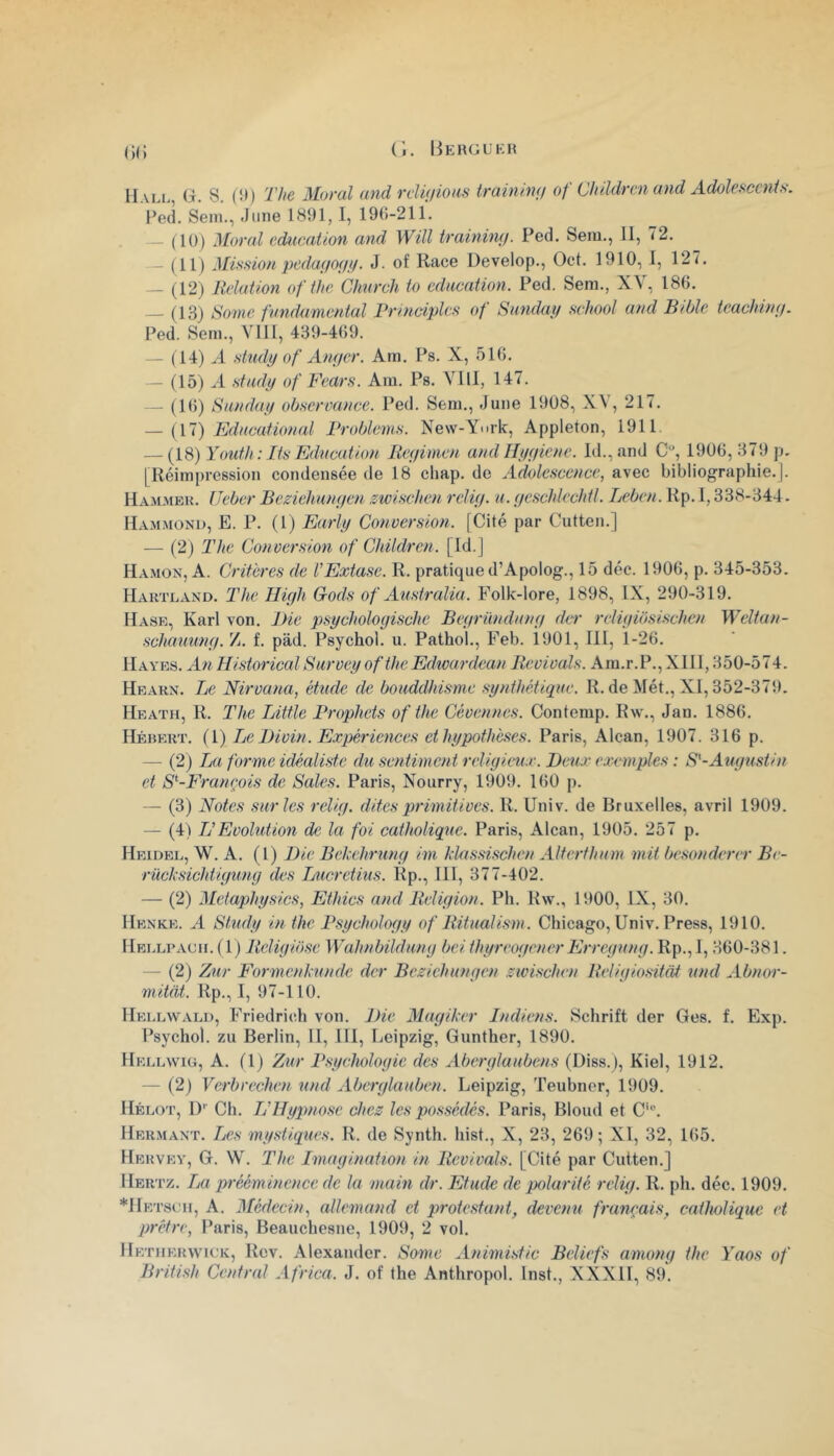 Hall, (à. S. (!») The Moral and relUiiom trainiwj of Children and AdolefiCcnU. Ped. Sem., .J une 1891,1, 190-211. — ( 10) Moral éducation and Will trainimj. Ped. Sem., H, 72. — (11) Misfiion pcda(io(i!.f. J. of Race Develop., Oct. 1910, 1, 127. — (12) Relation of the Ghurcli to edacaiion. Ped. Sem., XY, 186. — (13) Sonie fvndamcntal Principlcs of Sundai/ school and Bible teachinii. Ped. Sem., VIII, 439-409. — (14) >4 stiidy of Anger. Am. Ps. X, 510. — (15) A ntady of Fears. Am. Ps. VIH, 147. - (10) Sanday observance. Ped. Sem., Juiie 1908, X^, 217. — {yi) Fdncational Broblems. New-York, Appleton, 1911 — {18) Youth : Its Education Reyimen and Hygiène. ld.,and C, 1906,379 p. [Réimpression condensée de 18 cliap. de Adolescence, avec bibliographie. ]. Hammeu. Ueber Beziehungen zwischen rclig. a. geschlechtl. Leben. Rp. 1,338-344. Hammond, E. P. (1) Early Conversion. [Cité par Cutten.] — (2) The Conversion of Children. [Id.] Ha.mon, a. Critères de l'Extase. R. pratique d’Apolog., 15 déc. 1906, p. 345-353. Hartland. The Iligli Gods of Australia. Folk-lore, 1898, IX, 290-319. Hase, Karl von. JJie psychologische Begründting der rcHgibsischen Weltan- schauung. Z. f. pàd. Psychol. u. Pathol., Feb. ibOl, III, 1-20. Hayes. An Historical Survey ofthe Edwardean Revivais. Am.r.P., XII1,350-574. Hearx. Le Nirvana, étude de bouddhisme synthétique. R. de Mét., XI, 352-375). Heath, R. The Little Prophets ofthe Cévennes. Contemp. Rw., Jan. 1886. Hébert. (1) Le Divin. Expériences et hypothèses. Paris, Alcan, 1907. 316 p. — (2) La forme idéaliste du sentiment religieux. Deux exemples : S'-Augtistin et S^-Franeois de Sales. Paris, Nourry, 1909. 1(50 p. — (3) Notes sur les relig. dites primitives. R. Univ. de Bruxelles, avril 1909. — (4) L'Evolution de la foi catholique. Paris, Alcan, 1905. 257 p. Heidel, W. a. (l) Die Behehrung im hlassischen Alterthum mit besonderer Be- rüchsichtigimg des Lucretius. Rp., 111, 377-402. — (2) Metaphysics, Ethics and Religion. Ph. Rw., 1900, IX, 30. Henke. a Study in the Psychology of Ritualism. Chicago, Univ. Press, 1910. Hellpach. (1) Religibse Wahnbildung bel thyreogener Erregung. Rp., 1,360-381. — (2) Zur Formenhunde der Beziehungen zwischen Religiositdt und Abnor- mitiit. Rp., I, 97-110. Hellwald, Friedrich von. Die Magiker Indiens. Schrift der Ges. f. Exp. Psychol. zu Berlin, H, III, Leipzig, Gunther, 1890. Hellwiü, a. (1) Zur P.sychologie des Aberglaubens (Diss.), Kiel, 1912. — (2) Verbrechen und Aberglauben. Leipzig, Teubner, 1909. Hélot, D’’ Ch. L'Hypnose chez les possédés. Paris, Blond et C’“. Hermaxt. Les mystiques. R. de Synth. hist., X, 23, 269; XI, 32, 165. Hervey, g. W. The Imagination in Revivais. [Cité par Cutten.] Hertz. La prééminence de la main dr. Etude de polarité relig. R. ph. déc. 1909. *HETstTi, A. Médecin, allemand et protestant, devenu français, catholique et prêtre, Paris, Beauchesne, 1909, 2 vol. Hetiierwick, Rev. Alexander. Somc Animistic Beliefs among the Yaos of British Central Africa. J. of the Anthropol. Inst., XXXII, 89.