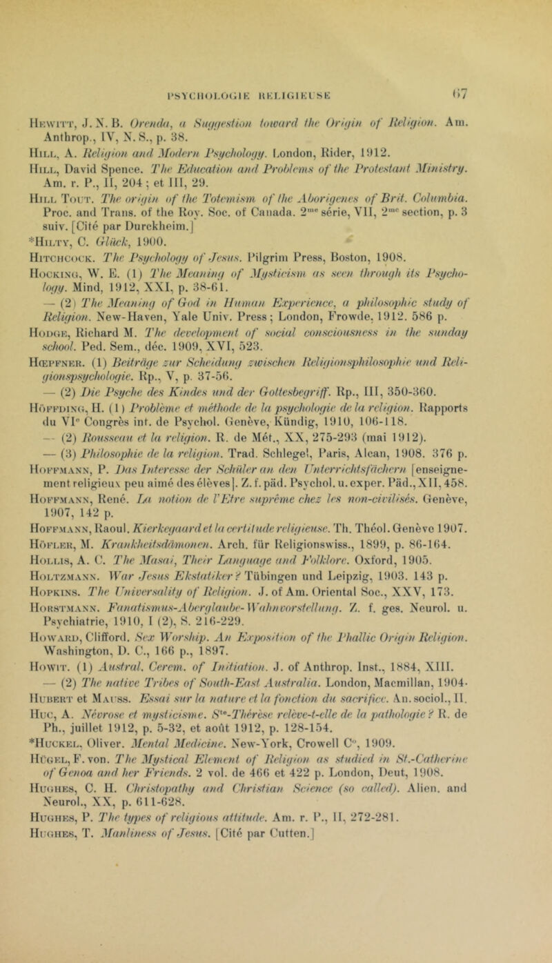 ()7 IIkavitt, J. N. B. Orendu, n Stufffesiioft hnvard tlie Ordjiit of Iteldfton. Aui. Anthrop., IV, N. S., p. 38. IIii.L, A. Religion and Modem Psychologg. I.ondon, Kider, 1312. Bill, David Spence. The Education and Prohlems ofthe Vroie.'ttant Miniatry. Am. r. P., II, 2ü4 ; et 111, 29. Hill Tout. The origin of ihe'Totemism of the Aborigènes of Brit. Columbia. Proc, and Trans. of the Roy. Soc. of Canada. 2'® série, VII, 2“® section, p. 3 suiv. [Cité par Durckheim.J *Hilty, C. Crliick, 1900. Hitchcock. The Psychology of Jestts. Pilgrim Press, Boston, 1908. Hockino, W. E. (1) The Meaning of ^[y.stieism as ,seen ihrough iis Psycho- logy. Mind, 1912, XXI, p. 38-()l. — (2) The Meaning of God in Ilutnan Expérience, a philosophie stady of Religion. New-Haven, Yale Univ. Press; London, Frowde, 1912. 586 p. Hoimjk, Richard M. The development of social conscioasness in the sunday school. Ped. Sem., déc. 1909, XVI, 523. Hœpfnkk. (1) Beitrage zar Scheidang zwischen Religionsphilosophie and Reli- gion sjtsychologie. Rp., V, p. 37-56. — (2) Die Psyché des Kindes and der Gotiesbegriff. Rp., IH, 350-3(50. HoKFi)iN(i, H. ( 1 ) Problème et méthode de la psychologie de la religion. Rapports du VI Congrès int. de Psychol. (ienève, Kündig, 1910, 106-il8. — (2) Roasseaa et la religion. R. de Mét., XX, 275-293 (mai 1912). — (3) Philosophie de la religion. Trad. Schlegel, Paris, Alcan, 1908. 376 p. Hoffmann, P. Das Interesse der Scinder an den Unterrichtsfdchern [enseigne- ment religieux peu aimé desélèves]. Z.f. pâd. Psychol. u.exper. Pad.,XlI,458. Hoffmann, René. I/t notion de VEtre suprême chez les non-civilisés. Genève, 1907, 142 p. Hoffmann, Raoul. Kierkegaurdet la certitadereligieu,se. Th. Théol. Genève 1907. Hôfi.kk, M. Krankheitsdrvmonen. Arch. fur Religionswiss., 1899, p. 86-164. Holi.is, a. C. The Masai, Their Tjangaage and Folklore. Oxford, 1905. Holtzmann. War Jésus Ekstatiker Ÿ und Leipzig, 1903. 143 p. Hopkin.s. The Univtrsality of Religion. J. of Ara. Oriental Soc., XXV, 173. Horstmann. Fanatismas-Aberglaabe-Wtthnvorstellang. Z. f, ges. Neurol, u. Psychiatrie, 1910, 1 (2), S. 21(5-229. Howaru, Clifford. Sex Worshipi. An E.rjntsition ofthe Phallic Origin Religion. Washington, 1). C., 166 p., 1897. Howrr. (1) Aastral. Cercm. of Initiation. J. of Anthrop. Inst., 1884, XHL — (2) The native Tribes of Soath-East Australia. London, Macmillan, 1904* Huueut et Mauss. Essai sar la nature et la fonction du sacrifice. An. sociol., H. Hue, A. Névrose et mysticisme. S'^’-Thérè.se relève-t-elle de la pathologie Ÿ R. de Ph., juillet 1912, p. 5-32, et août 1912, p. 128-154. *Huckeu. Oliver. Mental Medicine. New-York, Crowell C, 1909. Hügel, E.von. The My.stical Elément of Religion as studied in St.-Catherine of Genoa and her Friends. 2 vol. de 466 et 422 p. London, Deut, 1908. Hughes, C. H. Christopathy and Christian Science (so called). Alien. and Neurol., XX, p. 611-628. Hughes, P. The types of religions attitude. Am. r. P., H, 272-281. Hughes, T. Manliness of Jésus. [Cité par Cutten.]