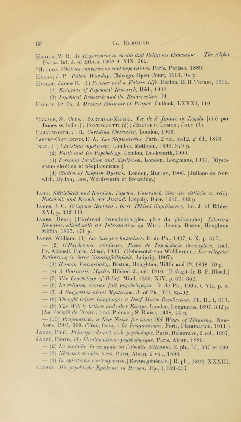 nuGnKrt,\V. K. An Etpcrimcni in Social and Jtfiif/ioas Edacation — The Alpha Union. Int. J. of Ethics, 1008-9, XIX, 3G2. *IIu(}Uiî'i'. Célèbres conversions contemporaines. Paris, Périsse, 1880. lIvKAN, J. P. rnbtic Worship. Chicago, Open Court, 1001. 94 p. Hyskop, James H. (1) Science and a Vature Life. Jioston, H. B. Turner, 1905. - (2) Enifimas of Psi/chical Research. Ibid., 1008. — (3) Pst/chical Research and the Rcsarreciion. Id. Hyskop, 1)'' Th. .1 'Medical Estimate of Rrai/cr. Outlook, LXXXl, 110 *Ic;n’.vck, S‘. Cous.: Bautuoki-Miuhrk. 'Vie de S'-Ljnace de Loyola [cité par James ss. indic.) ; Portiukiotti (2); Jésuites; Lo.mek; Joly (4). Iklingwortu, J. B. Christian Character. London, 1003. Imuert-Courheyre, !)'■ A. TjCS Stiymatisées. Paris, 2 vol. in-12, 2'éd., 1873. Inge. (1) Christian niysticism. London, Methuen, 1890. 379 p. —■ (2) Faith and Its Psychology. London, Duckworth, 1909. — (3) Personal Idealism and Mysticism. London, Longnians, 1007. [.Mysti- cisme chrétien et néoplatonisme.] — (4) Stndies of Enylish Mystics. London, Murray, 1906. [Juliane de Xor- wich, Hylton, Law, Wordsworth et Browning'. | Jahn. Sittlichkeit und Religion. Psychol. Untcrsnch. über die sittliche n. relig. Entivicld. and Erzieh. der Jugend. Leipzig, Dürr, 1910. 330 p. James, J. C. Reli(/ions Revivais : their Ethical Siqniflcance. Int. J. of Ethics. XVI, p. 332-339. Ja.mes, Henry [Révérend Swendenborgien, père du philosophe]. Literary Reniains., edited tvith an Jntrodnction by Will. James. Boston, Houghton MitHin, 1807. 471 p. James, William. (1) Tjes énergies humaines. R. de Ph., 1907, t. X, p. 317. — (2) TC Expérience religiense. Es.sai de Psychologie descriptive., trad. Fr. Abauzit. Paris, Alcan, 1906. (Cebersetzt von Wobbermin; J)ie religiose Erfahrung in ihrer Mannigfaltigkeit. Leipzig, 1907). — (3) JTuman Immortality. Boston, Houghton, MitHin and 1898. 70 p. - (4) A Pluralistic Mystic. Hibbert J., oct. 1910. [Il s'agit de B. P. Blood.] — (5j The Psychology of Relief. Mind, 1889, XIV, p. 321-352. — (()) La religion comme fait psychologique. R. de Ph., 1905, t. Vil, p. 5. — (7) A Suggestion about Mysticism. J. of Ph., VH, 85-92. — (8) Thought before Languuge: a J)eaf-Mutes Rccollcction. Ph. R., i, 613. — (9) The Will to believe andother Essays. London, Longmans, 1897. 332 p. [La Volonté de Croire; trad. Pidoux ; S'-Blaise, 1908. 43 p.] — (10) Pragmatism, a Ncio Xamc for some OUI Ways of Thinking. New- York, 1907, 309. (Trad. franç. : Le Pragmatisme. Paris, Flammarion, 1911.) Janet, Paul. Principes de mét. et de psychologie. Paris, Delagrave, 2 vol., 1897. Janet, Pierre. (1) L’automatisme psychologique. Paris, Alcan, 1889. - (2) La maladie du scrupule ou Vaboulic délirante. R. ph., Ll, 337 et 499. — (3j Névroses et idées fixes. Paris, Alcan, 2 vol., 1898. — (4) Le spirdisme cùniemporain.\ lieyne génévà\e.] R. ph., 1892, XXXIII. Jansen. Die psychische Epidémie in Hessen. Rp., 1, 321-337.