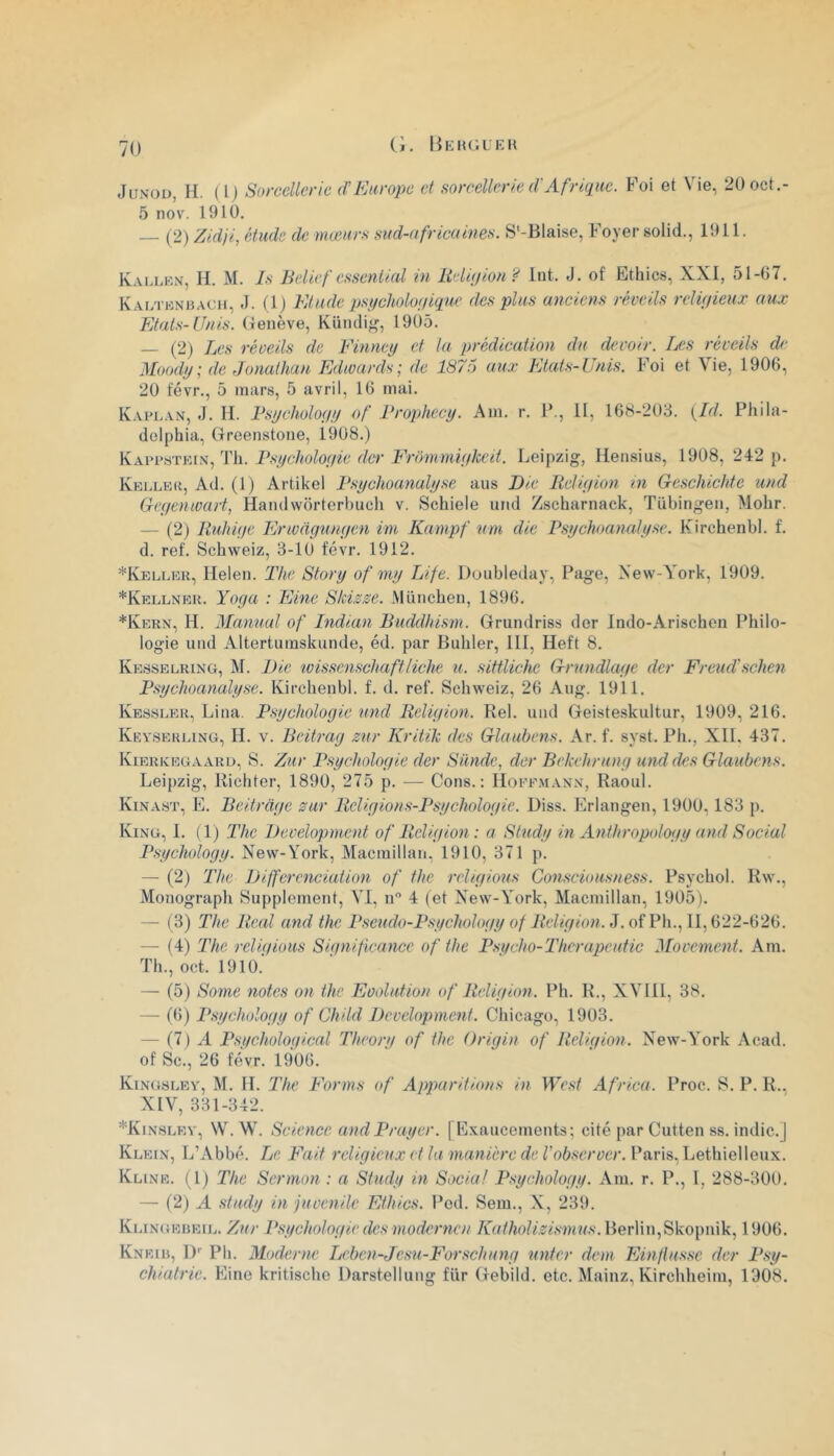 JuNou, II. (Ij Sorcellerie (P Europe et sorcellerie d'Afrique. Foi et Vie, 20oct.- 5 nov. 1910. — (2) Zidji, étude de mœurs sud-africaines. S'-Blaise, Foyer solid., 1911. Kallkn, II. M. Is Belief csseniial in Uelàjion ? Int. J. of Ethics, XXI, 51-07. Kal'I'unh.^ch, (1) Elude p.si/cholofiique des plus anciens réveils religieux aux Etats-Unis, (lenève, Kündi^, 1905. — (2) Les réveils de Einney et la prédication du devoir. lœs réveils de Moody; de Jonathan Edwards; de 1876 aux Etats-Unis. Foi et Vie, 1906, 20 t'évr., 5 niiirs, 5 avril, 16 mai. Kaplan, J. II. Fsycholoyy of Brophecy. Am. r. F., II, 168-203. {Id. Phila- delphia, Greenstone, 1908.) Psycholoyie der Erommiykeit. Leipzig, Ilensius, 1908, 242 p. KKLLEd, Ad. (l) Artikel Psyclioanalyse ans Die Rcliyion in Geschichte and Geyenwart, Handwôrterbuch v. Schiele uiid Zscharnack, Tübingen, Mohr. — (2) R’uhiye Erwdyunyen im Kampf mn die Psychoaoialyse. Kirchenbl. f. d. ref. Schweiz, 3-10 févr. 1912. *IvELLER, Ilelen. The Story of my Life. Doubleday, Page, Xew-York, 1909. *Kellnek. Yoya : Eine Skisse. München, 1896. *Kern, h. Jlannal of Indian Buddhism. Grundriss der Indo-Arischen Philo- logie und Altertumskunde, éd. par Buhler, III, Heft 8. Ke.sselring, M. Die wissenschaftliche u. sittliche Grnndlaye der Freud'schen Psychoanalyse. Kirchenbl. f. d. ref. Schweiz, 26 Ang. 1911. Kessler, Lina. Psycholoyie und Reliyion. Rel. und Geisteskultur, 1909, 216. Keyserling, h. V. Beitray zur Kritik des Glaubens. Ar. f. syst. Ph., Xll. 437. Kierkegaard, S. Zur Psycholoyie der Sünde, der Bekehruny und des Glaubens. Leipzig, Kichter, 1890, 275 p. — Cons.: Hoffmann, Raoul. Kinast, E. Beitràye zur Rcliyions-Psycholoyie. Diss. Erlangen, 1900,183 p. King, 1. (1) The Development of Reliyion : a Study in Anthropotoyy and Social Psycholoyy. New-York, Macmillan, 1910, 371 p. — (2) The Différenciation of the rehyious Consciousness. Psychol. Rw., Monograph Supplément, VI, n 4 (et New-York, Macmillan, 1905). — (3) The Real and the o/AY/eV/ho?. J. of Ph., 11,622-626. — (4) The reliqious Siqnificance of the P.sycho-Theraqjeutic Movement. Am. Th., oct. 1910.' — (5) Some notes on the Evolution of Reliyion. Ph. R., XVlll, 38. — (6) Psycholoyy of Child Development. Chicago, 1903. — (7) A Psycholoyical Theory of the Origin of Reliyion. New-York Acad, of Sc., 26 ftWr. 1906. Kingslev, m. h. The Eorms of Apparitions in West Africa. Proc. S. P. R.. XIV, 331-342. *Kinslev, W.W. Science andPrayer. | Exaucements; cité par Cutten ss. indic.J Klein, L’Abbé. Le Fait religieux et la manière de l’observer. Paris, Lethielleiix. Kline. (1) The Sermon : a Study in Social Psychology. Ara. r. P., I, 288-300. — (2) A study in juvénile Ethics. Pcd. Sera., X, 239. Klingeueii.. Zur Psycholoyie des modernen Berlin,Skopnik, 1906. Kneih, l)'’ Ph. Moderne Leben-Jesn-Forschuny unter dem Ein/lussc der Psy- chiatrie. Eine kritische Darstelliing fur Gebild. etc. Mainz, Kirchheiiu, 1908.