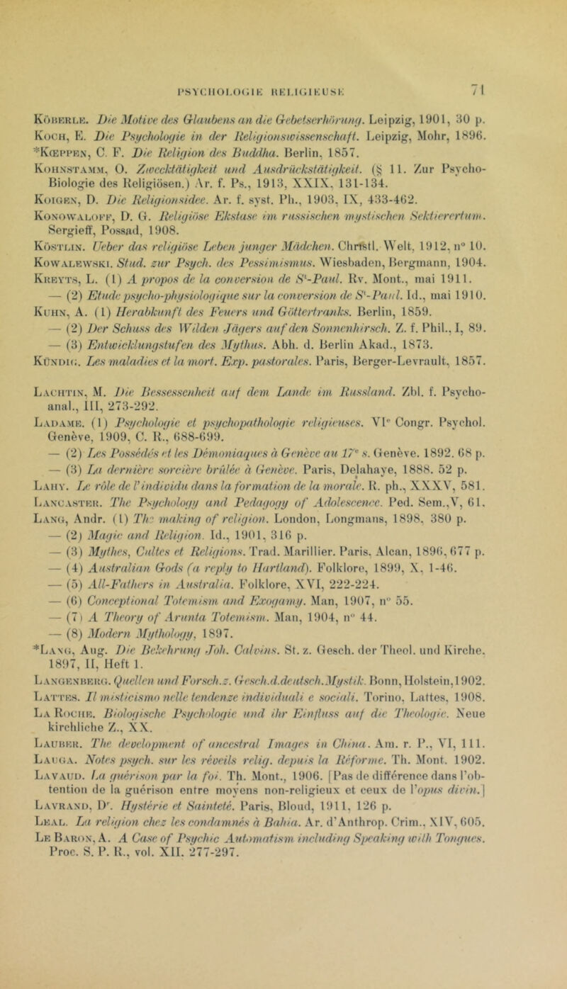 Kobkrlk. Die Motive clés Glaubens cm die Gebetserhorum/. Leipzig, 1901, 30 p. Koch, E. Die Pstfclmloçiie in der lielicjionswissenschuft. Leipzig, ^lohr, 1896. *K(Eppkn, C. F. Die Reliçfion des Buddha. Berlin, 1857, Koh.vstamm, O. Zivecktdtiç/lceit and Ansdriivkstàtiçikeit. (ÿ 11. /ur Psycho- Biologie des Keligiôseti.) Ar. f. Ps., 1913, XXIX, 131-134. Koigbn, D. Die Heligionsidee. Ar. f. syst. Pli., 1903, IX, 433-462. Konowalofp, I). G. Iteligiose Ekstase im rassischen mgstischen Sektierertum. Sergieff, Possad, 1908. Küstlin. Ueber dcis religiose Leben junger Mddelien. Chrfstl. Welt, 1912, n® 10. Kovvalrwhki. Stud. zur Psych. des Pessimismus. Wiesbaden, Berginann, 1904. Kufa’t.s, L. (1) .4 propos de la conversion de S'--Paid. Rv. Mont., mai 1911. — (2) Etude psycho-physiologique sur la ronversion de S'-Paul. Id., mai 1910. Kuhn, A. ( 1) Herabkunft des Feuers und Gottertranks. Berlin, 1859. — (2) Der Schuss des Wilden Jagers auf den Sonnenhir.sch. Z. f. Phil., I, 89. — (3) Entwicldungstufen des Mythus. Abh. d. Berlin Akad., 1873. Künlhc. Les maladies et la mort. Exp. pastorales. Paris, Berger-Levrault. 1857. Lachtin, M. Die Bessessenheit auf dem Ijcmde im liussland. Zbl. f. Psycho- anal., 111, 273-292. Lada.mk. (1) Psycholocfie et psychopathologie religieuses. VP Congr. Psychol. Genève, 1909,' C. R.', 688-699. — (2) Les Possédés et les Démoniaques à Genève au 17^ s. Genève. 1892. 68 p. — f3) Im dernière sarcicre bridée à Genève. Paris, Dejahaye, 1888. 52 p. Lahy. Le rôle de l'individu deins la formation de la morede. K. ph., XX XV, 581. liANOASTRK. Thc Psycliology and Pedagogy of Adolescence. Ped. Sem.,V, 61. Lang, .\ndr. (1) Th? mciking of religion. London, Longmans, 1898, 380 p, — (2) Magic and Religion. Id., 1901, 316 p. — (3) Mythes, Cultes et Religions. T mû.. Marillier. Paris, Alcan, 189(5, 677 p. — (4) Austrcüian Gods (a reply to IJurtland)- Folklore, 1899, X, 1-46. — (5) AU-Fathers in Australia. Folklore, XVI, 222-224. — (6) Concept ion (d T'otemism and Exogamy. Man, 1907, n 55. — (7) .4 Theory of Arunta Totemism. Man, 1904, n 44. — (8) Modem Mythology, 1897. *La\<j, Aiig. Die Bekehrung Joh. Caivins. St.z. Gesch. der Theol. und Kirche. 1897, II, Heft 1. Laxgrnhrk(}. Quellcn und Forsch.z. Gesch.d.dcutsch.Mystik. Bonn, IIolstoin,1902. Lattrs. Il misticismo nelle tencUoize individuedi e sociali. Torino, Lattes, 1908. La Rocur. Biologische Psifcholoqic und ihr Einfluss auf die Theoloqie. Neue kirchliche Z., XX. Laubrk. The development of ancestral Images in China. Xm. r. P., VI, 111. LAtKiA. Notes psych. sur les réveils relig. depuis la Réforme. Th. Mont. 1902. Lavaui). La guérison par la foi. Th. Mont., 1906. [Pas de différence dans l’ol)- tention de la guérison entre moyens non-religieux et ceux de l’o/j?«.s’ divin.] Lavrani), 1)'. Hystérie et Sainteté. Paris, Blond, 1911, 126 p. Lkal. La religion chez les condamnés à Bahia. Ar. d’Anthrop. Crim., XIV, 605. Lr Baron, A. A Case of P.sgchic Automafism including Sj}cakinq ivilh Toncfues. Proc. S. P. R., vol. XII. 277-297.
