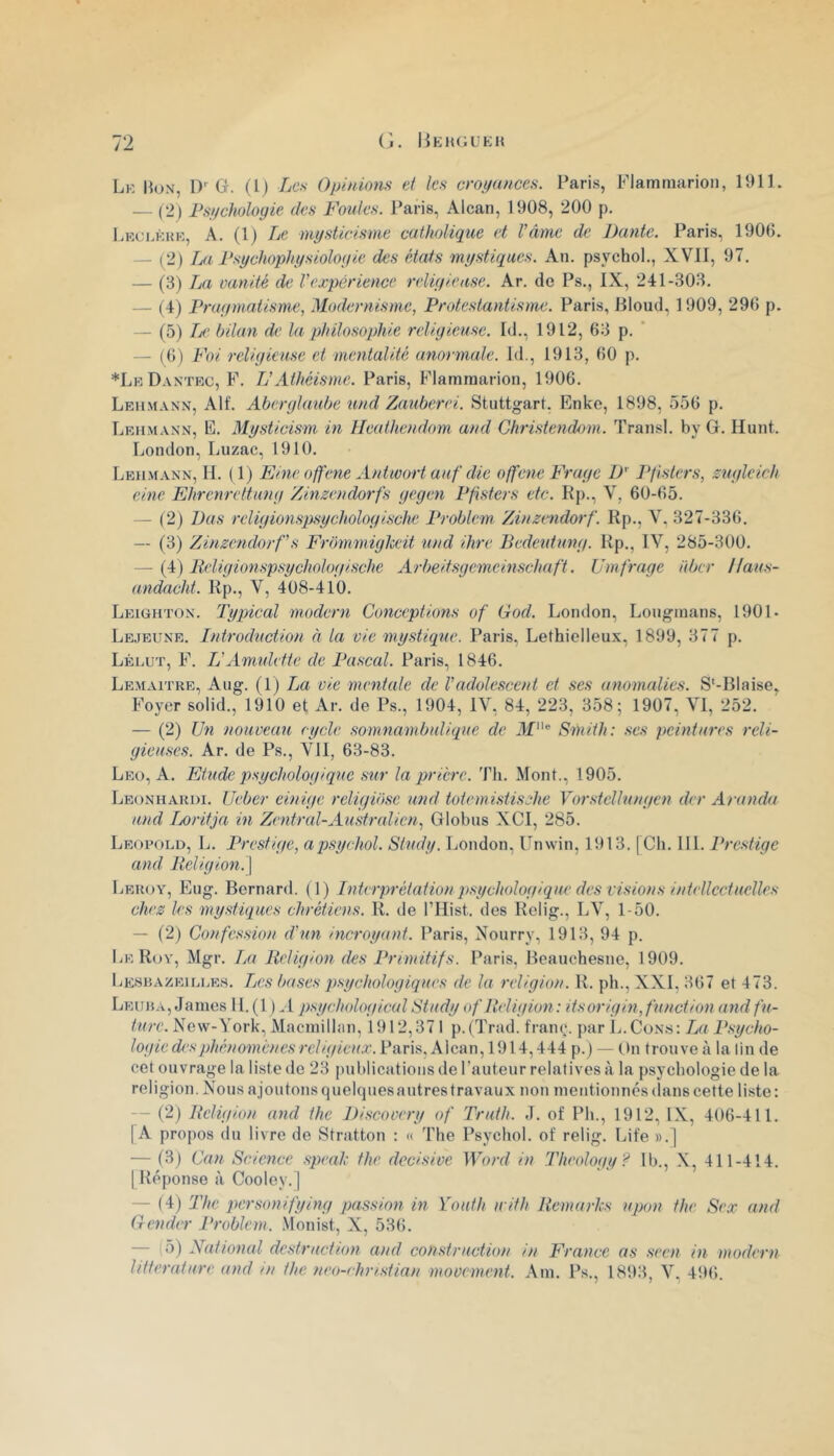 Lk Hon, D' g. (l) Les Opinions ci les croyances. Paris, Plamiimrion, 1911. — (2) Psychologie des Foules. Paris, Alcan, 1908, 200 p. l.Eci.KHK, A. (1) Le mysticisme catholique et Vâme de Dante. Paris, 1906. — (2) La Psychophysiologie des états mystiques. An. psychol., XVII, 97. — (3) La vanité de Vexpérience religieuse. Ar. de Ps., IX, 241-303. — (4) Pragmatisme, Modernisme, Protestantisme. Paris, llloud, 1909, 296 p. — (5) />' bilan de la philosophie religieuse. Id., 1912, 63 p. ' — (6) Foi religieuse et mentalité anormale. Id., 1913, 60 p. *LeDantec, F. TJ Athéisme. Paris, Flammarion, 1906. Leii.mann, Alf. Aberglaube und Zauberei. Stuttgart. Enkc, 1898, 556 p. Lehmann, E. Mysticism in Heathendom and Christendom. Transi, by Gr. Hunt. London, Luzac, 1910. Lehmann, H. (1) Fine offene Anüoort aaf die offene Frage IP J^fisters, zugleich eine Ehrenrettung Zinzendorfs gegen Pfisters etc. Kp., V, 60-65. — (2) Bas rcligionspsychologische Problem Zinzendorf. Kp., Y, 327-336. — (3) Zinzendorf s Frbmmiglceit und dire Dedeidung. Kp., IV, 285-300. — {A) B,eligionspsychologische Arbeifsgemeinschaft. ümfreige aber Haus- andacht. Kp., V, 408-410. Leighton. Typical modem Conceptions of God. London, Lougmans, 1901* Lejeune. Introduction à la vie mystique. Paris, Lethielleux, 1899, 377 p. Lélut, F. IJAmidette de Pascal. Paris, 1846. Lemaître, Aug. (1) La vie mentale de Vadolescent et ses anomalies. S'-Blaise, Foyer solid., 1910 et Ar. de Ps., 1904, IV, 84, 223, 358; 1907, VI, 252. — (2) Un nouveau cycle somnambulique de Jf® Smith: .ses peintures reli- gieuses. Ar. de Ps., VII, 63-83. Leü, a. Etude psychologique sur la prière. Th. Mont., 1905. Leonharui. Ueber einige religibse und totemistisehe Vorstellungen der Aranda und IjOritja in Zentral-Au.stralien, Globus XCI, 285. Léopold, L. Prestige, apsychol. Study. London, Unwin, 1913. | Ch. 111. Prestige and Religion. \ Leroy, Eug. Bernard. (1) Interprétation psychologique des visions intellectuelles chrz les mystiques chrétiens. K. de l’Hist. des Kelig., LV, 1-50. — (2) Confession d’un incroyant. Paris, Xourry, 1913, 94 p. Le Ko Y, Mgr. La Religion des Primitifs. Paris, Beauchesne, 1909. Lksrazeilles. Les bases psychologiques de la religion. K. ph., XXI, 367 et 473. Leura, James IL (1 ).. l psychological Study of Religion : itsorigin, function and fu- ture. New-York, Macmillan, 1912,371 p. (Trad. franç. par L. Cons : La P.sycho- logie des phénomènes religieux.k\(n\\\,\'d \ A p.) — Chi trouve à la lin de cet ouvrage la liste de 23 publications de rauteur relatives à la psychologie de la religion. Nous ajoutons quelques autres travaux non mentionnés (lans cette liste : — (2) Religion and the Discovery of Truth. J. of Ph., 1912, IX, 406-411. [A propos du livre de Stratton : « The Psychol. of relig. Life ».] — (3) Can Science spealc the décisive Word in Theology? Ib., N, 411-414. [Képonse à Cooley.] — (4) The pcrsonifying passion in Youth irith Remaries upon the Sex and Gender Problem. Monist, X, 536. IJ) National destruction and construction in France as seen in modem littérature and ni the neo-rhristian movement. Am. Ps., 1893, V, 496.