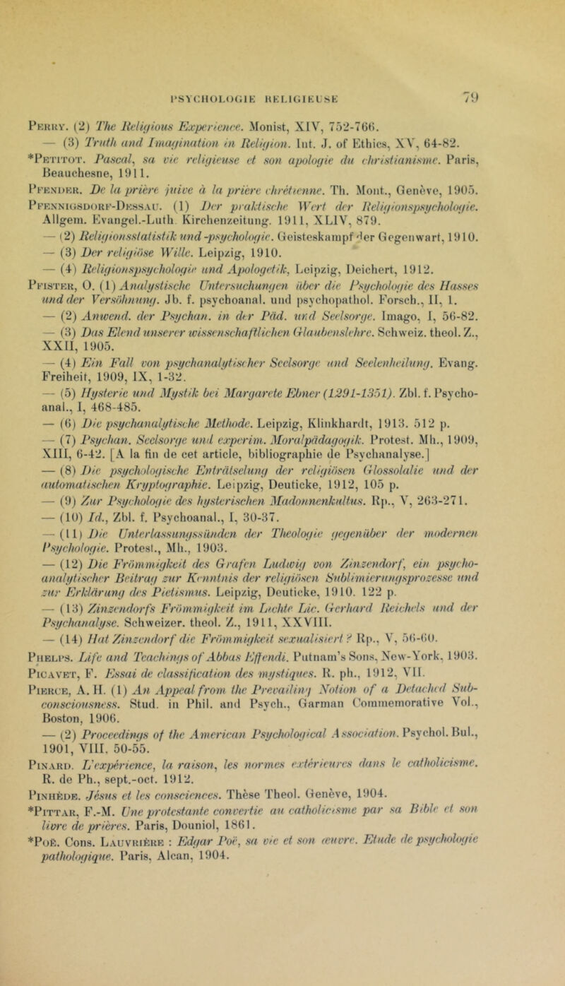 1*S VC1 K)L()(; 1K H K LIG1K L s K fî) Fkkrv, (2j The lielûjious Expérience. Monist, XIV, 752-76(5. — (3) Trnth and Imagination in Religion. Int. J. of Ethics, XV, 64-82. *PKriTOT. Pascal., sa vie relùiieuse et .son apologie du christianisme. Paris, Heaiichesne, 1911. Pfendkk. De la prière juive à la prière chrétienne. Th. Mont., Genève, 1905. PpEXNiGSuoKF-DK.s.SALr. (1) J)er praktische TlVr/' der Religionspsychologie. Allgem. Evungel.-Luth Kirchenzeitung. 1911, XLIV, 879. — (2) Religionsstatistik und -psychologie. Geisteskaïupf'1er Gegenwart, 1910. — (3) Der religio.se Wille. Leipzig, 1910. — (4 ) Religionspsychologie und Apologetik, Leipzig, Deichert, 1912. Pfistek, O. (l ) Analy.sti.sche Untersuchungen iiber die Psychologie des Masses und der Versohnung. Jb. f. psychoanal, und psychopathol. Forsch., II, 1. — (2) Amvend. der Psychan. in dur Püd. urul Seel.sorge. Imago, I, 56-82. — (3) Dus Elend unserer ivissenschaftlichen trlaubenslehrc. Schweiz. theol. Z., XXII, 1905. — (4) Ein Fall von psychanalytischer Scclsorye und Seelenheilung. Evang. Freiheit, 1909, IX, 1-32. — (5) Mysterie und Mystik bei Margarete Ebner (L291-1351). Zbl. f. Psycho- anal., 1, 468-485. — (6) Die psychunalytisehe Méthode. Leipzig, Klinkhardt, 1913. 512 p. — (7) Psychun. Seelsorge und experim. Moralpadagogik. Protest. Mh., 1909, Xlll, 6-42. [A la tin de cet article, bibliographie de Psychanalyse.] — ( 8) Die psychologische Entratselung der rcliguiscn Glossolalie und der automatischen Kryptographie. Leipzig, Deuticke, 1912, 105 p. — (9) /jur Psychologie des hysterischen Madonnenkultus. Kp., V, 263-271. — (10) Id., Zbl. f. Psychoanal., 1, 30-37. — {\i) J)ie Unterlassungssünden der Théologie gegenùber der modernen l‘sychologie. Protesl., Mh., 1903. — (12) Die Frommigkeit des Grafen Ludtcig von //inzendorf, ein psycho- analytischer Beitrag ztir Kenntnis der religiosen tSublimierungsprozessc und zur Erklarung des Pietismus. Leipzig, Deuticke, 1910. 122 p. — (13) Zinzendorfs Frommigkeit im Lichte Lie. Gerhard Reichels and der Psychanalyse. Schweizer. theol. Z., 1911, XXVIII. — (14) Mat Zinzendorf die Frommigkeit sexualisiert ? Hp., V, 5(5-60. Phblfs. Life and Teaehings of Abbas Effendi. Pntnam’s Sons, New-York, 1903. PiCAVET, F. E.ssai de classification des my.sti<iues. H. ph., 1912, VII. PiERFE, A. H. (1) An Appealfrom the Prevailiii'i Notion of a Detachcd Sub- consciousness. Stud. in Phil. and Psych., Garman (’ommeinorative Vol., Boston, 1906. — {2} Proceedings of the American Psychological .Assimiation. Psychol.Bul., 1901, VllI. 50-55. PiN.vRi). L'expérience, la raison, les turrmes extérieures dans le catholicisme. R. de Ph., sept.-oct. 1912. PiNiiÊüE. Jésus et les consciences. Thèse Theol. Genève, 1904. *PiTTAR, F.-M. Une protestante convertie au catholicisme par sa Bible et son livre de prières. Paris, Douniol, 1861. *PoÈ. Cons. Lauvrière : Edgar Poë, .sa vie et son icuvre. Etude de psychologie pathologique. Paris. Alcan, 1904.