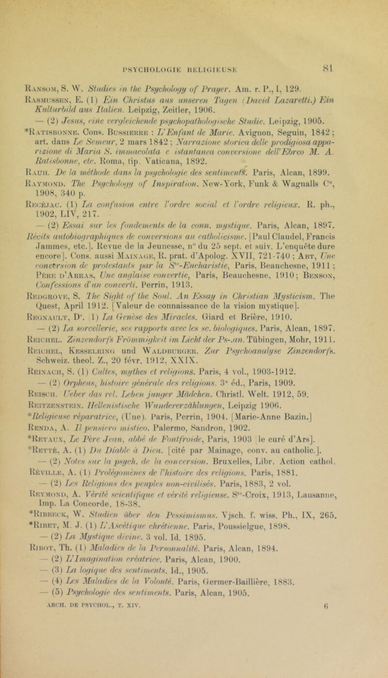 l‘SYCHOI,(»(;iK HKLKilKLSK <SI Ransom, s. W. Studies in thc PsychoUujy of Pruycr. Am. r. P., l, 129. U.v.sMiMSKN, E. ( 1 ) Ein Christus ans unseren Tatjen (David TAizaretti.) FAn Kultarbild ans Italien. Leipzig, Zeitler, 1906. — (2) Jesas, eine veryleichende psychopafholoyifiche Studie. Leipzig, 1905. *Katisbonnr. Cons. Bu.ssiekke ; L’Enfant de Marie. Avignon, Seguin, 1842 ; art. clans Le Semeur, 2 mars 1842 ; Narrazione storica dclle prodiyiosa appa- rizione di Maria S. immacolata c isfanfanea conversione dell’Ebrco M. A. liafi.sùonne, etc. Koma, tip. Vaticana, 1892. Kauh. De la méthode dan.s la psycholoyie de.s .sentimentif. Paris, Alcan, 1899. Kay.moxd. The F.'iyehohx/y of Inspiration. New-York, Punk & Wagnalls (’“, 1908, 340 p. ‘ Kec;ê.(ac. (1) La confusion entre Vordir social et l'ordre relniieux. K. ph., 1902, LIV, 217. — (2) Essai sur les fondements de la conn. mystùpie. Paris, Alcan, 1897. Récits autobioyraphiques de conversions au catholicisme. [Paul Claudel, Francis .lamines, etc.]. Revue de la Jeunesse, n du 25 sejit. et suiv. L’enquête dure encore]. Cons. aussi Mainacje, R. prat. d’Apolog. XVII, 721-740 ; Abt, Une. conversion de protestants parla S'-Eucharistie, l’aris. Beauchesne, 1911 ; Père d’Arras, Une anylaise convertie, Paris, Beauchesne, 1910; Benson, Confessions d'un converti. Perrin, 1913. Redgrove, s. 1 he Siyht of the Soûl. An Essay in Christian Mysticism. J’Iie (^uest, April 1912. [Valeur de connaissance de la vision mystique]. Régnault, ^)^ 1) La lienese des Miracles. Giard et Brière, 1910. — (2) Ija sorcellerie, ses rapports avec les sc. bioloyiques. Paris, Alcan, 1897. Reichel. Zinzendorfs Frbmmiykeit im Licht der Ps-.an. Tübingen, Mohr, 1911. Reu-uel, Kesselring und Waldhurger. Zur Psychoanuly.se Zinzendorfs. Schweiz. theo!. Z., 20 t'évr. 1912, XXIX. Reinacu, s. (1) Cultes, mythes et reliyions. Paris, 4 vol., 1903-1912. — (2) Orpheus, histoire yénérale des reliyions. 3® éd., Paris, 1909. Relscmi. Ueher dus rel. Leben junyer Mddehen. Christl. Welt. 1912, 59. Reitzenstein. Hcllenistischc Wunderer.zàhlnnyen, Leipzig 190(5. *Reliyieuse réparatrice, (Une). Paris, Perrin, 1904. [Marie-Anne Bazin.] Renda, a. Il pensiero mistico. Palermo, Sandron, 1902. *Retaux, Le Père Jean, abbé de Fontfroide., Paris, 1903 Me curé d’Ar.s]. *Retté, a. (1) Du Diable à Dieu, [cité par Mainage, conv. au catholic.j. — (2^ Notes sur la psych. de la conversion. Bruxelles, Libr. Action cathol. Rèville, a. (1) Proléyontcnes de l'histoire des reliyions. Paris, 1881. — (2) Tjcs Reliyions des peuples non-civilisés. Paris, 1883, 2 vol. Reymond, A. Vérité scientifique et vérité reliyint.se. S‘''-Croix, 1913, I.ausannc*, lmp. La Concorde, 18-38. *RiBnEC'K, W. Studien über den l'esshni.stnus. Vjsch. f. wiss. Ph., IX, 265. *Ribet, .M. J. (1) Ij'Ascétique chrétienne. Paris, Poussielgue, 1898. — (2) La Mystique divine. 3 vol. Id. 1895. Ribot, Th. (1) Maladies de la Personnalité. Paris, Alcan, 1894. — (2) nImayination créatrice. Paris, Alcan, 1900. — (3) I/t Inyique des sentiments. Id., 1905. — (4) Ijcs Maladies de la Volonté. Paris, Germer-Baillièrc, 1883. — (5) Psycholoyie des sentiments. Paris, Alcan, 1905. ARCH. DE l'SYCllOL., T. XIV. (J
