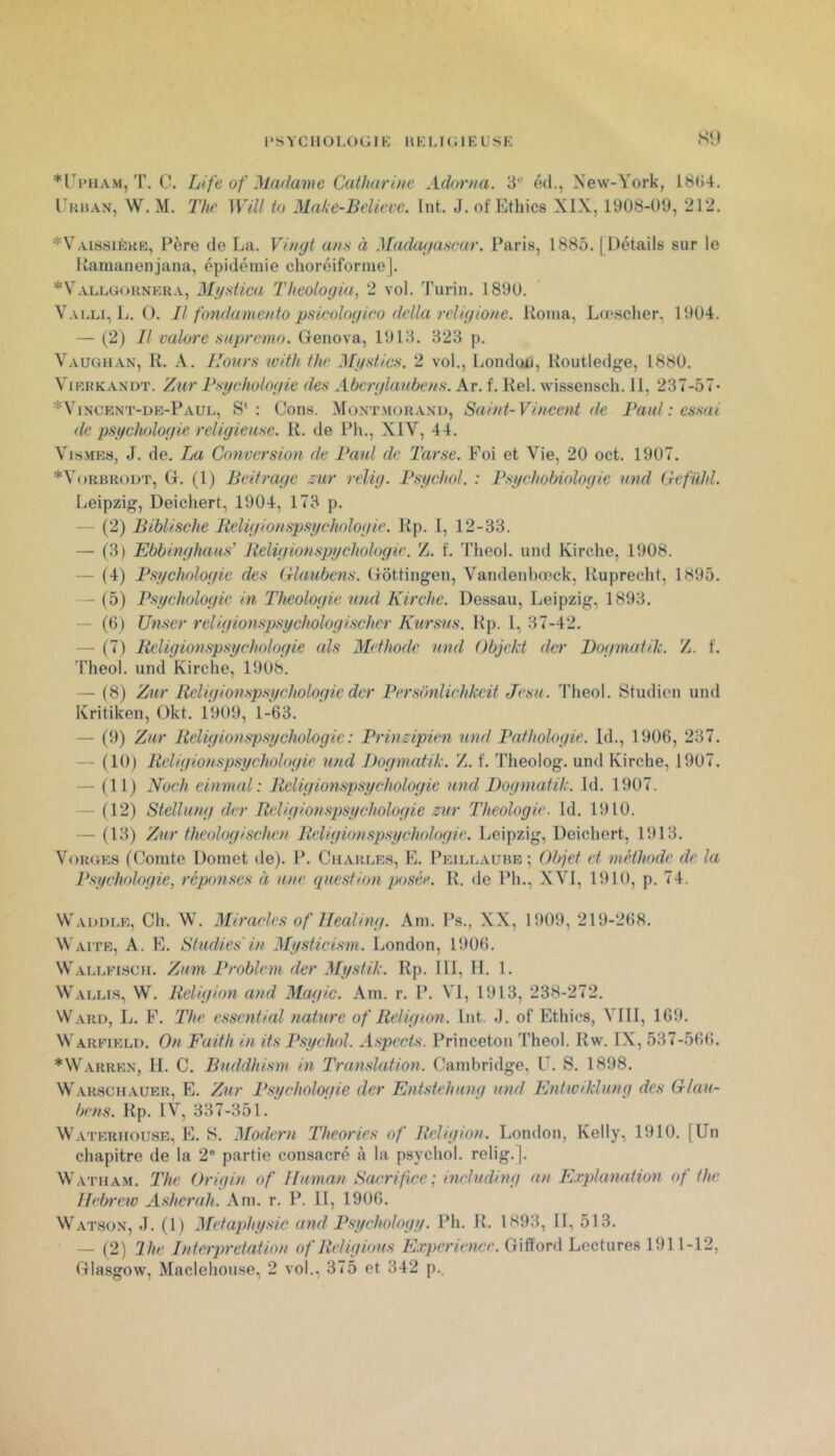 l'SYCllOLOGIK UKLKilELSK S‘l *riMiAM, T, C. Life of^Ladame Cathariue Adorna. 3'^' éd., New-York, 18<i4. Tuhan, W. M, The Will to Mahe-Believe. Int. J. of Ethics XIX, 1908-09, 212. *Vai8sièkb, Père de La. ans à Madufiascur. Paris, 1885. [Détails sur le Itamanenjana, épidémie choréiforme j. *Vallg(>rnp’.ra, Mystica Theologia, 2 vol. Turin. 1890. Valu, L. O. Il fondamento psicologico ddla rcligione. Koma, Lo'scher, 1904. — (2) Il mlore sapremo. Genova, 1913. 323 p. Vaughan, R. A. Ilonrs with the Myslics. 2 vol., London, Routledge, 1880. ViKRKANDT. ZuT Psychologle des Aberylanbens. Ar. f. Rel. wissensch. 11, 237-57- *Vincent-dk-Paul, S': Cons. Montmoranu, Saint-Vincent de Paul : essai de psychologie religieuse. R. de Ph., XIV, 44. VisMEs, J. de. Tm Conversion de Paul de Tarse. Foi et Vie, 20 oct. 1907. *V()rbr()1)t, g. (1) Ik'itrage zur i-elig. Psychol. : Psychobiologie and Gefühl. Leipzig, Deichert, 1904, 173 p. — (2) Biblische Religionspsychologie. Rp. l, 12-33. — (3) Ebbinghaus’ lieligionspychologie. Z. f. 'l’heol. und Kirche, 1908. — (4) Psychologie des (ilaubens. Gottingen, Vandenbœck, Rupreeht, 1895. —■ (5) Psychologie in Théologie nnd Kirche. Dessau, Leipzig, 1893. — (()) Unser religionspsychologischcr Kttrsns. Rp. 1, 37-42. — (7) Religionspsychologie als Mefhode nnd Objckt der Dogmatih. Z. f. Theol. und Kirche, 1908. — (8) Zur Religionspsychologie der Personlichkeit Jesa. Theol. Studien und Kritiken, Okt. 1909, 1-63. — (9) Zur Religionspsychologie: Prinzipien und Pathologie. Id., 1906, 237. — (10) Religionspsychologie und Dogmatik. Z. f. Theolog. und Kirche, 1907. — (Il) Noch einmal : Religionspsychologie und Dogmatik. Id. 1907. — (12) Stellung der Religionspsychologie zur Théologie. Id. 1910. — (13) Zur theologischen Religionspsychologie. Leipzig, Deichert, 1913. Vgrgks (Comte Domet de). P. Cuarle.s, E. Pkillaubb; Objet et méthode de la Psychologie, répmscs à une question posée. R. de Ph., XVI, 1910, p. 74. Wadolr, Ch. W. Miracles O f Ilealing. Am. Ps., XX, 1909, 219-268. Waitr, a. E. Studies in Mysticism. London, 1906. Wallfisch. Zum Problem der Mystik. Rp. III, IL 1. Wallis, W. Religion and Magic. Am. r. P. Vi, 1913, 238-272. Ward, L. F. The essential nature of Religion. Int. ,1. of Ethics, VIII, 169. Warfirli). On Faith in its Psychol. Aspects. Princeton Theol. Rw. IX, 537-566. *Warrrn, II. C. Buddhism in Translation. Cambridge, U. S. 1898. Warschaurr, e. Zur Psychologie der Entstehung und Enhviklung des Glau- bens. Rp. IV, 337-351. Watrrhouse, e. s. Modem Théories of Religion. London, Kelly, 1910. [Un chapitre de la 2® partie consacré à la psychol. relig.]. W.vTHAM. The Origin of Ifuman Sacrifice; including an Plxplanation of the Hebrew Asherah. Am. r. P. II, 1906. Watson, J. (l) Mefaphysic and Psychology. Ph. R. 1893, II, 513. — (2) The Interprétation of Religions Expérience. Gifford Lectures 1911-12,