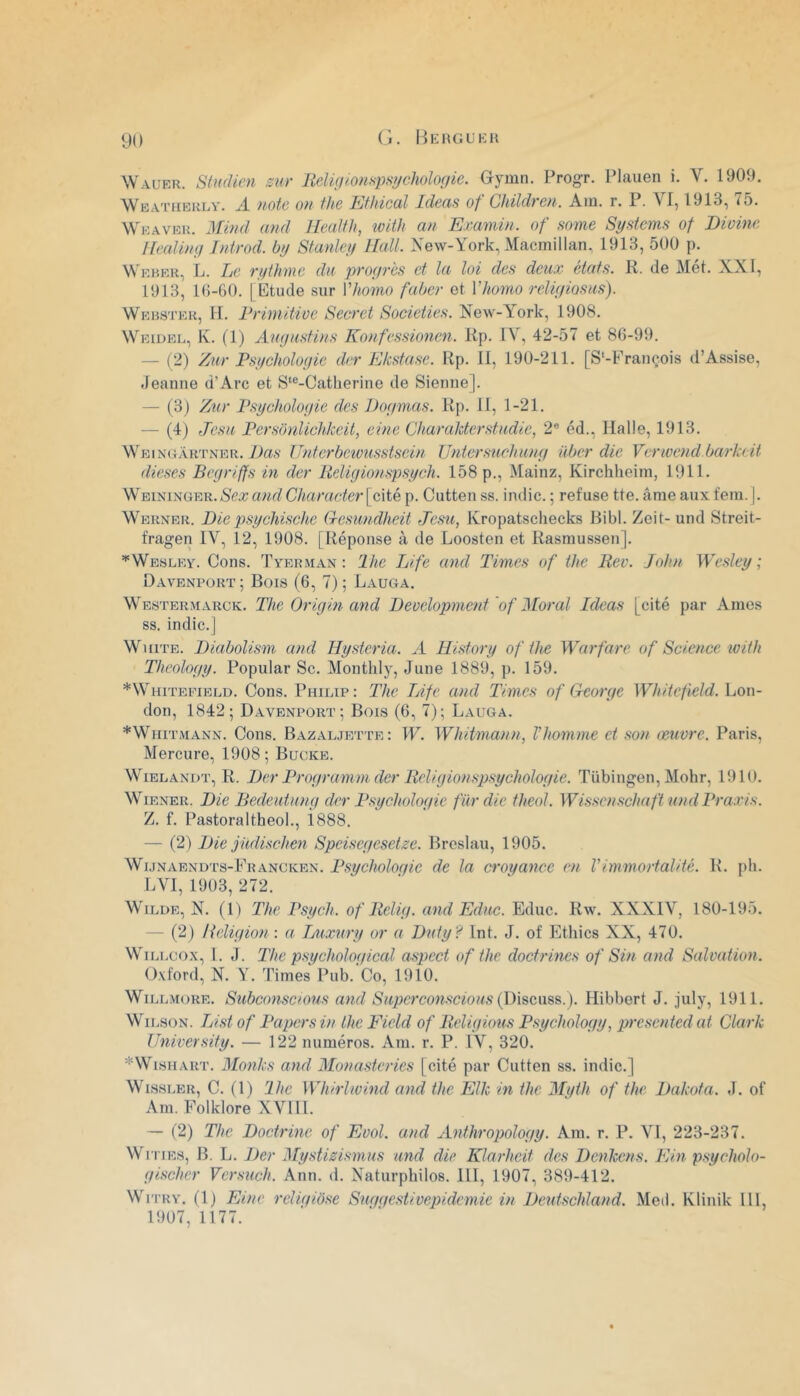 (i. Hkhgukh Wauer. StMdicn sur Relutlonspsychologie. Gl^yuin. Progr. IMauen i. V. 1909, Weatïibulv. a note on fhe Efliical Ideas of Ghildren. Am. r. P. VI, 1913, 75. Weavek. Mind and Health, îvith an Emmin. of some Systems of Dioine llealing Introd. by Stanley Hall. New-York, Macmillan, 1913, 500 p. Weher, L. Le rythme du progrès et la loi des deux états. R. de Met. XXI, 1913, 10-60. 1 Etude sur Vhomo fuber et Vhomo religiosus). Webster, H. Rrimitioe Secret Societies. New-York, 1908. Weidel,, K. (1) Augustins Konfessionen. Rp. IV, 42-57 et 86-99. — (2) Zur Psychologie der Ekstase. Rp. II, 190-211. [S'-François d’Assise, Jeanne d’Arc et S‘®-Catlierine de Sienne]. — (3) Zur Psychologie des iJogmas. Rp. II, 1-21. — (4) Jesu Persbnlichkeil, cine Char aider studie, 2® éd.. Halle, 1913. Weingàrtner. Das IJnterbciousstscin Untersuchung über die Verwend barkeit dieses Begriffs in der Religionspsych. 158 p., Mainz, Kirehheim, 1911. WEiNiNGER.(S'ca;a«r7C/ïarader[cité p. Cutten ss. indie. ; refuse tte. âme anxfem. |. Werner. Die psychischc G-esundheit Jesu, Ivropatsehecks Bibl. Zeit-und Streit- fragen IV, 12, 1908. [Réponse à de Loosten et Rasmussen]. '•‘Wesley. Cons. Tyerman : lhe Life and Times of the Rec. John Wesley ; Davenpürt; Bois (6, 7) ; Lauga. Westermarck. The Origin and Development 'of Moral Ideas [cité par Ames SS. indic.] WniTE. Diabolism and Hysteria. A History of the Warfare of Science with Theology. Popular Sc. Monthly, June 1889, p. 159. *Whitepield. Cons. Philip: The TAfe and Times of George Whitefield. Lon- don, 1842; Davenport; Bois (6, 7); Lauga. *Whitmann. Cons. Bazaljette: W. Whitmann, Vhomme et son œuvre. Paris, Mercure, 1908; Bucke. WiELANDT, R. Der Programm der Religionspsychologie. Tübiugen, Mohr, 1910. Wiener. Die Bedeutung der Psychologie fur die theol. Wissenschaftund Praxis. Z. f. Pastoraltheol., i888. — (2) Die judischen Speisegesetze. Brcsiau, 1905. Wi.jNAEND'rs-FRANCivEN. Psycholoqie de la croyance en Vimmortalité. R. {>b. LVI, 1903, 272. WiLUE, N. (U The Psych. of Relig. and Educ. Educ. Rw. XXXIV, 180-195. — (2) lieligio7i : a Tjuxury or a Duty? Int. J. of Ethics XX, 470. WiLLcox, 1. J. The psychological aspect of the doctrines of Sin and Salvation. O.vford, N. Y. Times Pub. Co, 1910. WiLLMoRE, Subconscious and Superconscious(\y\^e.m^.). Hibbert J. july, 1911. Wilson. TAstof Papers in lhe Field of Religions Psychology, lyresented at Clark University. — 122 numéros. Am. r. P. IV, 320. *WisHART. Monks and Monasteries [cité par Cutten ss. indic.] WissLER, C. (1) lhe Whirlwind and the Elk in the Myth of the Dakota. J. of Am. Folklore XVIIL — (2) The Doctrine of Evol. and Anthropology. Am. r. P. VI, 223-237. Wn iEs, B. L. Der Mystizismus and die Klarheit des Denkens. Ein psycholo- gischer Versuch. Ann. d, Naturphilos. 111, 1907, 389-412. Wi'i'RY. (1) FAne reliqibse Suqqestivepidemie in Deutschland. Med. Klinik 111, 1907,1177.