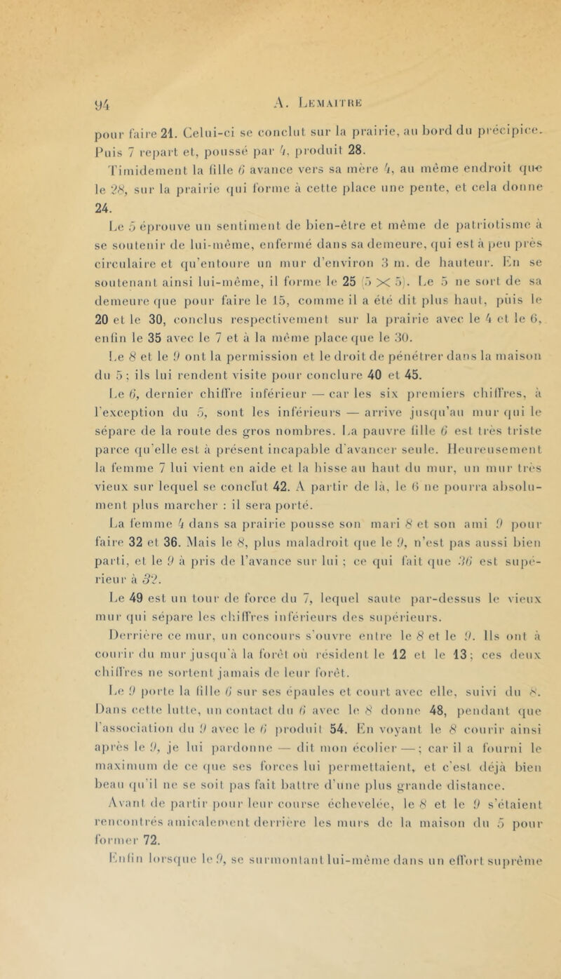 94 A. IjKmaitke pour faire 21. Celui-ci se conclut sur la praii-ie,au bord du précipice, buis 7 repart et, poussé par 'y, produit 28. 'ritnideineiit la (ille d avance vers sa mère 'y, au même endroit (pi-e le 2^, sur la praiiâe ([ui l'orme à cette place une pente, et cela donne 24. Le 5 épi'ouve un sentiment de bien-être et même de jyati iotismc à se soutenir de lui-même, enfermé dans sa demeure, (pii est à jyeu près circulaire et qu’entoure un mur d’environ .‘1 m. de hauteur. Ibi se soutenant ainsi lui-même, il forme le 25 5 X ü)- be 5 ne sort de sa demeure (pie pour faire le 15, comme il a été dit plus haut, piiis le 20 et le 30, conclus resjyectivement sur la prairie avec le 4 et le G, enlin le 35 avec le 7 et à la même place que le 30. Le 8 et le .9 ont la permission et le droit de pénétrer dans la maison du 5; ils lui rendent visite pour conclure 40 et 45. Le d, dernier chilfre inférieur —caries six premiei’s chillVes, à l’exception du 5, sont les inférieurs — arrive jusqu’au mur (pii le sépare de la route des gros nombres. La pauvre fille d est très triste parce ({u’elle est à présent incapable d'avancer seule. Heureusement la femme 7 lui vient en aide et la hisse au haut du mur, un mur tri's vieux sur lecjuel se conclut 42. A partir de là, le G ne pourra absolu- ment plus marcher : il sera porté. ba femme 4 dans sa prairie pousse son mari 8 et son ami 0 pour faii’c 32 et 36. Mais le 8, jylus maladroit (pie le il, n’est jias aussi bien parti, et le 9 à pris de l’avance sur lui ; ce (pii fait que .7d‘ est sujn'-- rieur à 32. be 49 est un tour de force du 7, lequel saute par-dessus le vieux mur (pii sépare les cliilfres inférieurs des supérieurs. Derrière ce mur, un concours s'ouvre entre le 8 et le .9. Ils ont à courir du mur jusipi'à la forêt ou résident le 12 et le 13; ces deux chiffres ne sortent jamais de leur forêt. \j(i 9 porte la fille d sur ses épaules et court avec elle, suivi du rS. Dans cette lutte, un contact du II avec h^ 8 donne 48, pendant (pie l'association du il avec le d produit 54. fin voyant le 8 courir ainsi après le il, je lui j)ardonne — dit mon écoli('r—; car il a fourni le maximum de ce (pie ses forces lui permettaient, et c'est déjà bien beau (pi’il ne se soit pas fait battre d’une plus grande distance. Avant de partir ])()ur leur course échevelée, le 8 et le 9 s’étaient rencontrés amicalement derriiM'e les murs de la maison du 5 pour former 72.