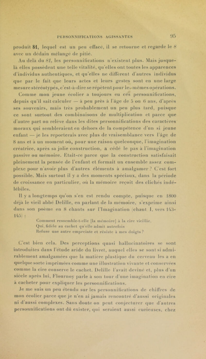 î>5 produit 81, leijuel est uu peu ellaeé, il se retuui-ne et regarde le avee un dédain mélangé de pitié. Au delà du f<i, les personnilicatiuns u'exislent plus. .Mais jus(jue- là elles possèdent une telle vitalité, (pi’elles ont toutes les appai'cnces d’individus autlienticpies, et (pi’elles ne dillerent d'autres individus (pje par le l’ait <pie leurs actes et leurs gestes sont en une large mesure stéréotypés, c’est-à-dire se répètent pour le;.- mêmes opérations. Comme mon jeune écolier a toujours eu ces personnifications, depuis (ju’il sait calculer — à peu près à l’àge de 5 ou (> ans, d’api'cs ses souvenirs, mais très prohahlement nn j)eu j)lus lard, |)uis(jue ce sont surtout des combinaisons de multijilication et parce que rl’autre part on i-elève dans les dites personnifications des caiactères moi'anx (pii semblei’aient en dehors de la compétence d’un si jeune enfant —je les reporterais avec plus de vraisemblance vers l’àge de 8 ans et à un moment où, pour une raison quelcompie, l’imagination créatrice, après sa jolie construction, a cédé le ])as à l’imagination passive ou mémoii’c. Ctait-ce parce (pie la construction satisfaisait pleinement la pensée de l’enfant et formait un ensemble assez com- ple.xe pour n'avoii-plus d’autres éléments à amalgamer .* C'est fort possible. .Mais surtout il y a des moments spéciaux, dans la période de croissance en particulier, oii la mémoire re^'oit des cücIk's indé- lébiles. Il y a longtemps qu’on s’en est rendu compte, puis(pie en 1800 déjà le vieil abbé Delille, en parlant de la mémoire, s’exprime ainsi dans son poème en 8 chants sur l’Imagination (chant I, vers làd- : Commenl ressemljle-l-clle [la mémoiiej à la cire vieillie, (^iii, lidèle au cacliet ([ii’elle ailiiiil autrcfoi.s Iteliise une autre empreinte (“t résiste à mes doigls? (Test bien cela. Des perceptions (piasi hallneinaloires s(* sont introduites dans l’éttide aride du livret, aiupiel ell(*s se sont si admi- rablement amalgamées (pie la matière |)lasti(pie du cerveau les a en (piehpie sorte imprimées comme une illustration vivante et cons(“rvees comme la cire conserve le cachet. Delille l’avait deviné et. plus d’un siècle après lui, flournoy parle à son tour d’une imagination en cire à cacheter pour ex|)li(pier les personnifications. .le me suis un peu étendu sur les personnilicalions de chilfres de mon ecolicr parce <pie je n’en ai jamais rencontré d’aussi originales ni d’aussi comi)lexes. .Sans douti'on peut conjecturer (pie d’autres personnifications ont dû exister, (pii seraient aussi curieuses, chez