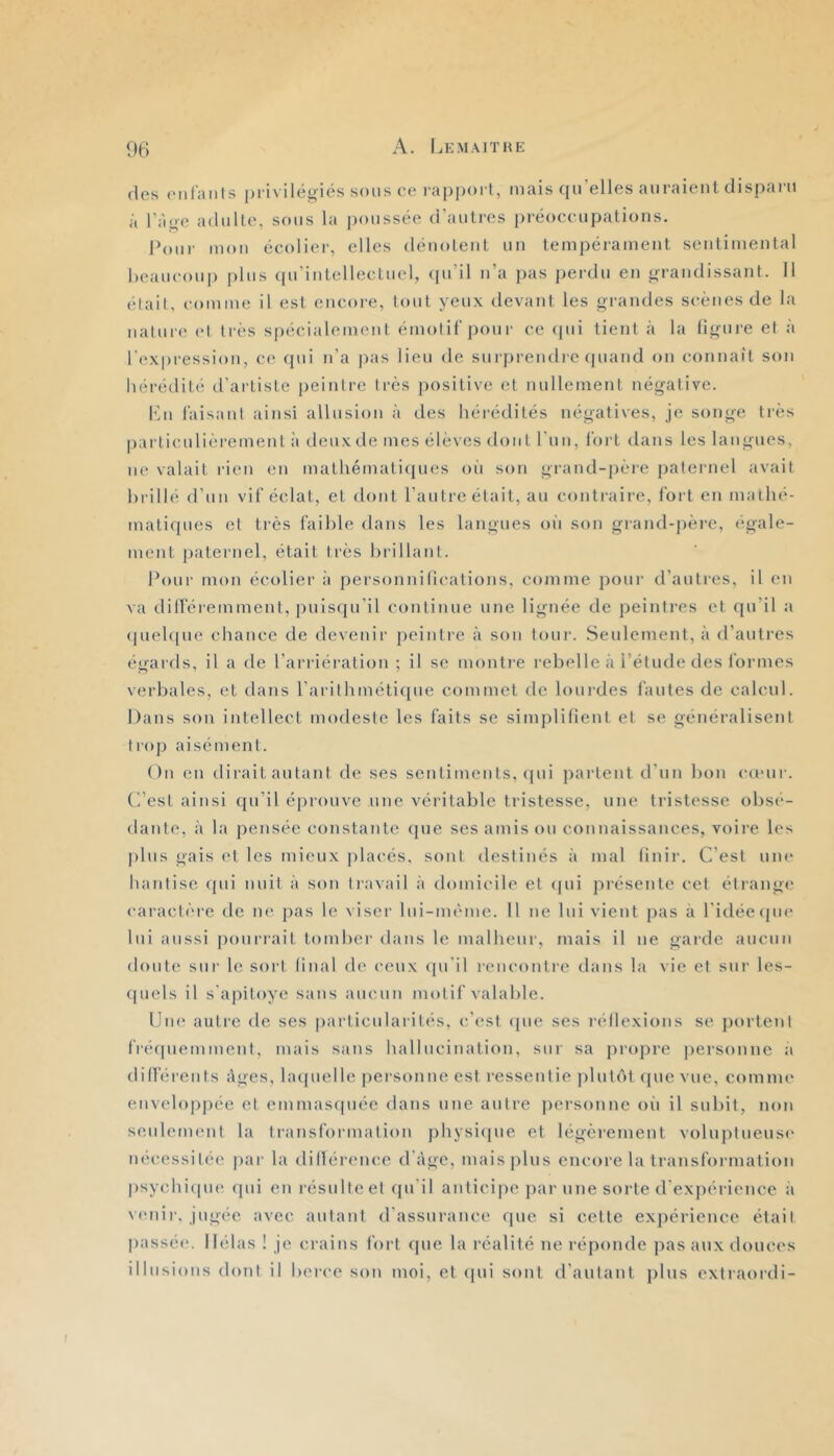 (les entants pi ix ilégi(?s sons ce l’apporl, niais qu’elles auraient disparu à l’ao-e adulte, sous la poussée d’autres préoccupations. Pour mon écolier, elles dénotent un tempérament sentimental beaucoup plus (pi’intellectuel, (pi’il n’a pas perdu en grandissant. Il était, comme il est encore, tout yeux devant les grandes scènes de la nature et très spécialement émotif'pour ce (pii tient <à la figure ef à l'expression, ce qui n’a jias lieu de surprendi'c (piand on connaît son liérédité d’artiste [leinlre très positive et nullement négative. h'u faisant ainsi allusion à des héi'édités négatives, je songe très pai'ticulièrement à deux de mes élèves dont run, fort dans les langues, ne valait rien en matliémati(jues oii son grand-jière jiateinel avait brillé d’un vif éclat, et dont l’autre était, au contraire, fort en mathé- matiques et très faible dans les langues oii son grand-pèi-e, (‘gaie- ment paternel, était très brillant. Pour mon écolier à personnifications, comme pour d’autres, il en va dilféremment, puls(pril continue une lignée de peinti'es et (pi’il a (piel([ue chance de devenir peintre à son tour. Seulement, à d’autres égards, il a de l’arriération ; il se montre rebelle à l’étude des formes verbales, et dans rarithméti(pie commet de lourdes fautes de calcul. Dans son intellect modeste les faits se simplifient et se généralisent trop aisément. On en dirait autant de ses sentiments, (pii partent d’un bon emur. d’est ainsi qu’il éprouve une véritable tristesse, une tristesse obsé- dante, à la pensée constante que ses amis ou connaissances, voii’e les plus gais et les mieux placés, sont destinés à mal finir. C’est um* hantise (pii nuit à son travail à domicile et (pii présente cet étrange caractère de ne pas le viser Ini-méme. Il ne lui vient pas à l'idée (pie lui aussi pourrait tomber dans le malheur, mais il ne garde aucun doute sur le sort final de ceux (pi'il rencontre dans la vie ef sur les- (piels il s'apitoye sans aucun motif valable. Une autre de ses particularités, c’est (pie ses réflexions se portent fré(piemment, mais sans hallucination, sur sa propre j)ersonnc a différents ifges, latpielle personne est ressentie plutéit (pie vue, comme enveloppée et emmas(piée dans une autre personne oi'i il subit, non seulement la transformation physiipie et légèrement voluptueuse nécessitée par la dillérence d'àge, mais plus encore la transformation psychiipie ([ui en résulte et qu'il anticipe par une sorte d'expérience à vmiir. jugée avec autant d’assurance que si cette expérienee était passé(‘. Hélas ! je crains fort (pie la réalité ne réponde pas aux douces illusions dont il berce son moi, et qui sont d’autant plus extraordi-