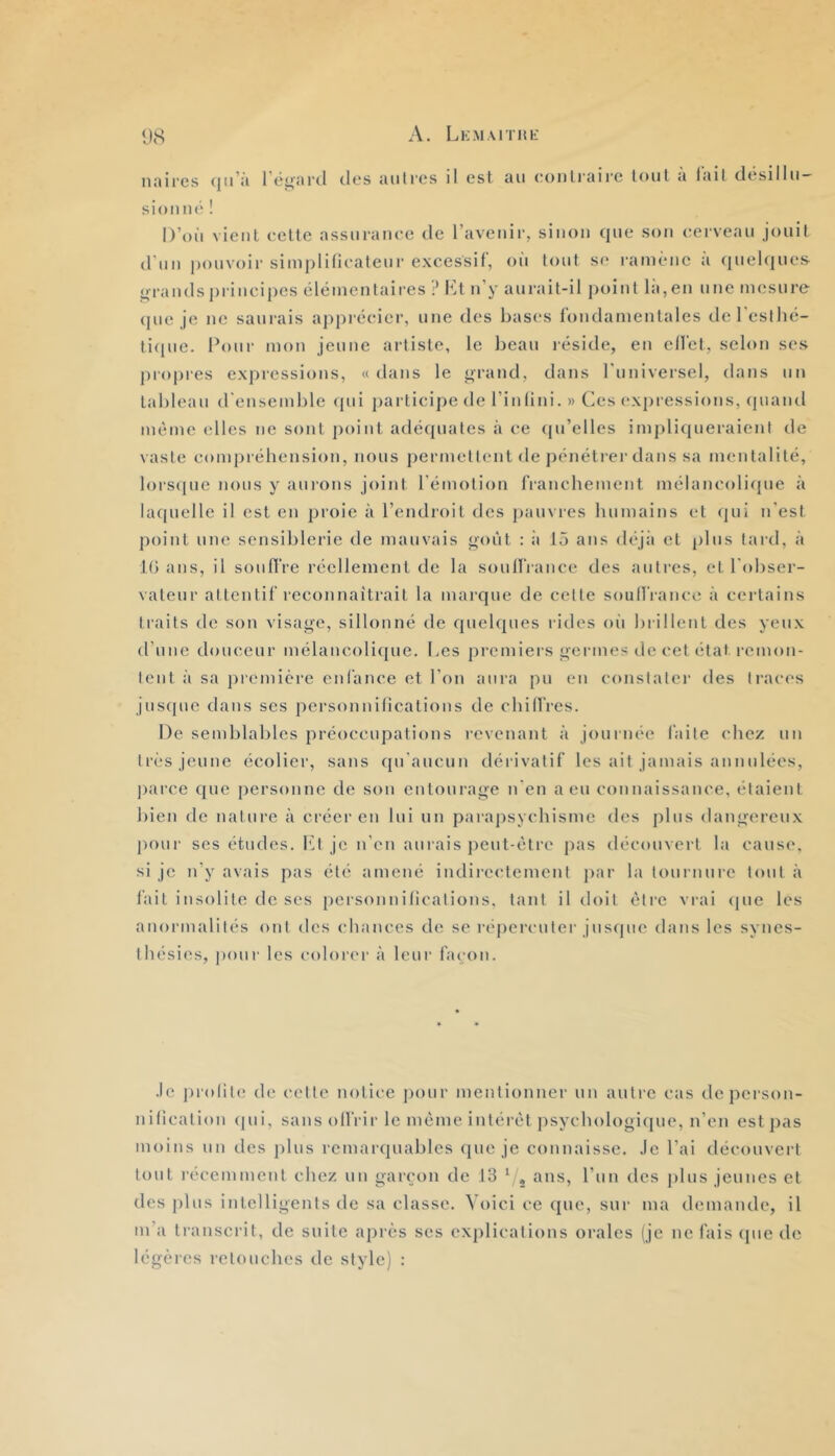 A. LlCMAlTItL' ‘J8 njiii'cs (jii'ii rëi*'iir(_l des Jiiili'cs il est au eoiili’aire loul a lail desillii sioiuié ! D’où vient eette assuranee de l’avenir, sinon que son eei vean jonil d'nn pouvoir simplifiealenr excessif, où tout se ramène à qiielcines o-randsprincipes élémentaires ? Kl n’y anrait-il point là,en une mesure (pie je ne saurais appi’écier, une des bases fondamentales deresllié- liqne. Pour mon jeune artiste, le beau réside, en effet, selon ses propi’es expressions, « dans le ^rand, dans I nniversel, dans nn tableau d'ensemble (pii participe de l’infini. » Ces expressions, (piand même elles ne sont point adécjnates à ce (pi’elles implicpieraient de vaste conij)réhension, nous j)ermettent de jHMiétrer dans sa mentalité, lors((ne nous y aurons joint l’émotion franebement mélanc(di(jne à laquelle il est en proie à l’endroit des jianvres humains et (pii n'est point une sensiblerie de mauvais goût : ii iÔ ans déjà et pins lard, à K) ans, il souffre réellement de la souffrance des autres, et l'obser- vateur attentif reconnaîtrait la marque de celte soull'rance à cei’tains traits de son visage, sillonné de (piebpies rides oîi brillent des yeux d’une douceur mélancoli(pie. Les premiers germes de cet étal remon- tent à sa première enfance et l'on aura pu en constater des traces jus(jue dans ses personnifications de chiffres. De semblables préoccupalions revenant à journée faite chez un très jeune écolier, sans ({u'ancun dérivatif les ail jamais annulées, ])arcc (pic personne de son entourage n'en a eu connaissance, étaient bien de nature à créer en lui un parapsycbisme des plus dangereux |)Our ses études. l'A je n’en aurais iieut-ètre pas découvert la cause, si je n’y avais pas été amené indirectement jiar la tournure loul à fait insolite de ses personnifications, tant il doit être vrai cpie les anormalités ont des chances de se répercuter jusque dans les syncs- ibésies, pour les colorer à leur façon. .le j)rolil(; de celte notice jiour mentionner un autre cas de person- nification (pii, sans offrir le môme intérêt j^sychologiipie, n’en est ])as moins un des plus remarquables (pie je connaisse, .le l’ai découvert tout récemment chez un gairon de 13 ^ , ans, l’un des plus jeunes et des jilus intelligents de sa classe. Voici ce ([ue, sur ma demande, il m’a transcrit, de suite après scs explications orales (je ne fais (pie do légères retouches de style) :